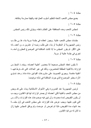 ‫ﻤﺎﺩﺓ ٤٠١ :‬
   ‫ﻴﻀﻊ ﻤﺠﻠﺱ ﺍﻟﺸﻌﺏ ﻻﺌﺤﺘﻪ ﻟﺘﻨﻅﻴﻡ ﺃﺴﻠﻭﺏ ﺍﻟﻌﻤل ﻓﻴﻪ ﻭﻜﻴﻔﻴﺔ ﻤﻤﺎﺭﺴﺔ ﻭﻅﺎﺌﻔﻪ.‬

                                                           ‫ﻤﺎﺩﺓ ٥٠١ :‬
 ‫ﻟﻤﺠﻠﺱ ﺍﻟﺸﻌﺏ ﻭﺤﺩﻩ ﺍﻟﻤﺤﺎﻓﻅﺔ ﻋﻠﻰ ﺍﻟﻨﻅﺎﻡ ﺩﺍﺨﻠﻪ، ﻭﻴﺘﻭﻟﻰ ﺫﻟﻙ ﺭﺌﻴﺱ ﺍﻟﻤﺠﻠﺱ.‬

                                                           ‫ﻤﺎﺩﺓ ٦٠١ :‬
‫ﺠﻠﺴﺎﺕ ﻤﺠﻠﺱ ﺍﻟﺸﻌﺏ ﻋﻠﻨﻴﺔ. ﻭﻴﺠﻭﺯ ﺍﻨﻌﻘﺎﺩﻩ ﻓﻲ ﺠﻠﺴﺔ ﺴﺭﻴﺔ ﺒﻨﺎﺀ ﻋﻠـﻰ ﻁﻠـﺏ‬
‫ﺭﺌﻴﺱ ﺍﻟﺠﻤﻬﻭﺭﻴﺔ ﺃﻭ ﺍﻟﺤﻜﻭﻤﺔ ﺃﻭ ﺒﻨﺎﺀ ﻋﻠﻰ ﻁﻠﺏ ﺭﺌﻴﺴﻪ ﺃﻭ ﻋﺸﺭﻴﻥ ﻤـﻥ ﺃﻋﻀـﺎﺌﻪ‬
‫ﻋﻠﻰ ﺍﻷﻗل. ﺜﻡ ﻴﻘﺭﺭ ﺍﻟﻤﺠﻠﺱ ﻤﺎ ﺇﺫﺍ ﻜﺎﻨﺕ ﺍﻟﻤﻨﺎﻗﺸﺔ ﻓﻲ ﺍﻟﻤﻭﻀﻭﻉ ﺍﻟﻤﻁﺭﻭﺡ ﺃﻤﺎﻤـﻪ‬
                                           ‫ﺘﺠﺭﻱ ﻓﻲ ﺠﻠﺴﺔ ﻋﻠﻨﻴﺔ ﺃﻭ ﺴﺭﻴﺔ.‬

                                                           ‫ﻤﺎﺩﺓ ٧٠١ :‬
‫ﻻ ﻴﻜﻭﻥ ﺍﻨﻌﻘﺎﺩ ﺍﻟﻤﺠﻠﺱ ﺼﺤﻴﺤﺎ ﺇﻻ ﺒﺤﻀﻭﺭ ﺃﻏﻠﺒﻴﺔ ﺃﻋﻀﺎﺌﻪ. ﻭﻴﺘﺨـﺫ ﺍﻟﻤﺠﻠـﺱ‬
                                        ‫‪‬‬
‫ﻗﺭﺍﺭﺍﺘﻪ ﺒﺎﻷﻏﻠﺒﻴﺔ ﺍﻟﻤﻁﻠﻘﺔ ﻟﻠﺤﺎﻀﺭﻴﻥ، ﻭﺫﻟﻙ ﻓﻲ ﻏﻴﺭ ﺍﻟﺤﺎﻻﺕ ﺍﻟﺘﻲ ﺘﺸـﺘﺭﻁ ﻓﻴﻬـﺎ‬
‫ﺃﻏﻠﺒﻴﺔ ﺨﺎﺼﺔ. ﻭﻴﺠﺭﻱ ﺍﻟﺘﺼﻭﻴﺕ ﻋﻠﻰ ﻤﺸﺭﻭﻋﺎﺕ ﺍﻟﻘﻭﺍﻨﻴﻥ ﻤﺎﺩﺓ ﻤﺎﺩﺓ. ﻭﻋﻨﺩ ﺘﺴﺎﻭﻱ‬
                 ‫ﺍﻵﺭﺍﺀ ﻴﻌﺘﺒﺭ ﺍﻟﻤﻭﻀﻭﻉ ﺍﻟﺫﻱ ﺠﺭﺕ ﺍﻟﻤﻨﺎﻗﺸﺔ ﻓﻲ ﺸﺄﻨﻪ ﻤﺭﻓﻭﻀﺎ.‬

                                                           ‫ﻤﺎﺩﺓ ٨٠١ :‬
‫ﻟﺭﺌﻴﺱ ﺍﻟﺠﻤﻬﻭﺭﻴﺔ ﻋﻨﺩ ﺍﻟﻀﺭﻭﺭﺓ ﻭﻓﻲ ﺍﻷﺤﻭﺍل ﺍﻻﺴﺘﺜﻨﺎﺌﻴﺔ ﻭﺒﻨﺎﺀ ﻋﻠﻰ ﺘﻔـﻭﻴﺽ‬
‫ﻤﻥ ﻤﺠﻠﺱ ﺍﻟﺸﻌﺏ ﺒﺄﻏﻠﺒﻴﺔ ﺜﻠﺜﻲ ﺃﻋﻀﺎﺌﻪ ﺃﻥ ﻴﺼﺩﺭ ﻗﺭﺍﺭﺍﺕ ﻟﻬﺎ ﻗﻭﺓ ﺍﻟﻘﺎﻨﻭﻥ، ﻭﻴﺠـﺏ‬
‫ﺃﻥ ﻴﻜﻭﻥ ﺍﻟﺘﻔﻭﻴﺽ ﻟﻤﺩﺓ ﻤﺤﺩﻭﺩﺓ، ﻭﺃﻥ ﺘﺒﻴﻥ ﻓﻴﻪ ﻤﻭﻀﻭﻋﺎﺕ ﻫﺫﻩ ﺍﻟﻘﺭﺍﺭﺍﺕ ﻭﺍﻷﺴـﺱ‬
‫ﺍﻟﺘﻲ ﺘﻘﻭﻡ ﻋﻠﻴﻬﺎ، ﻭﻴﺠﺏ ﻋﺭﺽ ﻫﺫﻩ ﺍﻟﻘﺭﺍﺭﺍﺕ ﻋﻠﻰ ﻤﺠﻠﺱ ﺍﻟﺸﻌﺏ ﻓﻲ ﺃﻭل ﺠﻠﺴـﺔ‬
‫ﺒﻌﺩ ﺍﻨﺘﻬﺎﺀ ﻤﺩﺓ ﺍﻟﺘﻔﻭﻴﺽ، ﻓﺈﺫﺍ ﻟﻡ ﺘﻌﺭﺽ ﺃﻭ ﻋﺭﻀﺕ ﻭﻟﻡ ﻴﻭﺍﻓﻕ ﺍﻟﻤﺠﻠﺱ ﻋﻠﻴﻬﺎ ﺯﺍل‬
                                                ‫ﻤﺎ ﻜﺎﻥ ﻟﻪ ﻤﻥ ﻗﻭﺓ ﺍﻟﻘﺎﻨﻭﻥ.‬


                               ‫- ٥٤ -‬
 