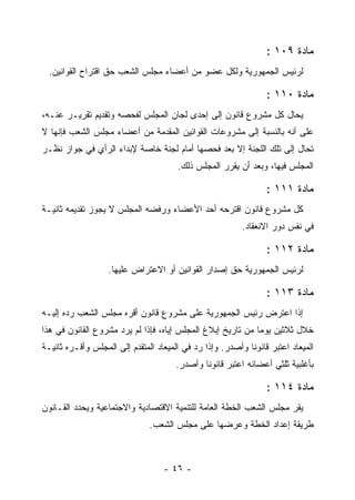 ‫ﻤﺎﺩﺓ ٩٠١ :‬
  ‫ﻟﺭﺌﻴﺱ ﺍﻟﺠﻤﻬﻭﺭﻴﺔ ﻭﻟﻜل ﻋﻀﻭ ﻤﻥ ﺃﻋﻀﺎﺀ ﻤﺠﻠﺱ ﺍﻟﺸﻌﺏ ﺤﻕ ﺍﻗﺘﺭﺍﺡ ﺍﻟﻘﻭﺍﻨﻴﻥ.‬

                                                                 ‫ﻤﺎﺩﺓ ٠١١ :‬
‫ﻴﺤﺎل ﻜل ﻤﺸﺭﻭﻉ ﻗﺎﻨﻭﻥ ﺇﻟﻰ ﺇﺤﺩﻯ ﻟﺠﺎﻥ ﺍﻟﻤﺠﻠﺱ ﻟﻔﺤﺼﻪ ﻭﺘﻘﺩﻴﻡ ﺘﻘﺭﻴـﺭ ﻋﻨـﻪ،‬
‫ﻋﻠﻰ ﺃﻨﻪ ﺒﺎﻟﻨﺴﺒﺔ ﺇﻟﻰ ﻤﺸﺭﻭﻋﺎﺕ ﺍﻟﻘﻭﺍﻨﻴﻥ ﺍﻟﻤﻘﺩﻤﺔ ﻤﻥ ﺃﻋﻀﺎﺀ ﻤﺠﻠﺱ ﺍﻟﺸﻌﺏ ﻓﺈﻨﻬﺎ ﻻ‬
‫ﺘﺤﺎل ﺇﻟﻰ ﺘﻠﻙ ﺍﻟﻠﺠﻨﺔ ﺇﻻ ﺒﻌﺩ ﻓﺤﺼﻬﺎ ﺃﻤﺎﻡ ﻟﺠﻨﺔ ﺨﺎﺼﺔ ﻹﺒﺩﺍﺀ ﺍﻟﺭﺃﻱ ﻓﻲ ﺠﻭﺍﺯ ﻨﻅـﺭ‬
                                       ‫ﺍﻟﻤﺠﻠﺱ ﻓﻴﻬﺎ، ﻭﺒﻌﺩ ﺃﻥ ﻴﻘﺭﺭ ﺍﻟﻤﺠﻠﺱ ﺫﻟﻙ.‬

                                                                 ‫ﻤﺎﺩﺓ ١١١ :‬
‫ﻜل ﻤﺸﺭﻭﻉ ﻗﺎﻨﻭﻥ ﺍﻗﺘﺭﺤﻪ ﺃﺤﺩ ﺍﻷﻋﻀﺎﺀ ﻭﺭﻓﻀﻪ ﺍﻟﻤﺠﻠﺱ ﻻ ﻴﺠﻭﺯ ﺘﻘﺩﻴﻤﻪ ﺜﺎﻨﻴـﺔ‬
                                                          ‫ﻓﻲ ﻨﻔﺱ ﺩﻭﺭ ﺍﻻﻨﻌﻘﺎﺩ.‬

                                                                 ‫ﻤﺎﺩﺓ ٢١١ :‬
                   ‫ﻟﺭﺌﻴﺱ ﺍﻟﺠﻤﻬﻭﺭﻴﺔ ﺤﻕ ﺇﺼﺩﺍﺭ ﺍﻟﻘﻭﺍﻨﻴﻥ ﺃﻭ ﺍﻻﻋﺘﺭﺍﺽ ﻋﻠﻴﻬﺎ.‬

                                                                 ‫ﻤﺎﺩﺓ ٣١١ :‬
‫ﺇﺫﺍ ﺍﻋﺘﺭﺽ ﺭﺌﻴﺱ ﺍﻟﺠﻤﻬﻭﺭﻴﺔ ﻋﻠﻰ ﻤﺸﺭﻭﻉ ﻗﺎﻨﻭﻥ ﺃﻗﺭﻩ ﻤﺠﻠﺱ ﺍﻟﺸﻌﺏ ﺭﺩﻩ ﺇﻟﻴـﻪ‬
‫ﺨﻼل ﺜﻼﺜﻴﻥ ﻴﻭﻤﺎ ﻤﻥ ﺘﺎﺭﻴﺦ ﺇﺒﻼﻍ ﺍﻟﻤﺠﻠﺱ ﺇﻴﺎﻩ، ﻓﺈﺫﺍ ﻟﻡ ﻴﺭﺩ ﻤﺸﺭﻭﻉ ﺍﻟﻘﺎﻨﻭﻥ ﻓﻲ ﻫﺫﺍ‬
‫ﺍﻟﻤﻴﻌﺎﺩ ﺍﻋﺘﺒﺭ ﻗﺎﻨﻭﻨﺎ ﻭﺃﺼﺩﺭ. ﻭﺇﺫﺍ ﺭﺩ ﻓﻲ ﺍﻟﻤﻴﻌﺎﺩ ﺍﻟﻤﺘﻘﺩﻡ ﺇﻟﻰ ﺍﻟﻤﺠﻠﺱ ﻭﺃﻗـﺭﻩ ﺜﺎﻨﻴـﺔ‬
                                                            ‫ﹰ‬
                                      ‫ﺒﺄﻏﻠﺒﻴﺔ ﺜﻠﺜﻲ ﺃﻋﻀﺎﺌﻪ ﺍﻋﺘﺒﺭ ﻗﺎﻨﻭﻨﺎ ﻭﺃﺼﺩﺭ.‬

                                                                 ‫ﻤﺎﺩﺓ ٤١١ :‬
‫ﻴﻘﺭ ﻤﺠﻠﺱ ﺍﻟﺸﻌﺏ ﺍﻟﺨﻁﺔ ﺍﻟﻌﺎﻤﺔ ﻟﻠﺘﻨﻤﻴﺔ ﺍﻻﻗﺘﺼﺎﺩﻴﺔ ﻭﺍﻻﺠﺘﻤﺎﻋﻴﺔ ﻭﻴﺤﺩﺩ ﺍﻟﻘـﺎﻨﻭﻥ‬
                               ‫ﻁﺭﻴﻘﺔ ﺇﻋﺩﺍﺩ ﺍﻟﺨﻁﺔ ﻭﻋﺭﻀﻬﺎ ﻋﻠﻰ ﻤﺠﻠﺱ ﺍﻟﺸﻌﺏ.‬



                                   ‫- ٦٤ -‬
 