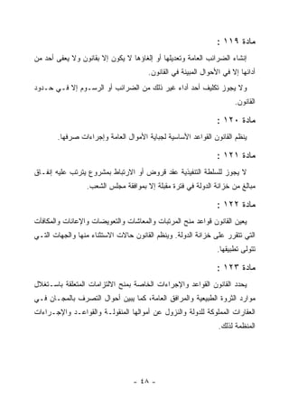 ‫ﻤﺎﺩﺓ ٩١١ :‬
‫ﺇﻨﺸﺎﺀ ﺍﻟﻀﺭﺍﺌﺏ ﺍﻟﻌﺎﻤﺔ ﻭﺘﻌﺩﻴﻠﻬﺎ ﺃﻭ ﺇﻟﻐﺎﺅﻫﺎ ﻻ ﻴﻜﻭﻥ ﺇﻻ ﺒﻘﺎﻨﻭﻥ ﻭﻻ ﻴﻌﻔﻰ ﺃﺤﺩ ﻤﻥ‬
                                      ‫ﺃﺩﺍﺌﻬﺎ ﺇﻻ ﻓﻲ ﺍﻷﺤﻭﺍل ﺍﻟﻤﺒﻴﻨﺔ ﻓﻲ ﺍﻟﻘﺎﻨﻭﻥ.‬
‫ﻭﻻ ﻴﺠﻭﺯ ﺘﻜﻠﻴﻑ ﺃﺤﺩ ﺃﺩﺍﺀ ﻏﻴﺭ ﺫﻟﻙ ﻤﻥ ﺍﻟﻀﺭﺍﺌﺏ ﺃﻭ ﺍﻟﺭﺴـﻭﻡ ﺇﻻ ﻓـﻲ ﺤـﺩﻭﺩ‬
                                                                     ‫ﺍﻟﻘﺎﻨﻭﻥ.‬

                                                               ‫ﻤﺎﺩﺓ ٠٢١ :‬
       ‫ﻴﻨﻅﻡ ﺍﻟﻘﺎﻨﻭﻥ ﺍﻟﻘﻭﺍﻋﺩ ﺍﻷﺴﺎﺴﻴﺔ ﻟﺠﺒﺎﻴﺔ ﺍﻷﻤﻭﺍل ﺍﻟﻌﺎﻤﺔ ﻭﺇﺠﺭﺍﺀﺍﺕ ﺼﺭﻓﻬﺎ.‬

                                                               ‫ﻤﺎﺩﺓ ١٢١ :‬
‫ﻻ ﻴﺠﻭﺯ ﻟﻠﺴﻠﻁﺔ ﺍﻟﺘﻨﻔﻴﺫﻴﺔ ﻋﻘﺩ ﻗﺭﻭﺽ ﺃﻭ ﺍﻻﺭﺘﺒﺎﻁ ﺒﻤﺸﺭﻭﻉ ﻴﺘﺭﺘﺏ ﻋﻠﻴﻪ ﺇﻨﻔـﺎﻕ‬
                 ‫ﻤﺒﺎﻟﻎ ﻤﻥ ﺨﺯﺍﻨﺔ ﺍﻟﺩﻭﻟﺔ ﻓﻲ ﻓﺘﺭﺓ ﻤﻘﺒﻠﺔ ﺇﻻ ﺒﻤﻭﺍﻓﻘﺔ ﻤﺠﻠﺱ ﺍﻟﺸﻌﺏ.‬

                                                               ‫ﻤﺎﺩﺓ ٢٢١ :‬
‫ﻴﻌﻴﻥ ﺍﻟﻘﺎﻨﻭﻥ ﻗﻭﺍﻋﺩ ﻤﻨﺢ ﺍﻟﻤﺭﺘﺒﺎﺕ ﻭﺍﻟﻤﻌﺎﺸﺎﺕ ﻭﺍﻟﺘﻌﻭﻴﻀﺎﺕ ﻭﺍﻹﻋﺎﻨﺎﺕ ﻭﺍﻟﻤﻜﺎﻓﺂﺕ‬
‫ﺍﻟﺘﻲ ﺘﺘﻘﺭﺭ ﻋﻠﻰ ﺨﺯﺍﻨﺔ ﺍﻟﺩﻭﻟﺔ. ﻭﻴﻨﻅﻡ ﺍﻟﻘﺎﻨﻭﻥ ﺤﺎﻻﺕ ﺍﻻﺴﺘﺜﻨﺎﺀ ﻤﻨﻬﺎ ﻭﺍﻟﺠﻬﺎﺕ ﺍﻟﺘـﻲ‬
                                                               ‫ﺘﺘﻭﻟﻰ ﺘﻁﺒﻴﻘﻬﺎ.‬

                                                               ‫ﻤﺎﺩﺓ ٣٢١ :‬
‫ﻴﺤﺩﺩ ﺍﻟﻘﺎﻨﻭﻥ ﺍﻟﻘﻭﺍﻋﺩ ﻭﺍﻹﺠﺭﺍﺀﺍﺕ ﺍﻟﺨﺎﺼﺔ ﺒﻤﻨﺢ ﺍﻻﻟﺘﺯﺍﻤﺎﺕ ﺍﻟﻤﺘﻌﻠﻘﺔ ﺒﺎﺴـﺘﻐﻼل‬
‫ﻤﻭﺍﺭﺩ ﺍﻟﺜﺭﻭﺓ ﺍﻟﻁﺒﻴﻌﻴﺔ ﻭﺍﻟﻤﺭﺍﻓﻕ ﺍﻟﻌﺎﻤﺔ، ﻜﻤﺎ ﻴﺒﻴﻥ ﺃﺤﻭﺍل ﺍﻟﺘﺼﺭﻑ ﺒﺎﻟﻤﺠـﺎﻥ ﻓـﻲ‬
‫ﺍﻟﻌﻘﺎﺭﺍﺕ ﺍﻟﻤﻤﻠﻭﻜﺔ ﻟﻠﺩﻭﻟﺔ ﻭﺍﻟﻨﺯﻭل ﻋﻥ ﺃﻤﻭﺍﻟﻬﺎ ﺍﻟﻤﻨﻘﻭﻟـﺔ ﻭﺍﻟﻘﻭﺍﻋـﺩ ﻭﺍﻹﺠـﺭﺍﺀﺍﺕ‬
                                                               ‫ﺍﻟﻤﻨﻅﻤﺔ ﻟﺫﻟﻙ.‬




                                 ‫- ٨٤ -‬
 