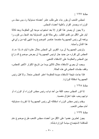 ‫ﻤﺎﺩﺓ ٧٢١ :‬
‫ﻟﻤﺠﻠﺱ ﺍﻟﺸﻌﺏ ﺃﻥ ﻴﻘﺭﺭ ﺒﻨﺎﺀ ﻋﻠﻰ ﻁﻠﺏ ﻋﺸﺭ ﺃﻋﻀﺎﺌﻪ ﻤﺴﺌﻭﻟﻴﺔ ﺭﺌـﻴﺱ ﻤﺠﻠـﺱ‬
                              ‫ﺍﻟﻭﺯﺭﺍﺀ، ﻭﻴﺼﺩﺭ ﺍﻟﻘﺭﺍﺭ ﺒﺄﻏﻠﺒﻴﺔ ﺃﻋﻀﺎﺀ ﺍﻟﻤﺠﻠﺱ.‬
‫ﻭﻻ ﻴﺠﻭﺯ ﺃﻥ ﻴﺼﺩﺭ ﻫﺫﺍ ﺍﻟﻘﺭﺍﺭ ﺇﻻ ﺒﻌﺩ ﺍﺴﺘﺠﻭﺍﺏ ﻤﻭﺠﻪ ﺇﻟﻰ ﺍﻟﺤﻜﻭﻤﺔ ﻭﺒﻌﺩ ﺜﻼﺜﺔ‬
‫ﺃﻴﺎﻡ ﻋﻠﻰ ﺍﻷﻗل ﻤﻥ ﺘﻘﺩﻴﻡ ﺍﻟﻁﻠﺏ. ﻭﻓﻲ ﺤﺎﻟﺔ ﺘﻘﺭﻴﺭ ﺍﻟﻤﺴﺌﻭﻟﻴﺔ ﻴﻌﺩ ﺍﻟﻤﺠﻠـﺱ ﺘﻘﺭﻴـ ‪‬ﺍ‬
 ‫ﺭ‬
‫ﻴﺭﻓﻌﻪ ﺇﻟﻰ ﺭﺌﻴﺱ ﺍﻟﺠﻤﻬﻭﺭﻴﺔ ﻤﺘﻀﻤﻨﺎ ﻋﻨﺎﺼﺭ ﺍﻟﻤﻭﻀﻭﻉ ﻭﻤﺎ ﺍﻨﺘﻬﻰ ﺇﻟﻴﻪ ﻤﻥ ﺭﺃﻱ ﻓﻲ‬
                                                          ‫ﻫﺫﺍ ﺍﻟﺸﺄﻥ ﻭﺃﺴﺒﺎﺒﻪ.‬
‫ﻭﻟﺭﺌﻴﺱ ﺍﻟﺠﻤﻬﻭﺭﻴﺔ ﺃﻥ ﻴﺭﺩ ﺍﻟﺘﻘﺭﻴﺭ ﺇﻟﻰ ﺍﻟﻤﺠﻠﺱ ﺨﻼل ﻋﺸﺭﺓ ﺃﻴﺎﻡ، ﻓـﺈﺫﺍ ﻋـﺎﺩ‬
‫ﺍﻟﻤﺠﻠﺱ ﺇﻟﻰ ﺇﻗﺭﺍﺭﻩ ﻤﻥ ﺠﺩﻴﺩ ﺠﺎﺯ ﻟﺭﺌﻴﺱ ﺍﻟﺠﻤﻬﻭﺭﻴﺔ ﺃﻥ ﻴﻌﺭﺽ ﻤﻭﻀﻭﻉ ﺍﻟﻨـﺯﺍﻉ‬
                                 ‫ﺒﻴﻥ ﺍﻟﻤﺠﻠﺱ ﻭﺍﻟﺤﻜﻭﻤﺔ ﻋﻠﻰ ﺍﻻﺴﺘﻔﺘﺎﺀ ﺍﻟﺸﻌﺒﻲ.‬
‫ﻭﻴﺠﺏ ﺃﻥ ﻴﺠﺭﻱ ﺍﻻﺴﺘﻔﺘﺎﺀ ﺨﻼل ﺜﻼﺜﻴﻥ ﻴﻭﻤﺎ ﻤﻥ ﺘﺎﺭﻴﺦ ﺍﻹﻗﺭﺍﺭ ﺍﻷﺨﻴﺭ ﻟﻠﻤﺠﻠﺱ،‬
                                         ‫ﻭﺘﻘﻑ ﺠﻠﺴﺎﺕ ﺍﻟﻤﺠﻠﺱ ﻓﻲ ﻫﺫﻩ ﺍﻟﺤﺎﻟﺔ.‬
‫ﻓﺈﺫﺍ ﺠﺎﺀﺕ ﻨﺘﻴﺠﺔ ﺍﻻﺴﺘﻔﺘﺎﺀ ﻤﺅﻴﺩﺓ ﻟﻠﺤﻜﻭﻤﺔ ﺍﻋﺘﺒﺭ ﺍﻟﻤﺠﻠﺱ ﻤﻨﺤﻼ. ﻭﺇﻻ ﻗﺒل ﺭﺌﻴﺱ‬
                                                  ‫ﺍﻟﺠﻤﻬﻭﺭﻴﺔ ﺍﺴﺘﻘﺎﻟﺔ ﺍﻟﻭﺯﺍﺭﺓ.‬

                                                              ‫ﻤﺎﺩﺓ ٨٢١ :‬
‫ﺇﺫﺍ ﻗﺭﺭ ﺍﻟﻤﺠﻠﺱ ﺴﺤﺏ ﺍﻟﺜﻘﺔ ﻤﻥ ﺃﺤﺩ ﻨﻭﺍﺏ ﺭﺌﻴﺱ ﻤﺠﻠﺱ ﺍﻟﻭﺯﺭﺍﺀ ﺃﻭ ﺍﻟﻭﺯﺭﺍﺀ ﺃﻭ‬
                                            ‫ﻨﻭﺍﺒﻬﻡ ﻭﺠﺏ ﻋﻠﻴﻪ ﺍﻋﺘﺯﺍل ﻤﻨﺼﺒﻪ.‬
‫ﻭﻴﻘﺩﻡ ﺭﺌﻴﺱ ﻤﺠﻠﺱ ﺍﻟﻭﺯﺭﺍﺀ ﺍﺴﺘﻘﺎﻟﺘﻪ ﺇﻟﻰ ﺭﺌﻴﺱ ﺍﻟﺠﻤﻬﻭﺭﻴﺔ ﺇﺫﺍ ﺘﻘﺭﺭﺕ ﻤﺴﺌﻭﻟﻴﺘﻪ‬
                                                         ‫ﺃﻤﺎﻡ ﻤﺠﻠﺱ ﺍﻟﺸﻌﺏ.‬

                                                              ‫ﻤﺎﺩﺓ ٩٢١ :‬
‫ﻴﺠﻭﺯ ﻟﻌﺸﺭﻴﻥ ﻋﻀﻭﺍ ﻋﻠﻰ ﺍﻷﻗل ﻤﻥ ﺃﻋﻀﺎﺀ ﻤﺠﻠﺱ ﺍﻟﺸﻌﺏ ﻁﺭﺡ ﻤﻭﻀﻭﻉ ﻋﺎﻡ‬
                                     ‫ﻟﻠﻤﻨﺎﻗﺸﺔ ﻻﺴﺘﻴﻀﺎﺡ ﺴﻴﺎﺴﺔ ﺍﻟﻭﺯﺍﺭﺓ ﺒﺸﺄﻨﻪ.‬

                                 ‫- ٠٥ -‬
 