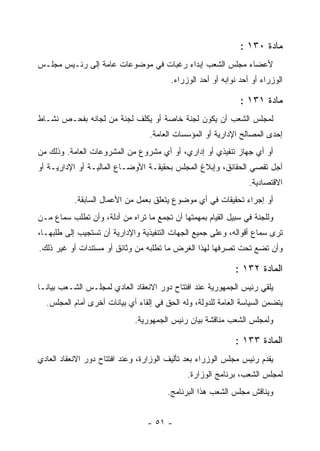 ‫ﻤﺎﺩﺓ ٠٣١ :‬
‫ﻷﻋﻀﺎﺀ ﻤﺠﻠﺱ ﺍﻟﺸﻌﺏ ﺇﺒﺩﺍﺀ ﺭﻏﺒﺎﺕ ﻓﻲ ﻤﻭﻀﻭﻋﺎﺕ ﻋﺎﻤﺔ ﺇﻟﻰ ﺭﺌـﻴﺱ ﻤﺠﻠـﺱ‬
                                        ‫ﺍﻟﻭﺯﺭﺍﺀ ﺃﻭ ﺃﺤﺩ ﻨﻭﺍﺒﻪ ﺃﻭ ﺃﺤﺩ ﺍﻟﻭﺯﺭﺍﺀ.‬

                                                              ‫ﻤﺎﺩﺓ ١٣١ :‬
‫ﻟﻤﺠﻠﺱ ﺍﻟﺸﻌﺏ ﺃﻥ ﻴﻜﻭﻥ ﻟﺠﻨﺔ ﺨﺎﺼﺔ ﺃﻭ ﻴﻜﻠﻑ ﻟﺠﻨﺔ ﻤﻥ ﻟﺠﺎﻨﻪ ﺒﻔﺤـﺹ ﻨﺸـﺎﻁ‬
                                             ‫‪‬‬
                                  ‫ﺇﺤﺩﻯ ﺍﻟﻤﺼﺎﻟﺢ ﺍﻹﺩﺍﺭﻴﺔ ﺃﻭ ﺍﻟﻤﺅﺴﺴﺎﺕ ﺍﻟﻌﺎﻤﺔ.‬
‫ﺃﻭ ﺃﻱ ﺠﻬﺎﺯ ﺘﻨﻔﻴﺫﻱ ﺃﻭ ﺇﺩﺍﺭﻱ، ﺃﻭ ﺃﻱ ﻤﺸﺭﻭﻉ ﻤﻥ ﺍﻟﻤﺸﺭﻭﻋﺎﺕ ﺍﻟﻌﺎﻤﺔ. ﻭﺫﻟﻙ ﻤﻥ‬
‫ﺃﺠل ﺘﻘﺼﻲ ﺍﻟﺤﻘﺎﺌﻕ، ﻭﺇﺒﻼﻍ ﺍﻟﻤﺠﻠﺱ ﺒﺤﻘﻴﻘـﺔ ﺍﻷﻭﻀـﺎﻉ ﺍﻟﻤﺎﻟﻴـﺔ ﺃﻭ ﺍﻹﺩﺍﺭﻴـﺔ ﺃﻭ‬
                                                                 ‫ﺍﻻﻗﺘﺼﺎﺩﻴﺔ.‬
           ‫ﺃﻭ ﺇﺠﺭﺍﺀ ﺘﺤﻘﻴﻘﺎﺕ ﻓﻲ ﺃﻱ ﻤﻭﻀﻭﻉ ﻴﺘﻌﻠﻕ ﺒﻌﻤل ﻤﻥ ﺍﻷﻋﻤﺎل ﺍﻟﺴﺎﺒﻘﺔ.‬
‫ﻭﻟﻠﺠﻨﺔ ﻓﻲ ﺴﺒﻴل ﺍﻟﻘﻴﺎﻡ ﺒﻤﻬﻤﺘﻬﺎ ﺃﻥ ﺘﺠﻤﻊ ﻤﺎ ﺘﺭﺍﻩ ﻤﻥ ﺃﺩﻟﺔ، ﻭﺃﻥ ﺘﻁﻠﺏ ﺴﻤﺎﻉ ﻤـﻥ‬
‫ﺘﺭﻯ ﺴﻤﺎﻉ ﺃﻗﻭﺍﻟﻪ، ﻭﻋﻠﻰ ﺠﻤﻴﻊ ﺍﻟﺠﻬﺎﺕ ﺍﻟﺘﻨﻔﻴﺫﻴﺔ ﻭﺍﻹﺩﺍﺭﻴﺔ ﺃﻥ ﺘﺴﺘﺠﻴﺏ ﺇﻟﻰ ﻁﻠﺒﻬـﺎ،‬
‫ﻭﺃﻥ ﺘﻀﻊ ﺘﺤﺕ ﺘﺼﺭﻓﻬﺎ ﻟﻬﺫﺍ ﺍﻟﻐﺭﺽ ﻤﺎ ﺘﻁﻠﺒﻪ ﻤﻥ ﻭﺜﺎﺌﻕ ﺃﻭ ﻤﺴﺘﻨﺩﺍﺕ ﺃﻭ ﻏﻴﺭ ﺫﻟﻙ.‬

                                                             ‫ﺍﻟﻤﺎﺩﺓ ٢٣١ :‬
‫ﻴﻠﻘﻲ ﺭﺌﻴﺱ ﺍﻟﺠﻤﻬﻭﺭﻴﺔ ﻋﻨﺩ ﺍﻓﺘﺘﺎﺡ ﺩﻭﺭ ﺍﻻﻨﻌﻘﺎﺩ ﺍﻟﻌﺎﺩﻱ ﻟﻤﺠﻠـﺱ ﺍﻟﺸـﻌﺏ ﺒﻴﺎﻨـﺎ‬
  ‫ﻴﺘﻀﻤﻥ ﺍﻟﺴﻴﺎﺴﺔ ﺍﻟﻌﺎﻤﺔ ﻟﻠﺩﻭﻟﺔ، ﻭﻟﻪ ﺍﻟﺤﻕ ﻓﻲ ﺇﻟﻘﺎﺀ ﺃﻱ ﺒﻴﺎﻨﺎﺕ ﺃﺨﺭﻯ ﺃﻤﺎﻡ ﺍﻟﻤﺠﻠﺱ.‬
                             ‫ﻭﻟﻤﺠﻠﺱ ﺍﻟﺸﻌﺏ ﻤﻨﺎﻗﺸﺔ ﺒﻴﺎﻥ ﺭﺌﻴﺱ ﺍﻟﺠﻤﻬﻭﺭﻴﺔ.‬

                                                             ‫ﺍﻟﻤﺎﺩﺓ ٣٣١ :‬
‫ﻴﻘﺩﻡ ﺭﺌﻴﺱ ﻤﺠﻠﺱ ﺍﻟﻭﺯﺭﺍﺀ ﺒﻌﺩ ﺘﺄﻟﻴﻑ ﺍﻟﻭﺯﺍﺭﺓ، ﻭﻋﻨﺩ ﺍﻓﺘﺘﺎﺡ ﺩﻭﺭ ﺍﻻﻨﻌﻘﺎﺩ ﺍﻟﻌﺎﺩﻱ‬
                                              ‫ﻟﻤﺠﻠﺱ ﺍﻟﺸﻌﺏ، ﺒﺭﻨﺎﻤﺞ ﺍﻟﻭﺯﺍﺭﺓ.‬
                                       ‫ﻭﻴﻨﺎﻗﺵ ﻤﺠﻠﺱ ﺍﻟﺸﻌﺏ ﻫﺫﺍ ﺍﻟﺒﺭﻨﺎﻤﺞ.‬


                                 ‫- ١٥ -‬
 