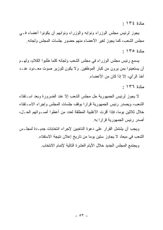 ‫ﻤﺎﺩﺓ ٤٣١ :‬
‫ﻴﺠﻭﺯ ﻟﺭﺌﻴﺱ ﻤﺠﻠﺱ ﺍﻟﻭﺯﺭﺍﺀ ﻭﻨﻭﺍﺒﻪ ﻭﺍﻟﻭﺯﺭﺍﺀ ﻭﻨﻭﺍﺒﻬﻡ ﺃﻥ ﻴﻜﻭﻨﻭﺍ ﺃﻋﻀﺎﺀ ﻓـﻲ‬
    ‫ﻤﺠﻠﺱ ﺍﻟﺸﻌﺏ، ﻜﻤﺎ ﻴﺠﻭﺯ ﻟﻐﻴﺭ ﺍﻷﻋﻀﺎﺀ ﻤﻨﻬﻡ ﺤﻀﻭﺭ ﺠﻠﺴﺎﺕ ﺍﻟﻤﺠﻠﺱ ﻭﻟﺠﺎﻨﻪ.‬

                                                             ‫ﻤﺎﺩﺓ ٥٣١ :‬
‫ﻴﺴﻤﻊ ﺭﺌﻴﺱ ﻤﺠﻠﺱ ﺍﻟﻭﺯﺭﺍﺀ ﻓﻲ ﻤﺠﻠﺱ ﺍﻟﺸﻌﺏ ﻭﻟﺠﺎﻨﻪ ﻜﻠﻤﺎ ﻁﻠﺒﻭﺍ ﺍﻟﻜﻼﻡ، ﻭﻟﻬـﻡ‬
                                                                  ‫‪‬‬
‫ﺃﻥ ﻴﺴﺘﻌﻴﻨﻭﺍ ﺒﻤﻥ ﻴﺭﻭﻥ ﻤﻥ ﻜﺒﺎﺭ ﺍﻟﻤﻭﻅﻔﻴﻥ. ﻭﻻ ﻴﻜﻭﻥ ﻟﻠﻭﺯﻴﺭ ﺼﻭﺕ ﻤﻌـﺩﻭﺩ ﻋﻨـﺩ‬
                                          ‫ﺃﺨﺫ ﺍﻟﺭﺃﻱ، ﺇﻻ ﺇﺫﺍ ﻜﺎﻥ ﻤﻥ ﺍﻷﻋﻀﺎﺀ.‬

                                                             ‫ﻤﺎﺩﺓ ٦٣١ :‬
‫ﻻ ﻴﺠﻭﺯ ﻟﺭﺌﻴﺱ ﺍﻟﺠﻤﻬﻭﺭﻴﺔ ﺤل ﻤﺠﻠﺱ ﺍﻟﺸﻌﺏ ﺇﻻ ﻋﻨﺩ ﺍﻟﻀﺭﻭﺭﺓ ﻭﺒﻌﺩ ﺍﺴـﺘﻔﺘﺎﺀ‬
‫ﺍﻟﺸﻌﺏ، ﻭﻴﺼﺩﺭ ﺭﺌﻴﺱ ﺍﻟﺠﻤﻬﻭﺭﻴﺔ ﻗﺭﺍ ‪‬ﺍ ﺒﻭﻗﻑ ﺠﻠﺴﺎﺕ ﺍﻟﻤﺠﻠﺱ ﻭﺇﺠﺭﺍﺀ ﺍﻻﺴـﺘﻔﺘﺎﺀ‬
                                    ‫ﺭ‬
‫ﺨﻼل ﺜﻼﺜﻴﻥ ﻴﻭﻤﺎ، ﻓﺈﺫﺍ ﺃﻗﺭﺕ ﺍﻷﻏﻠﺒﻴﺔ ﺍﻟﻤﻁﻠﻘﺔ ﻟﻌﺩﺩ ﻤﻥ ﺃﻋﻁﻭﺍ ﺃﺼـﻭﺍﺘﻬﻡ ﺍﻟﺤـل،‬
                                            ‫ﺃﺼﺩﺭ ﺭﺌﻴﺱ ﺍﻟﺠﻤﻬﻭﺭﻴﺔ ﻗﺭﺍ ‪‬ﺍ ﺒﻪ.‬
                                                 ‫ﺭ‬
‫ﻭﻴﺠﺏ ﺃﻥ ﻴﺸﺘﻤل ﺍﻟﻘﺭﺍﺭ ﻋﻠﻰ ﺩﻋﻭﺓ ﺍﻟﻨﺎﺨﺒﻴﻥ ﻹﺠﺭﺍﺀ ﺍﻨﺘﺨﺎﺒﺎﺕ ﺠﺩﻴـﺩﺓ ﻟﻤﺠﻠـﺱ‬
          ‫ﺍﻟﺸﻌﺏ ﻓﻲ ﻤﻴﻌﺎﺩ ﻻ ﻴﺠﺎﻭﺯ ﺴﺘﻴﻥ ﻴﻭﻤﺎ ﻤﻥ ﺘﺎﺭﻴﺦ ﺇﻋﻼﻥ ﻨﺘﻴﺠﺔ ﺍﻻﺴﺘﻔﺘﺎﺀ.‬
            ‫ﻭﻴﺠﺘﻤﻊ ﺍﻟﻤﺠﻠﺱ ﺍﻟﺠﺩﻴﺩ ﺨﻼل ﺍﻷﻴﺎﻡ ﺍﻟﻌﺸﺭﺓ ﺍﻟﺘﺎﻟﻴﺔ ﻹﺘﻤﺎﻡ ﺍﻻﻨﺘﺨﺎﺏ.‬




                                 ‫- ٢٥ -‬
 