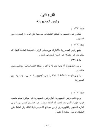 ‫ﺍﻟﻔﺭﻉ ﺍﻷﻭل‬
                          ‫ﺭﺌﻴﺱ ﺍﻟﺠﻤﻬﻭﺭﻴﺔ‬
                                                              ‫ﻤﺎﺩﺓ ٧٣١ :‬
‫ﻴﺘﻭﻟﻰ ﺭﺌﻴﺱ ﺍﻟﺠﻤﻬﻭﺭﻴﺔ ﺍﻟﺴﻠﻁﺔ ﺍﻟﺘﻨﻔﻴﺫﻴﺔ، ﻭﻴﻤﺎﺭﺴﻬﺎ ﻋﻠﻰ ﺍﻟﻭﺠـﻪ ﺍﻟﻤﺒـﻴﻥ ﻓـﻲ‬
                                                                   ‫ﺍﻟﺩﺴﺘﻭﺭ.‬

                                                              ‫ﻤﺎﺩﺓ ٨٣١ :‬
‫ﻴﻀﻊ ﺭﺌﻴﺱ ﺍﻟﺠﻤﻬﻭﺭﻴﺔ ﺒﺎﻻﺸﺘﺭﺍﻙ ﻤﻊ ﻤﺠﻠﺱ ﺍﻟﻭﺯﺭﺍﺀ ﺍﻟﺴﻴﺎﺴﺔ ﺍﻟﻌﺎﻤـﺔ ﻟﻠﺩﻭﻟـﺔ،‬
                           ‫ﻭﻴﺸﺭﻓﺎﻥ ﻋﻠﻰ ﺘﻨﻔﻴﺫﻫﺎ ﻋﻠﻰ ﺍﻟﻭﺠﻪ ﺍﻟﻤﺒﻴﻥ ﻓﻲ ﺍﻟﺩﺴﺘﻭﺭ.‬

                                                            ‫ﻤﺎﺩﺓ ٩٣١:‬
‫ﻟﺭﺌﻴﺱ ﺍﻟﺠﻤﻬﻭﺭﻴﺔ ﺃﻥ ﻴﻌﻴﻥ ﻨﺎﺌ ‪‬ﺎ ﻟﻪ ﺃﻭ ﺃﻜﺜﺭ، ﻭﻴﺤﺩﺩ ﺍﺨﺘﺼﺎﺼﺎﺘﻬﻡ، ﻭﻴﻌﻔﻴﻬﻡ ﻤـﻥ‬
                                           ‫ﺒ‬
                                                                  ‫ﻤﻨﺎﺼﺒﻬﻡ.‬
‫ﻭﺘﺴﺭﻱ ﺍﻟﻘﻭﺍﻋﺩ ﺍﻟﻤﻨﻅﻤﺔ ﻟﻤﺴﺎﺀﻟﺔ ﺭﺌـﻴﺱ ﺍﻟﺠﻤﻬﻭﺭﻴـﺔ ﻋﻠـﻰ ﻨـﻭﺍﺏ ﺭﺌـﻴﺱ‬
                                                                ‫ﺍﻟﺠﻤﻬﻭﺭﻴﺔ.‬



                                                              ‫ﻤﺎﺩﺓ ٠٤١ :‬
‫ﻴﺅﺩﻱ ﻨﺎﺌﺏ ﺭﺌﻴﺱ ﺍﻟﺠﻤﻬﻭﺭﻴﺔ، ﺃﻤﺎﻡ ﺭﺌﻴﺱ ﺍﻟﺠﻤﻬﻭﺭﻴﺔ، ﻗﺒل ﻤﺒﺎﺸﺭﺓ ﻤﻬﺎﻡ ﻤﻨﺼﺒﻪ‬
‫ﺍﻟﻴﻤﻴﻥ ﺍﻵﺘﻴﺔ: "ﺃﻗﺴﻡ ﺒﺎﷲ ﺍﻟﻌﻅﻴﻡ ﺃﻥ ﺃﺤﺎﻓﻅ ﻤﺨﻠﺼﺎ ﻋﻠﻰ ﺍﻟﻨﻅـﺎﻡ ﺍﻟﺠﻤﻬﻭﺭﻴـﺔ، ﻭﺃﻥ‬
‫ﺃﺤﺘﺭﻡ ﺍﻟﺩﺴﺘﻭﺭ ﻭﺍﻟﻘﺎﻨﻭﻥ، ﻭﺃﻥ ﺃﺭﻋﻰ ﻤﺼﺎﻟﺢ ﺍﻟﺸﻌﺏ ﺭﻋﺎﻴﺔ ﻜﺎﻤﻠﺔ، ﻭﺃﻥ ﺃﺤﺎﻓﻅ ﻋﻠﻰ‬
                                             ‫ﺍﺴﺘﻘﻼل ﺍﻟﻭﻁﻥ ﻭﺴﻼﻤﺔ ﺃﺭﺍﻀﻴﻪ".‬



                                 ‫- ٤٥ -‬
 