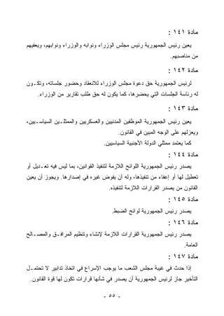 ‫ﻤﺎﺩﺓ ١٤١ :‬
‫ﻴﻌﻴﻥ ﺭﺌﻴﺱ ﺍﻟﺠﻤﻬﻭﺭﻴﺔ ﺭﺌﻴﺱ ﻤﺠﻠﺱ ﺍﻟﻭﺯﺭﺍﺀ ﻭﻨﻭﺍﺒﻪ ﻭﺍﻟﻭﺯﺭﺍﺀ ﻭﻨﻭﺍﺒﻬﻡ، ﻭﻴﻌﻔﻴﻬﻡ‬
                                                                   ‫‪‬‬
                                                                 ‫ﻤﻥ ﻤﻨﺎﺼﺒﻬﻡ.‬

                                                                ‫ﻤﺎﺩﺓ ٢٤١ :‬
‫ﻟﺭﺌﻴﺱ ﺍﻟﺠﻤﻬﻭﺭﻴﺔ ﺤﻕ ﺩﻋﻭﺓ ﻤﺠﻠﺱ ﺍﻟﻭﺯﺭﺍﺀ ﻟﻼﻨﻌﻘﺎﺩ ﻭﺤﻀﻭﺭ ﺠﻠﺴﺎﺘﻪ، ﻭﺘﻜـﻭﻥ‬
    ‫ﻟﻪ ﺭﺌﺎﺴﺔ ﺍﻟﺠﻠﺴﺎﺕ ﺍﻟﺘﻲ ﻴﺤﻀﺭﻫﺎ، ﻜﻤﺎ ﻴﻜﻭﻥ ﻟﻪ ﺤﻕ ﻁﻠﺏ ﺘﻘﺎﺭﻴﺭ ﻤﻥ ﺍﻟﻭﺯﺭﺍﺀ.‬

                                                                ‫ﻤﺎﺩﺓ ٣٤١ :‬
‫ﻴﻌﻴﻥ ﺭﺌﻴﺱ ﺍﻟﺠﻤﻬﻭﺭﻴﺔ ﺍﻟﻤﻭﻅﻔﻴﻥ ﺍﻟﻤﺩﻨﻴﻴﻥ ﻭﺍﻟﻌﺴﻜﺭﻴﻴﻥ ﻭﺍﻟﻤﻤﺜﻠـﻴﻥ ﺍﻟﺴﻴﺎﺴـﻴﻴﻥ،‬
                                        ‫ﻭﻴﻌﺯﻟﻬﻡ ﻋﻠﻰ ﺍﻟﻭﺠﻪ ﺍﻟﻤﺒﻴﻥ ﻓﻲ ﺍﻟﻘﺎﻨﻭﻥ.‬
                                  ‫ﻜﻤﺎ ﻴﻌﺘﻤﺩ ﻤﻤﺜﻠﻲ ﺍﻟﺩﻭﻟﺔ ﺍﻷﺠﻨﺒﻴﺔ ﺍﻟﺴﻴﺎﺴﻴﻴﻥ.‬
                                                                ‫ﻤﺎﺩﺓ ٤٤١ :‬
‫ﻴﺼﺩﺭ ﺭﺌﻴﺱ ﺍﻟﺠﻤﻬﻭﺭﻴﺔ ﺍﻟﻠﻭﺍﺌﺢ ﺍﻟﻼﺯﻤﺔ ﻟﺘﻨﻔﻴﺫ ﺍﻟﻘﻭﺍﻨﻴﻥ، ﺒﻤﺎ ﻟﻴﺱ ﻓﻴﻪ ﺘﻌـﺩﻴل ﺃﻭ‬
‫ﺘﻌﻁﻴل ﻟﻬﺎ ﺃﻭ ﺇﻋﻔﺎﺀ ﻤﻥ ﺘﻨﻔﻴﺫﻫﺎ، ﻭﻟﻪ ﺃﻥ ﻴﻔﻭﺽ ﻏﻴﺭﻩ ﻓﻲ ﺇﺼﺩﺍﺭﻫﺎ. ﻭﻴﺠﻭﺯ ﺃﻥ ﻴﻌﻴﻥ‬
                                    ‫ﺍﻟﻘﺎﻨﻭﻥ ﻤﻥ ﻴﺼﺩﺭ ﺍﻟﻘﺭﺍﺭﺍﺕ ﺍﻟﻼﺯﻤﺔ ﻟﺘﻨﻔﻴﺫﻩ.‬
                                                                ‫ﻤﺎﺩﺓ ٥٤١ :‬
                                     ‫ﻴﺼﺩﺭ ﺭﺌﻴﺱ ﺍﻟﺠﻤﻬﻭﺭﻴﺔ ﻟﻭﺍﺌﺢ ﺍﻟﻀﺒﻁ.‬
                                                                ‫ﻤﺎﺩﺓ ٦٤١ :‬
‫ﻴﺼﺩﺭ ﺭﺌﻴﺱ ﺍﻟﺠﻤﻬﻭﺭﻴﺔ ﺍﻟﻘﺭﺍﺭﺍﺕ ﺍﻟﻼﺯﻤﺔ ﻹﻨﺸﺎﺀ ﻭﺘﻨﻅﻴﻡ ﺍﻟﻤﺭﺍﻓـﻕ ﻭﺍﻟﻤﺼـﺎﻟﺢ‬
                                                                       ‫ﺍﻟﻌﺎﻤﺔ.‬
                                                                ‫ﻤﺎﺩﺓ ٧٤١ :‬
‫ﺇﺫﺍ ﺤﺩﺙ ﻓﻲ ﻏﻴﺒﺔ ﻤﺠﻠﺱ ﺍﻟﺸﻌﺏ ﻤﺎ ﻴﻭﺠﺏ ﺍﻹﺴﺭﺍﻉ ﻓﻲ ﺍﺘﺨﺎﺫ ﺘﺩﺍﺒﻴﺭ ﻻ ﺘﺤﺘﻤـل‬
 ‫ﺍﻟﺘﺄﺨﻴﺭ ﺠﺎﺯ ﻟﺭﺌﻴﺱ ﺍﻟﺠﻤﻬﻭﺭﻴﺔ ﺃﻥ ﻴﺼﺩﺭ ﻓﻲ ﺸﺄﻨﻬﺎ ﻗﺭﺍﺭﺍﺕ ﺘﻜﻭﻥ ﻟﻬﺎ ﻗﻭﺓ ﺍﻟﻘﺎﻨﻭﻥ.‬

                                  ‫- ٥٥ -‬
 