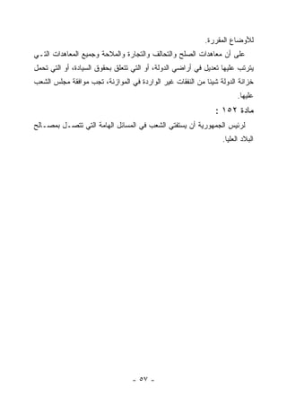 ‫ﻟﻸﻭﻀﺎﻉ ﺍﻟﻤﻘﺭﺭﺓ.‬
‫ﻋﻠﻰ ﺃﻥ ﻤﻌﺎﻫﺩﺍﺕ ﺍﻟﺼﻠﺢ ﻭﺍﻟﺘﺤﺎﻟﻑ ﻭﺍﻟﺘﺠﺎﺭﺓ ﻭﺍﻟﻤﻼﺤﺔ ﻭﺠﻤﻴﻊ ﺍﻟﻤﻌﺎﻫﺩﺍﺕ ﺍﻟﺘـﻲ‬
‫ﻴﺘﺭﺘﺏ ﻋﻠﻴﻬﺎ ﺘﻌﺩﻴل ﻓﻲ ﺃﺭﺍﻀﻲ ﺍﻟﺩﻭﻟﺔ، ﺃﻭ ﺍﻟﺘﻲ ﺘﺘﻌﻠﻕ ﺒﺤﻘﻭﻕ ﺍﻟﺴﻴﺎﺩﺓ، ﺃﻭ ﺍﻟﺘﻲ ﺘﺤﻤل‬
‫ﺨﺯﺍﻨﺔ ﺍﻟﺩﻭﻟﺔ ﺸﻴﺌﺎ ﻤﻥ ﺍﻟﻨﻔﻘﺎﺕ ﻏﻴﺭ ﺍﻟﻭﺍﺭﺩﺓ ﻓﻲ ﺍﻟﻤﻭﺍﺯﻨﺔ، ﺘﺠﺏ ﻤﻭﺍﻓﻘﺔ ﻤﺠﻠﺱ ﺍﻟﺸﻌﺏ‬
                                                                       ‫ﻋﻠﻴﻬﺎ.‬
                                                              ‫ﻤﺎﺩﺓ ٢٥١ :‬
‫ﻟﺭﺌﻴﺱ ﺍﻟﺠﻤﻬﻭﺭﻴﺔ ﺃﻥ ﻴﺴﺘﻔﺘﻲ ﺍﻟﺸﻌﺏ ﻓﻲ ﺍﻟﻤﺴﺎﺌل ﺍﻟﻬﺎﻤﺔ ﺍﻟﺘﻲ ﺘﺘﺼـل ﺒﻤﺼـﺎﻟﺢ‬
                                                                 ‫ﺍﻟﺒﻼﺩ ﺍﻟﻌﻠﻴﺎ.‬




                                  ‫- ٧٥ -‬
 