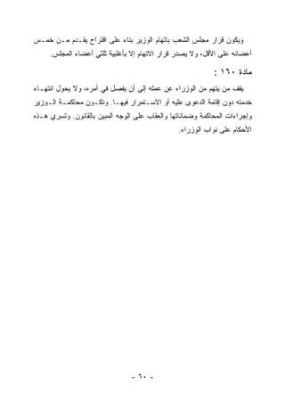 ‫ﻭﻴﻜﻭﻥ ﻗﺭﺍﺭ ﻤﺠﻠﺱ ﺍﻟﺸﻌﺏ ﺒﺎﺘﻬﺎﻡ ﺍﻟﻭﺯﻴﺭ ﺒﻨﺎﺀ ﻋﻠﻰ ﺍﻗﺘﺭﺍﺡ ﻴﻘـﺩﻡ ﻤـﻥ ﺨﻤـﺱ‬
   ‫ﹸ‬
     ‫ﺃﻋﻀﺎﺌﻪ ﻋﻠﻰ ﺍﻷﻗل، ﻭﻻ ﻴﺼﺩﺭ ﻗﺭﺍﺭ ﺍﻻﺘﻬﺎﻡ ﺇﻻ ﺒﺄﻏﻠﺒﻴﺔ ﺜﻠﺜﻲ ﺃﻋﻀﺎﺀ ﺍﻟﻤﺠﻠﺱ.‬

                                                            ‫ﻤﺎﺩﺓ ٠٦١ :‬
‫ﻴﻘﻑ ﻤﻥ ﻴﺘﻬﻡ ﻤﻥ ﺍﻟﻭﺯﺭﺍﺀ ﻋﻥ ﻋﻤﻠﻪ ﺇﻟﻰ ﺃﻥ ﻴﻔﺼل ﻓﻲ ﺃﻤﺭﻩ، ﻭﻻ ﻴﺤﻭل ﺍﻨﺘﻬـﺎﺀ‬
‫ﺨﺩﻤﺘﻪ ﺩﻭﻥ ﺇﻗﺎﻤﺔ ﺍﻟﺩﻋﻭﻯ ﻋﻠﻴﻪ ﺃﻭ ﺍﻻﺴـﺘﻤﺭﺍﺭ ﻓﻴﻬـﺎ. ﻭﺘﻜـﻭﻥ ﻤﺤﺎﻜﻤـﺔ ﺍﻟـﻭﺯﻴﺭ‬
‫ﻭﺇﺠﺭﺍﺀﺍﺕ ﺍﻟﻤﺤﺎﻜﻤﺔ ﻭﻀﻤﺎﻨﺎﺘﻬﺎ ﻭﺍﻟﻌﻘﺎﺏ ﻋﻠﻰ ﺍﻟﻭﺠﻪ ﺍﻟﻤﺒﻴﻥ ﺒﺎﻟﻘﺎﻨﻭﻥ. ﻭﺘﺴﺭﻱ ﻫـﺫﻩ‬
                                                ‫ﺍﻷﺤﻜﺎﻡ ﻋﻠﻰ ﻨﻭﺍﺏ ﺍﻟﻭﺯﺭﺍﺀ.‬




                                ‫- ٠٦ -‬
 