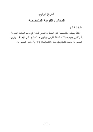 ‫ﺍﻟﻔﺭﻉ ﺍﻟﺭﺍﺒﻊ‬
                 ‫ﺍﻟﻤﺠﺎﻟﺱ ﺍﻟﻘﻭﻤﻴﺔ ﺍﻟﻤﺘﺨﺼﺼﺔ‬
                                                         ‫ﻤﺎﺩﺓ ٤٦١ :‬
‫ﺘﻨﺸﺄ ﻤﺠﺎﻟﺱ ﻤﺘﺨﺼﺼﺔ ﻋﻠﻰ ﺍﻟﻤﺴﺘﻭﻯ ﺍﻟﻘﻭﻤﻲ ﺘﻌﺎﻭﻥ ﻓﻲ ﺭﺴﻡ ﺍﻟﺴﻴﺎﺴﺔ ﺍﻟﻌﺎﻤـﺔ‬
‫ﻟﻠﺩﻭﻟﺔ ﻓﻲ ﺠﻤﻴﻊ ﻤﺠﺎﻻﺕ ﺍﻟﻨﺸﺎﻁ ﺍﻟﻘﻭﻤﻲ، ﻭﺘﻜﻭﻥ ﻫـﺫﻩ ﺍﻟﻤﺠـﺎﻟﺱ ﺘﺎﺒﻌـﺔ ﻟـﺭﺌﻴﺱ‬
     ‫ﺍﻟﺠﻤﻬﻭﺭﻴﺔ. ﻭﻴﺤﺩﺩ ﺘﺸﻜﻴل ﻜل ﻤﻨﻬﺎ ﻭﺍﺨﺘﺼﺎﺼﺎﺘﻪ ﻗﺭﺍﺭ ﻤﻥ ﺭﺌﻴﺱ ﺍﻟﺠﻤﻬﻭﺭﻴﺔ.‬




                               ‫- ٣٦ -‬
 