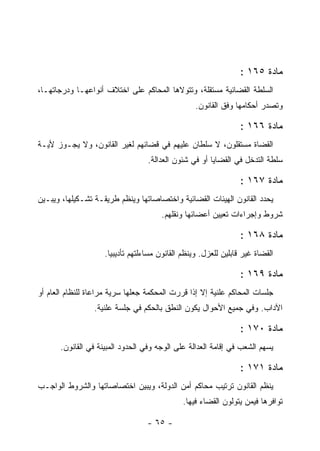 ‫ﻤﺎﺩﺓ ٥٦١ :‬
‫ﺍﻟﺴﻠﻁﺔ ﺍﻟﻘﻀﺎﺌﻴﺔ ﻤﺴﺘﻘﻠﺔ، ﻭﺘﺘﻭﻻﻫﺎ ﺍﻟﻤﺤﺎﻜﻡ ﻋﻠﻰ ﺍﺨﺘﻼﻑ ﺃﻨﻭﺍﻋﻬـﺎ ﻭﺩﺭﺠﺎﺘﻬـﺎ،‬
                                                   ‫ﻭﺘﺼﺩﺭ ﺃﺤﻜﺎﻤﻬﺎ ﻭﻓﻕ ﺍﻟﻘﺎﻨﻭﻥ.‬

                                                                  ‫ﻤﺎﺩﺓ ٦٦١ :‬
‫ﺍﻟﻘﻀﺎﺓ ﻤﺴﺘﻘﻠﻭﻥ، ﻻ ﺴﻠﻁﺎﻥ ﻋﻠﻴﻬﻡ ﻓﻲ ﻗﻀﺎﺌﻬﻡ ﻟﻐﻴﺭ ﺍﻟﻘﺎﻨﻭﻥ، ﻭﻻ ﻴﺠـﻭﺯ ﻷﻴـﺔ‬
                                   ‫ﺴﻠﻁﺔ ﺍﻟﺘﺩﺨل ﻓﻲ ﺍﻟﻘﻀﺎﻴﺎ ﺃﻭ ﻓﻲ ﺸﺌﻭﻥ ﺍﻟﻌﺩﺍﻟﺔ.‬

                                                                  ‫ﻤﺎﺩﺓ ٧٦١ :‬
‫ﻴﺤﺩﺩ ﺍﻟﻘﺎﻨﻭﻥ ﺍﻟﻬﻴﺌﺎﺕ ﺍﻟﻘﻀﺎﺌﻴﺔ ﻭﺍﺨﺘﺼﺎﺼﺎﺘﻬﺎ ﻭﻴﻨﻅﻡ ﻁﺭﻴﻘـﺔ ﺘﺸـﻜﻴﻠﻬﺎ، ﻭﻴﺒـﻴﻥ‬
                                       ‫ﺸﺭﻭﻁ ﻭﺇﺠﺭﺍﺀﺍﺕ ﺘﻌﻴﻴﻥ ﺃﻋﻀﺎﺌﻬﺎ ﻭﻨﻘﻠﻬﻡ.‬

                                                                  ‫ﻤﺎﺩﺓ ٨٦١ :‬
                     ‫ﺍﻟﻘﻀﺎﺓ ﻏﻴﺭ ﻗﺎﺒﻠﻴﻥ ﻟﻠﻌﺯل. ﻭﻴﻨﻅﻡ ﺍﻟﻘﺎﻨﻭﻥ ﻤﺴﺎﺀﻟﺘﻬﻡ ﺘﺄﺩﻴﺒﻴﺎ.‬

                                                                  ‫ﻤﺎﺩﺓ ٩٦١ :‬
‫ﺠﻠﺴﺎﺕ ﺍﻟﻤﺤﺎﻜﻡ ﻋﻠﻨﻴﺔ ﺇﻻ ﺇﺫﺍ ﻗﺭﺭﺕ ﺍﻟﻤﺤﻜﻤﺔ ﺠﻌﻠﻬﺎ ﺴﺭﻴﺔ ﻤﺭﺍﻋﺎﺓ ﻟﻠﻨﻅﺎﻡ ﺍﻟﻌﺎﻡ ﺃﻭ‬
                 ‫ﺍﻵﺩﺍﺏ. ﻭﻓﻲ ﺠﻤﻴﻊ ﺍﻷﺤﻭﺍل ﻴﻜﻭﻥ ﺍﻟﻨﻁﻕ ﺒﺎﻟﺤﻜﻡ ﻓﻲ ﺠﻠﺴﺔ ﻋﻠﻨﻴﺔ.‬

                                                                  ‫ﻤﺎﺩﺓ ٠٧١ :‬
       ‫ﻴﺴﻬﻡ ﺍﻟﺸﻌﺏ ﻓﻲ ﺇﻗﺎﻤﺔ ﺍﻟﻌﺩﺍﻟﺔ ﻋﻠﻰ ﺍﻟﻭﺠﻪ ﻭﻓﻲ ﺍﻟﺤﺩﻭﺩ ﺍﻟﻤﺒﻴﻨﺔ ﻓﻲ ﺍﻟﻘﺎﻨﻭﻥ.‬

                                                                  ‫ﻤﺎﺩﺓ ١٧١ :‬
‫ﻴﻨﻅﻡ ﺍﻟﻘﺎﻨﻭﻥ ﺘﺭﺘﻴﺏ ﻤﺤﺎﻜﻡ ﺃﻤﻥ ﺍﻟﺩﻭﻟﺔ، ﻭﻴﺒﻴﻥ ﺍﺨﺘﺼﺎﺼﺎﺘﻬﺎ ﻭﺍﻟﺸﺭﻭﻁ ﺍﻟﻭﺍﺠـﺏ‬
                                               ‫ﺘﻭﺍﻓﺭﻫﺎ ﻓﻴﻤﻥ ﻴﺘﻭﻟﻭﻥ ﺍﻟﻘﻀﺎﺀ ﻓﻴﻬﺎ.‬

                                   ‫- ٥٦ -‬
 