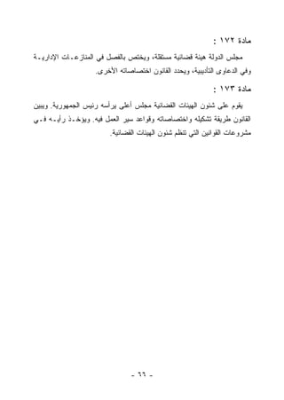 ‫ﻤﺎﺩﺓ ٢٧١ :‬
‫ﻤﺠﻠﺱ ﺍﻟﺩﻭﻟﺔ ﻫﻴﺌﺔ ﻗﻀﺎﺌﻴﺔ ﻤﺴﺘﻘﻠﺔ، ﻭﻴﺨﺘﺹ ﺒﺎﻟﻔﺼل ﻓﻲ ﺍﻟﻤﻨﺎﺯﻋـﺎﺕ ﺍﻹﺩﺍﺭﻴـﺔ‬
                    ‫ﻭﻓﻲ ﺍﻟﺩﻋﺎﻭﻯ ﺍﻟﺘﺄﺩﻴﺒﻴﺔ، ﻭﻴﺤﺩﺩ ﺍﻟﻘﺎﻨﻭﻥ ﺍﺨﺘﺼﺎﺼﺎﺘﻪ ﺍﻷﺨﺭﻯ.‬

                                                            ‫ﻤﺎﺩﺓ ٣٧١ :‬
‫ﻴﻘﻭﻡ ﻋﻠﻰ ﺸﺌﻭﻥ ﺍﻟﻬﻴﺌﺎﺕ ﺍﻟﻘﻀﺎﺌﻴﺔ ﻤﺠﻠﺱ ﺃﻋﻠﻰ ﻴﺭﺃﺴﻪ ﺭﺌﻴﺱ ﺍﻟﺠﻤﻬﻭﺭﻴﺔ. ﻭﻴﺒﻴﻥ‬
‫ﺍﻟﻘﺎﻨﻭﻥ ﻁﺭﻴﻘﺔ ﺘﺸﻜﻴﻠﻪ ﻭﺍﺨﺘﺼﺎﺼﺎﺘﻪ ﻭﻗﻭﺍﻋﺩ ﺴﻴﺭ ﺍﻟﻌﻤل ﻓﻴﻪ. ﻭﻴﺅﺨـﺫ ﺭﺃﻴـﻪ ﻓـﻲ‬
                        ‫ﻤﺸﺭﻭﻋﺎﺕ ﺍﻟﻘﻭﺍﻨﻴﻥ ﺍﻟﺘﻲ ﺘﻨﻅﻡ ﺸﺌﻭﻥ ﺍﻟﻬﻴﺌﺎﺕ ﺍﻟﻘﻀﺎﺌﻴﺔ.‬




                                ‫- ٦٦ -‬
 