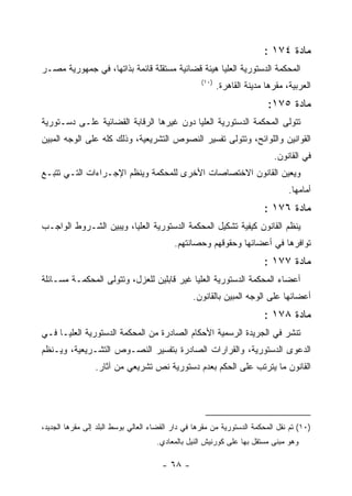 ‫ﻤﺎﺩﺓ ٤٧١ :‬
‫ﺍﻟﻤﺤﻜﻤﺔ ﺍﻟﺩﺴﺘﻭﺭﻴﺔ ﺍﻟﻌﻠﻴﺎ ﻫﻴﺌﺔ ﻗﻀﺎﺌﻴﺔ ﻤﺴﺘﻘﻠﺔ ﻗﺎﺌﻤﺔ ﺒﺫﺍﺘﻬﺎ، ﻓﻲ ﺠﻤﻬﻭﺭﻴﺔ ﻤﺼـﺭ‬
                                                    ‫)٠١(‬
                                                           ‫ﺍﻟﻌﺭﺒﻴﺔ، ﻤﻘﺭﻫﺎ ﻤﺩﻴﻨﺔ ﺍﻟﻘﺎﻫﺭﺓ.‬
                                                                          ‫ﻤﺎﺩﺓ ٥٧١:‬
‫ﺘﺘﻭﻟﻰ ﺍﻟﻤﺤﻜﻤﺔ ﺍﻟﺩﺴﺘﻭﺭﻴﺔ ﺍﻟﻌﻠﻴﺎ ﺩﻭﻥ ﻏﻴﺭﻫﺎ ﺍﻟﺭﻗﺎﺒﺔ ﺍﻟﻘﻀﺎﺌﻴﺔ ﻋﻠـﻰ ﺩﺴـﺘﻭﺭﻴﺔ‬
‫ﺍﻟﻘﻭﺍﻨﻴﻥ ﻭﺍﻟﻠﻭﺍﺌﺢ، ﻭﺘﺘﻭﻟﻰ ﺘﻔﺴﻴﺭ ﺍﻟﻨﺼﻭﺹ ﺍﻟﺘﺸﺭﻴﻌﻴﺔ، ﻭﺫﻟﻙ ﻜﻠﻪ ﻋﻠﻰ ﺍﻟﻭﺠﻪ ﺍﻟﻤﺒﻴﻥ‬
                                                                            ‫ﻓﻲ ﺍﻟﻘﺎﻨﻭﻥ.‬
‫ﻭﻴﻌﻴﻥ ﺍﻟﻘﺎﻨﻭﻥ ﺍﻻﺨﺘﺼﺎﺼﺎﺕ ﺍﻷﺨﺭﻯ ﻟﻠﻤﺤﻜﻤﺔ ﻭﻴﻨﻅﻡ ﺍﻹﺠـﺭﺍﺀﺍﺕ ﺍﻟﺘـﻲ ﺘﺘﺒـﻊ‬
                                                                                 ‫ﺃﻤﺎﻤﻬﺎ.‬
                                                                         ‫ﻤﺎﺩﺓ ٦٧١ :‬
‫ﻴﻨﻅﻡ ﺍﻟﻘﺎﻨﻭﻥ ﻜﻴﻔﻴﺔ ﺘﺸﻜﻴل ﺍﻟﻤﺤﻜﻤﺔ ﺍﻟﺩﺴﺘﻭﺭﻴﺔ ﺍﻟﻌﻠﻴﺎ، ﻭﻴﺒﻴﻥ ﺍﻟﺸـﺭﻭﻁ ﺍﻟﻭﺍﺠـﺏ‬
                                           ‫ﺘﻭﺍﻓﺭﻫﺎ ﻓﻲ ﺃﻋﻀﺎﺌﻬﺎ ﻭﺤﻘﻭﻗﻬﻡ ﻭﺤﺼﺎﻨﺘﻬﻡ.‬
                                                                         ‫ﻤﺎﺩﺓ ٧٧١ :‬
‫ﺃﻋﻀﺎﺀ ﺍﻟﻤﺤﻜﻤﺔ ﺍﻟﺩﺴﺘﻭﺭﻴﺔ ﺍﻟﻌﻠﻴﺎ ﻏﻴﺭ ﻗﺎﺒﻠﻴﻥ ﻟﻠﻌﺯل، ﻭﺘﺘﻭﻟﻰ ﺍﻟﻤﺤﻜﻤـﺔ ﻤﺴـﺎﺌﻠﺔ‬
                                                 ‫ﺃﻋﻀﺎﺌﻬﺎ ﻋﻠﻰ ﺍﻟﻭﺠﻪ ﺍﻟﻤﺒﻴﻥ ﺒﺎﻟﻘﺎﻨﻭﻥ.‬
                                                                         ‫ﻤﺎﺩﺓ ٨٧١ :‬
‫ﺘﻨﺸﺭ ﻓﻲ ﺍﻟﺠﺭﻴﺩﺓ ﺍﻟﺭﺴﻤﻴﺔ ﺍﻷﺤﻜﺎﻡ ﺍﻟﺼﺎﺩﺭﺓ ﻤﻥ ﺍﻟﻤﺤﻜﻤﺔ ﺍﻟﺩﺴﺘﻭﺭﻴﺔ ﺍﻟﻌﻠﻴـﺎ ﻓـﻲ‬
‫ﺍﻟﺩﻋﻭﻯ ﺍﻟﺩﺴﺘﻭﺭﻴﺔ، ﻭﺍﻟﻘﺭﺍﺭﺍﺕ ﺍﻟﺼﺎﺩﺭﺓ ﺒﺘﻔﺴﻴﺭ ﺍﻟﻨﺼـﻭﺹ ﺍﻟﺘﺸـﺭﻴﻌﻴﺔ، ﻭﻴـﻨﻅﻡ‬
                 ‫ﺍﻟﻘﺎﻨﻭﻥ ﻤﺎ ﻴﺘﺭﺘﺏ ﻋﻠﻰ ﺍﻟﺤﻜﻡ ﺒﻌﺩﻡ ﺩﺴﺘﻭﺭﻴﺔ ﻨﺹ ﺘﺸﺭﻴﻌﻲ ﻤﻥ ﺁﺜﺎﺭ.‬




‫)٠١( ﺘﻡ ﻨﻘل ﺍﻟﻤﺤﻜﻤﺔ ﺍﻟﺩﺴﺘﻭﺭﻴﺔ ﻤﻥ ﻤﻘﺭﻫﺎ ﻓﻲ ﺩﺍﺭ ﺍﻟﻘﻀﺎﺀ ﺍﻟﻌﺎﻟﻲ ﺒﻭﺴﻁ ﺍﻟﺒﻠﺩ ﺇﻟﻰ ﻤﻘﺭﻫﺎ ﺍﻟﺠﺩﻴﺩ،‬
                                     ‫ﻭﻫﻭ ﻤﺒﻨﻰ ﻤﺴﺘﻘل ﺒﻬﺎ ﻋﻠﻰ ﻜﻭﺭﻨﻴﺵ ﺍﻟﻨﻴل ﺒﺎﻟﻤﻌﺎﺩﻱ.‬

                                       ‫- ٨٦ -‬
 