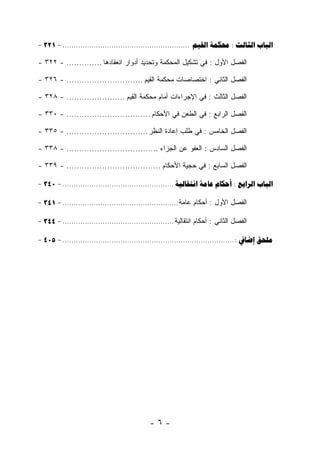 ‫‪- 321 - .........................................................   :  ‬‬

‫ﺍﻟﻔﺼل ﺍﻷﻭل : ﻓﻲ ﺘﺸﻜﻴل ﺍﻟﻤﺤﻜﻤﺔ ﻭﺘﺤﺩﻴﺩ ﺃﺩﻭﺍﺭ ﺍﻨﻌﻘﺎﺩﻫﺎ .............. - ٢٢٣ -‬

‫ﺍﻟﻔﺼل ﺍﻟﺜﺎﻨﻲ : ﺍﺨﺘﺼﺎﺼﺎﺕ ﻤﺤﻜﻤﺔ ﺍﻟﻘﻴﻡ .............................. - ٦٢٣ -‬

‫ﺍﻟﻔﺼل ﺍﻟﺜﺎﻟﺙ : ﻓﻲ ﺍﻹﺠﺭﺍﺀﺍﺕ ﺃﻤﺎﻡ ﻤﺤﻜﻤﺔ ﺍﻟﻘﻴﻡ ....................... - ٨٢٣ -‬

‫ﺍﻟﻔﺼل ﺍﻟﺭﺍﺒﻊ : ﻓﻲ ﺍﻟﻁﻌﻥ ﻓﻲ ﺍﻷﺤﻜﺎﻡ ................................. - ٠٣٣ -‬

‫ﺍﻟﻔﺼل ﺍﻟﺨﺎﻤﺱ : ﻓﻲ ﻁﻠﺏ ﺇﻋﺎﺩﺓ ﺍﻟﻨﻅﺭ ................................ - ٥٣٣ -‬

‫ﺍﻟﻔﺼل ﺍﻟﺴﺎﺩﺱ : ﺍﻟﻌﻔﻭ ﻋﻥ ﺍﻟﺠﺯﺍﺀ .................................... - ٨٣٣ -‬

‫ﺍﻟﻔﺼل ﺍﻟﺴﺎﺒﻊ : ﻓﻲ ﺤﺠﻴﺔ ﺍﻷﺤﻜﺎﻡ ..................................... - ٩٣٣ -‬

‫‪- 340 - ..................................................    :  ‬‬

‫ﺍﻟﻔﺼل ﺍﻷﻭل : ﺃﺤﻜﺎﻡ ﻋﺎﻤﺔ .................................................... - 143 -‬

‫ﺍﻟﻔﺼل ﺍﻟﺜﺎﻨﻲ : ﺃﺤﻜﺎﻡ ﺍﻨﺘﻘﺎﻟﻴﺔ .................................................. - 443 -‬

‫‪- 405 - ............................................................................. :  ‬‬




                                               ‫-٦-‬
 