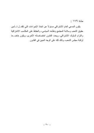 ‫ﻤﺎﺩﺓ ٩٧١ :‬
‫ﻴﻜﻭﻥ ﺍﻟﻤﺩﻋﻲ ﺍﻟﻌﺎﻡ ﺍﻻﺸﺘﺭﺍﻜﻲ ﻤﺴﺌﻭﻻ ﻋﻥ ﺍﺘﺨﺎﺫ ﺍﻹﺠﺭﺍﺀﺍﺕ ﺍﻟﺘﻲ ﺘﻜﻔـل ﺘـﺄﻤﻴﻥ‬
‫ﺤﻘﻭﻕ ﺍﻟﺸﻌﺏ ﻭﺴﻼﻤﺔ ﺍﻟﻤﺠﺘﻤﻊ ﻭﻨﻅﺎﻤﻪ ﺍﻟﺴﻴﺎﺴﻲ، ﻭﺍﻟﺤﻔﺎﻅ ﻋﻠﻰ ﺍﻟﻤﻜﺎﺴﺏ ﺍﻻﺸﺘﺭﺍﻜﻴﺔ‬
‫ﻭﺍﻟﺘﺯﺍﻡ ﺍﻟﺴﻠﻭﻙ ﺍﻻﺸﺘﺭﺍﻜﻲ، ﻭﻴﺤﺩﺩ ﺍﻟﻘﺎﻨﻭﻥ ﺍﺨﺘﺼﺎﺼﺎﺘﻪ ﺍﻷﺨﺭﻯ، ﻭﻴﻜﻭﻥ ﺨﺎﻀـ ‪‬ﺎ‬
 ‫ﻌ‬
                 ‫ﻟﺭﻗﺎﺒﺔ ﻤﺠﻠﺱ ﺍﻟﺸﻌﺏ، ﻭﺫﻟﻙ ﻜﻠﻪ ﻋﻠﻰ ﺍﻟﻭﺠﻪ ﺍﻟﻤﺒﻴﻥ ﻓﻲ ﺍﻟﻘﺎﻨﻭﻥ.‬




                               ‫- ٠٧ -‬
 