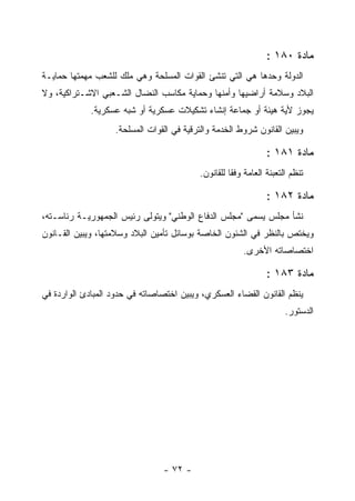 ‫ﻤﺎﺩﺓ ٠٨١ :‬
‫ﺍﻟﺩﻭﻟﺔ ﻭﺤﺩﻫﺎ ﻫﻲ ﺍﻟﺘﻲ ﺘﻨﺸﺊ ﺍﻟﻘﻭﺍﺕ ﺍﻟﻤﺴﻠﺤﺔ ﻭﻫﻲ ﻤﻠﻙ ﻟﻠﺸﻌﺏ ﻤﻬﻤﺘﻬﺎ ﺤﻤﺎﻴـﺔ‬
‫ﺍﻟﺒﻼﺩ ﻭﺴﻼﻤﺔ ﺃﺭﺍﻀﻴﻬﺎ ﻭﺃﻤﻨﻬﺎ ﻭﺤﻤﺎﻴﺔ ﻤﻜﺎﺴﺏ ﺍﻟﻨﻀﺎل ﺍﻟﺸـﻌﺒﻲ ﺍﻻﺸـﺘﺭﺍﻜﻴﺔ، ﻭﻻ‬
             ‫ﻴﺠﻭﺯ ﻷﻴﺔ ﻫﻴﺌﺔ ﺃﻭ ﺠﻤﺎﻋﺔ ﺇﻨﺸﺎﺀ ﺘﺸﻜﻴﻼﺕ ﻋﺴﻜﺭﻴﺔ ﺃﻭ ﺸﺒﻪ ﻋﺴﻜﺭﻴﺔ.‬
                   ‫ﻭﻴﺒﻴﻥ ﺍﻟﻘﺎﻨﻭﻥ ﺸﺭﻭﻁ ﺍﻟﺨﺩﻤﺔ ﻭﺍﻟﺘﺭﻗﻴﺔ ﻓﻲ ﺍﻟﻘﻭﺍﺕ ﺍﻟﻤﺴﻠﺤﺔ.‬

                                                                ‫ﻤﺎﺩﺓ ١٨١ :‬
                                          ‫ﺘﻨﻅﻡ ﺍﻟﺘﻌﺒﺌﺔ ﺍﻟﻌﺎﻤﺔ ﻭﻓ ﹰﺎ ﻟﻠﻘﺎﻨﻭﻥ.‬
                                                    ‫ﻘ‬

                                                                ‫ﻤﺎﺩﺓ ٢٨١ :‬
‫ﻨﺸﺄ ﻤﺠﻠﺱ ﻴﺴﻤﻰ "ﻤﺠﻠﺱ ﺍﻟﺩﻓﺎﻉ ﺍﻟﻭﻁﻨﻲ" ﻭﻴﺘﻭﻟﻰ ﺭﺌﻴﺱ ﺍﻟﺠﻤﻬﻭﺭﻴـﺔ ﺭﺌﺎﺴـﺘﻪ،‬
‫ﻭﻴﺨﺘﺹ ﺒﺎﻟﻨﻅﺭ ﻓﻲ ﺍﻟﺸﺌﻭﻥ ﺍﻟﺨﺎﺼﺔ ﺒﻭﺴﺎﺌل ﺘﺄﻤﻴﻥ ﺍﻟﺒﻼﺩ ﻭﺴﻼﻤﺘﻬﺎ، ﻭﻴﺒﻴﻥ ﺍﻟﻘـﺎﻨﻭﻥ‬
                                                        ‫ﺍﺨﺘﺼﺎﺼﺎﺘﻪ ﺍﻷﺨﺭﻯ.‬

                                                                ‫ﻤﺎﺩﺓ ٣٨١ :‬
‫ﻴﻨﻅﻡ ﺍﻟﻘﺎﻨﻭﻥ ﺍﻟﻘﻀﺎﺀ ﺍﻟﻌﺴﻜﺭﻱ، ﻭﻴﺒﻴﻥ ﺍﺨﺘﺼﺎﺼﺎﺘﻪ ﻓﻲ ﺤﺩﻭﺩ ﺍﻟﻤﺒﺎﺩﺉ ﺍﻟﻭﺍﺭﺩﺓ ﻓﻲ‬
                                                                      ‫ﺍﻟﺩﺴﺘﻭﺭ.‬




                                 ‫- ٢٧ -‬
 