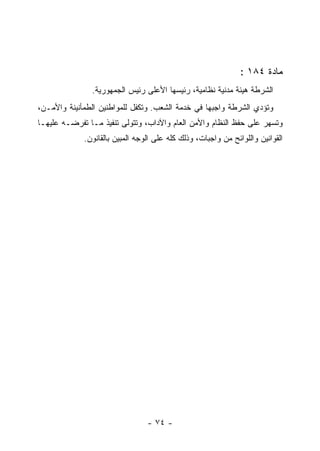 ‫ﻤﺎﺩﺓ ٤٨١ :‬
               ‫ﺍﻟﺸﺭﻁﺔ ﻫﻴﺌﺔ ﻤﺩﻨﻴﺔ ﻨﻅﺎﻤﻴﺔ، ﺭﺌﻴﺴﻬﺎ ﺍﻷﻋﻠﻰ ﺭﺌﻴﺱ ﺍﻟﺠﻤﻬﻭﺭﻴﺔ.‬
‫ﻭﺘﺅﺩﻱ ﺍﻟﺸﺭﻁﺔ ﻭﺍﺠﺒﻬﺎ ﻓﻲ ﺨﺩﻤﺔ ﺍﻟﺸﻌﺏ. ﻭﺘﻜﻔل ﻟﻠﻤﻭﺍﻁﻨﻴﻥ ﺍﻟﻁﻤﺄﻨﻴﻨﺔ ﻭﺍﻷﻤـﻥ،‬
‫ﻭﺘﺴﻬﺭ ﻋﻠﻰ ﺤﻔﻅ ﺍﻟﻨﻅﺎﻡ ﻭﺍﻷﻤﻥ ﺍﻟﻌﺎﻡ ﻭﺍﻵﺩﺍﺏ، ﻭﺘﺘﻭﻟﻰ ﺘﻨﻔﻴﺫ ﻤـﺎ ﺘﻔﺭﻀـﻪ ﻋﻠﻴﻬـﺎ‬
             ‫ﺍﻟﻘﻭﺍﻨﻴﻥ ﻭﺍﻟﻠﻭﺍﺌﺢ ﻤﻥ ﻭﺍﺠﺒﺎﺕ، ﻭﺫﻟﻙ ﻜﻠﻪ ﻋﻠﻰ ﺍﻟﻭﺠﻪ ﺍﻟﻤﺒﻴﻥ ﺒﺎﻟﻘﺎﻨﻭﻥ.‬




                                 ‫- ٤٧ -‬
 