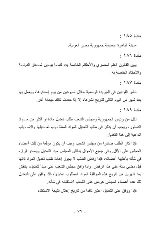 ‫ﻤﺎﺩﺓ ٥٨١ :‬
                              ‫ﻤﺩﻴﻨﺔ ﺍﻟﻘﺎﻫﺭﺓ ﻋﺎﺼﻤﺔ ﺠﻤﻬﻭﺭﻴﺔ ﻤﺼﺭ ﺍﻟﻌﺭﺒﻴﺔ.‬

                                                                ‫ﻤﺎﺩﺓ ٦٨١ :‬
‫ﻴﺒﻴﻥ ﺍﻟﻘﺎﻨﻭﻥ ﺍﻟﻌﻠﻡ ﺍﻟﻤﺼﺭﻱ ﻭﺍﻷﺤﻜﺎﻡ ﺍﻟﺨﺎﺼﺔ ﺒﻪ، ﻜﻤـﺎ ﻴﺒـﻴﻥ ﺸـﻌﺎﺭ ﺍﻟﺩﻭﻟـﺔ‬
                                                         ‫ﻭﺍﻷﺤﻜﺎﻡ ﺍﻟﺨﺎﺼﺔ ﺒﻪ.‬

                                                                ‫ﻤﺎﺩﺓ ٧٨١ :‬
‫ﺘﻨﺸﺭ ﺍﻟﻘﻭﺍﻨﻴﻥ ﻓﻲ ﺍﻟﺠﺭﻴﺩﺓ ﺍﻟﺭﺴﻤﻴﺔ ﺨﻼل ﺃﺴﺒﻭﻋﻴﻥ ﻤﻥ ﻴﻭﻡ ﺇﺼﺩﺍﺭﻫﺎ، ﻭﻴﻌﻤل ﺒﻬﺎ‬
          ‫ﺒﻌﺩ ﺸﻬﺭ ﻤﻥ ﺍﻟﻴﻭﻡ ﺍﻟﺘﺎﻟﻲ ﻟﺘﺎﺭﻴﺦ ﻨﺸﺭﻫﺎ، ﺇﻻ ﺇﺫﺍ ﺤﺩﺩﺕ ﻟﺫﻟﻙ ﻤﻴﻌﺎ ‪‬ﺍ ﺁﺨﺭ.‬
                ‫ﺩ‬             ‫‪‬‬

                                                                ‫ﻤﺎﺩﺓ ٩٨١ :‬
‫ﻟﻜل ﻤﻥ ﺭﺌﻴﺱ ﺍﻟﺠﻤﻬﻭﺭﻴﺔ ﻭﻤﺠﻠﺱ ﺍﻟﺸﻌﺏ ﻁﻠﺏ ﺘﻌﺩﻴل ﻤﺎﺩﺓ ﺃﻭ ﺃﻜﺜﺭ ﻤﻥ ﻤـﻭﺍﺩ‬
‫ﺍﻟﺩﺴﺘﻭﺭ، ﻭﻴﺠﺏ ﺃﻥ ﻴﺫﻜﺭ ﻓﻲ ﻁﻠﺏ ﺍﻟﺘﻌﺩﻴل ﺍﻟﻤﻭﺍﺩ ﺍﻟﻤﻁﻠـﻭﺏ ﺘﻌـﺩﻴﻠﻬﺎ ﻭﺍﻷﺴـﺒﺎﺏ‬
                                                       ‫ﺍﻟﺩﺍﻋﻴﺔ ﺇﻟﻰ ﻫﺫﺍ ﺍﻟﺘﻌﺩﻴل.‬
‫ﻓﺈﺫﺍ ﻜﺎﻥ ﺍﻟﻁﻠﺏ ﺼﺎﺩ ‪‬ﺍ ﻤﻥ ﻤﺠﻠﺱ ﺍﻟﺸﻌﺏ ﻭﺠﺏ ﺃﻥ ﻴﻜﻭﻥ ﻤﻭﻗ ‪‬ﺎ ﻤﻥ ﺜﻠﺙ ﺃﻋﻀﺎﺀ‬
              ‫ﱠﻌ‬                               ‫ﺭ‬
‫ﺍﻟﻤﺠﻠﺱ ﻋﻠﻰ ﺍﻷﻗل. ﻭﻓﻲ ﺠﻤﻴﻊ ﺍﻷﺤﻭﺍل ﻴﻨﺎﻗﺵ ﺍﻟﻤﺠﻠﺱ ﻤﺒﺩﺃ ﺍﻟﺘﻌﺩﻴل ﻭﻴﺼﺩﺭ ﻗﺭﺍﺭﻩ‬
‫ﻓﻲ ﺸﺄﻨﻪ ﺒﺄﻏﻠﺒﻴﺔ ﺃﻋﻀﺎﺌﻪ، ﻓﺈﺫﺍ ﺭﻓﺽ ﺍﻟﻁﻠﺏ ﻻ ﻴﺠﻭﺯ ﺇﻋﺎﺩﺓ ﻁﻠﺏ ﺘﻌﺩﻴل ﺍﻟﻤﻭﺍﺩ ﺫﺍﺘﻬﺎ‬
‫ﻗﺒل ﻤﻀﻲ ﺴﻨﺔ ﻋﻠﻰ ﻫﺫﺍ ﺍﻟﺭﻓﺽ. ﻭﺇﺫﺍ ﻭﺍﻓﻕ ﻤﺠﻠﺱ ﺍﻟﺸﻌﺏ ﻋﻠﻰ ﻤﺒﺩﺃ ﻟﺘﻌﺩﻴل، ﻴﻨﺎﻗﺵ‬
‫ﺒﻌﺩ ﺸﻬﺭﻴﻥ ﻤﻥ ﺘﺎﺭﻴﺦ ﻫﺫﻩ ﺍﻟﻤﻭﺍﻓﻘﺔ ﺍﻟﻤﻭﺍﺩ ﺍﻟﻤﻁﻠﻭﺏ ﺘﻌﺩﻴﻠﻬﺎ، ﻓﺈﺫﺍ ﻭﺍﻓﻕ ﻋﻠﻰ ﺍﻟﺘﻌﺩﻴل‬
                 ‫ﺜﻠﺜﺎ ﻋﺩﺩ ﺃﻋﻀﺎﺀ ﺍﻟﻤﺠﻠﺱ ﻋﺭﺽ ﻋﻠﻰ ﺍﻟﺸﻌﺏ ﻻﺴﺘﻔﺘﺎﺌﻪ ﻓﻲ ﺸﺄﻨﻪ.‬
           ‫ﻓﺈﺫﺍ ﻭﻭﻓﻕ ﻋﻠﻰ ﺍﻟﺘﻌﺩﻴل ﺍﻋﺘﺒﺭ ﻨﺎﻓﺫﺍ ﻤﻥ ﺘﺎﺭﻴﺦ ﺇﻋﻼﻥ ﻨﺘﻴﺠﺔ ﺍﻻﺴﺘﻔﺘﺎﺀ.‬



                                  ‫- ٦٧ -‬
 