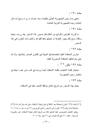 ‫ﻤﺎﺩﺓ ٠٩١ :‬
‫ﺘﻨﺘﻬﻲ ﻤﺩﺓ ﺭﺌﻴﺱ ﺍﻟﺠﻤﻬﻭﺭﻴﺔ ﺍﻟﺤﺎﻟﻲ ﺒﺎﻨﻘﻀﺎﺀ ﺴﺕ ﺴﻨﻭﺍﺕ ﻤـﻥ ﺘـﺎﺭﻴﺦ ﺇﻋـﻼﻥ‬
                                            ‫ﺍﻨﺘﺨﺎﺒﻪ ﺭﺌﻴﺴﺎ ﻟﻠﺠﻤﻬﻭﺭﻴﺔ ﺍﻟﻌﺭﺒﻴﺔ ﺍﻟﻤﺘﺤﺩﺓ.‬

                                                                        ‫ﻤﺎﺩﺓ ١٩١ :‬
‫ﻤﺎ ﻗﺭﺭﺘﻪ ﺍﻟﻘﻭﺍﻨﻴﻥ ﻭﺍﻟﻠﻭﺍﺌﺢ ﻤﻥ ﺃﺤﻜﺎﻡ ﻗﺒل ﺼﺩﻭﺭ ﻫﺫﺍ ﺍﻟﺩﺴﺘﻭﺭ ﻴﺒﻘـﻰ ﺼـﺤﻴﺤﺎ‬
‫ﻭﻨﺎﻓﺫﺍ، ﻭﻤﻊ ﺫﻟﻙ ﻴﺠﻭﺯ ﺇﻟﻐﺎﺅﻫﺎ ﺃﻭ ﺘﻌﺩﻴﻠﻬﺎ ﻭﻓ ﹰﺎ ﻟﻠﻘﻭﺍﻋﺩ ﻭﺍﻹﺠﺭﺍﺀﺍﺕ ﺍﻟﻤﻘﺭﺭﺓ ﻓﻲ ﻫﺫﺍ‬
                                  ‫ﻘ‬
                                                                             ‫ﺍﻟﺩﺴﺘﻭﺭ.‬

                                                                        ‫ﻤﺎﺩﺓ ٢٩١ :‬
‫ﺘﻤﺎﺭﺱ ﺍﻟﻤﺤﻜﻤﺔ ﺍﻟﻌﻠﻴﺎ ﺍﺨﺘﺼﺎﺼﺎﺘﻬﺎ ﺍﻟﻤﺒﻴﻨﺔ ﻓﻲ ﺍﻟﻘﺎﻨﻭﻥ ﺍﻟﺼﺎﺩﺭ ﺒﺈﻨﺸﺎﺌﻬﺎ، ﻭﺫﻟـﻙ‬
                                           ‫ﺤﺘﻰ ﻴﺘﻡ ﺘﺸﻜﻴل ﺍﻟﻤﺤﻜﻤﺔ ﺍﻟﺩﺴﺘﻭﺭﻴﺔ ﺍﻟﻌﻠﻴﺎ.‬
                                                              ‫)١١(‬
                                                         ‫:‬           ‫ﻤﺎﺩﺓ ٢٩١ ﻤﻜﺭﺭ‬
‫ﺘﺴﺘﺒﺩل ﻜﻠﻤﺔ ﺍﻻﻨﺘﺨﺎﺏ ﺒﻜﻠﻤﺔ ﺍﻻﺴﺘﻔﺘﺎﺀ ﺃﻴﻨﻤﺎ ﻭﺭﺩﺕ ﻓﻲ ﺍﻟﺩﺴـﺘﻭﺭ ﻓﻴﻤـﺎ ﻴﺘﻌﻠـﻕ‬
                                                             ‫ﺒﺎﺨﺘﻴﺎﺭ ﺭﺌﻴﺱ ﺍﻟﺠﻤﻬﻭﺭﻴﺔ.‬

                                                                        ‫ﻤﺎﺩﺓ ٣٩١ :‬
          ‫ﻴﻌﻤل ﺒﻬﺫﺍ ﺍﻟﺩﺴﺘﻭﺭ ﻤﻥ ﺘﺎﺭﻴﺦ ﺇﻋﻼﻥ ﻤﻭﺍﻓﻘﺔ ﺍﻟﺸﻌﺏ ﻋﻠﻴﻪ ﻓﻲ ﺍﻻﺴﺘﻔﺘﺎﺀ.‬




‫)١١( ﺍﻟﻤﺎﺩﺓ )٢٩١ ﻤﻜﺭﺭ( ﻤﻀﺎﻓﺔ ﺒﻌﺩ ﺍﻻﻁﻼﻉ ﻋﻠﻰ ﻨﺘﻴﺠﺔ ﺍﻻﺴﺘﻔﺘﺎﺀ ﻋﻠﻰ ﺘﻌـﺩﻴل ﺍﻟﻤـﺎﺩﺓ )٦٧(‬
‫ﻭﺇﻀﺎﻓﺔ ﻤﺎﺩﺓ ﺒﺭﻗﻡ )٢٩١ ﻤﻜﺭﺭ( ﺇﻟﻰ ﺍﻟﺩﺴﺘﻭﺭ ﻭﺍﻟﺫﻱ ﺃﺠﺭﻱ ﻴﻭﻡ ٥٢ ﻤﻥ ﻤـﺎﻴﻭ ﺴـﻨﺔ ٥٠٠٢‬
‫ﻭﻴﻌﺘﺒﺭ ﺍﻟﺘﻌﺩﻴل ﺍﻟﻤﻨﺼﻭﺹ ﻋﻠﻴﻪ ﺍﻟﺴﺎﺒﻕ ﻨﺎﻓﺫﺍ ﻤﻥ ﺘﺎﺭﻴﺦ ﺇﻋﻼﻥ ﻨﺘﻴﺠﺔ ﺍﻻﺴﺘﻔﺘﺎﺀ. ﻨﺸﺭ ﺒﺎﻟﺠﺭﻴﺩﺓ‬
                          ‫ﺍﻟﺭﺴﻤﻴﺔ – ﺍﻟﻌﺩﺩ ١٢ ﺘﺎﺒﻊ )ﺃ( ﺍﻟﺼﺎﺩﺭ ﻓﻲ ٦٢ ﻤﺎﻴﻭ ﺴﻨﺔ ٥٠٠٢.‬

                                      ‫- ٧٧ -‬
 