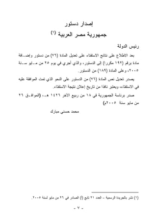 ‫ﺇﺼﺩﺍﺭ ﺩﺴﺘﻭﺭ‬
                    ‫)١(‬
                          ‫ﺠﻤﻬﻭﺭﻴﺔ ﻤﺼﺭ ﺍﻟﻌﺭﺒﻴﺔ‬
                                                                   ‫ﺭﺌﻴﺱ ﺍﻟﺩﻭﻟﺔ‬
‫ﺒﻌﺩ ﺍﻻﻁﻼﻉ ﻋﻠﻰ ﻨﺘﺎﺌﺞ ﺍﻻﺴﺘﻔﺘﺎﺀ ﻋﻠﻰ ﺘﻌﺩﻴل ﺍﻟﻤﺎﺩﺓ )٦٧( ﻤﻥ ﺩﺴﺘﻭﺭ ﻭﺇﻀـﺎﻓﺔ‬
‫ﻤﺎﺩﺓ ﺒﺭﻗﻡ )٢٩١ ﻤﻜﺭﺭﺍ( ﺇﻟﻰ ﺍﻟﺩﺴﺘﻭﺭ، ﻭﺍﻟﺫﻱ ﺃﺠﺭﻱ ﻓﻲ ﻴﻭﻡ ٥٢ ﻤﻥ ﻤـﺎﻴﻭ ﺴـﻨﺔ‬
                                       ‫٥٠٠٢، ﻭﻋﻠﻰ ﺍﻟﻤﺎﺩﺓ )٩٨١( ﻤﻥ ﺍﻟﺩﺴﺘﻭﺭ.‬
‫ﻴﺼﺩﺭ ﺘﻌﺩﻴل ﻨﺹ ﺍﻟﻤﺎﺩﺓ )٦٧( ﻤﻥ ﺍﻟﺩﺴﺘﻭﺭ ﻋﻠﻰ ﺍﻟﻨﺤﻭ ﺍﻟﺫﻱ ﺘﻤﺕ ﺍﻟﻤﻭﺍﻓﻘﺔ ﻋﻠﻴﻪ‬
                      ‫ﻓﻲ ﺍﻻﺴﺘﻔﺘﺎﺀ، ﻭﻴﻌﺘﺒﺭ ﻨﺎﻓﺫﺍ ﻤﻥ ﺘﺎﺭﻴﺦ ﺇﻋﻼﻥ ﻨﺘﻴﺠﺔ ﺍﻻﺴﺘﻔﺘﺎﺀ.‬
                                                     ‫ﹰ‬
‫ﺼﺩﺭ ﺒﺭﺌﺎﺴﺔ ﺍﻟﺠﻤﻬﻭﺭﻴﺔ ﻓﻲ ٨١ ﻤﻥ ﺭﺒﻴﻊ ﺍﻵﺨﺭ ٦٢٤١ ﻫـ، )ﺍﻟﻤﻭﺍﻓـﻕ ٦٢‬
                                                         ‫ﻤﻥ ﻤﺎﻴﻭ ﺴﻨﺔ ٥٠٠٢ﻡ(‬
                    ‫ﻤﺤﻤﺩ ﺤﺴﻨﻲ ﻤﺒﺎﺭﻙ‬




       ‫)١( ﻨﺸﺭ ﺒﺎﻟﺠﺭﻴﺩﺓ ﺍﻟﺭﺴﻤﻴﺔ – ﺍﻟﻌﺩﺩ ١٢ ﺘﺎﺒﻊ )ﺃ( ﺍﻟﺼﺎﺩﺭ ﻓﻲ ٦٢ ﻤﻥ ﻤﺎﻴﻭ ﻟﺴﻨﺔ ٥٠٠٢.‬

                                    ‫-٧-‬
 