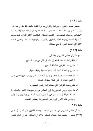 ‫ﻤﺎﺩﺓ ٤٩١ :‬
‫ﻴﺨﺘﺹ ﻤﺠﻠﺱ ﺍﻟﺸﻭﺭﻯ ﺒﺩﺭﺍﺴﺔ ﻭﺍﻗﺘﺭﺍﺡ ﻤﺎ ﻴﺭﺍﻩ ﻜﻔﻴﻼ ﺒﺎﻟﺤﻔـﺎﻅ ﻋﻠـﻰ ﻤﺒـﺎﺩﺉ‬
‫ﺜﻭﺭﺘﻲ ٣٢ ﻴﻭﻟﻴﻭ ﺴﻨﺔ ٢٥٩١، ٥١ ﻤﺎﻴﻭ ﺴﻨﺔ ١٧٩١ ﻭﺩﻋﻡ ﺍﻟﻭﺤﺩﺓ ﺍﻟﻭﻁﻨﻴﺔ، ﻭﺍﻟﺴﻼﻡ‬
‫ﺍﻻﺠﺘﻤﺎﻋﻲ، ﻭﺤﻤﺎﻴﺔ ﺘﺤﺎﻟﻑ ﻗﻭﻯ ﺍﻟﺸﻌﺏ ﺍﻟﻌﺎﻤﻠﺔ ﻭﺍﻟﻤﻜﺎﺴﺏ ﺍﻻﺸﺘﺭﺍﻜﻴﺔ، ﻭﺍﻟﻤﻘﻭﻤـﺎﺕ‬
‫ﺍﻷﺴﺎﺴﻴﺔ ﻟﻠﻤﺠﺘﻤﻊ ﻭﻗﻴﻤﻪ ﺍﻟﻌﻠﻴﺎ ﻭﺍﻟﺤﻘﻭﻕ ﻭﺍﻟﺤﺭﻴﺎﺕ ﻭﺍﻟﻭﺍﺠﺒﺎﺕ ﺍﻟﻌﺎﻤﺔ، ﻭﺘﻌﻤﻴﻕ ﺍﻟﻨﻅﺎﻡ‬
                                        ‫ﺍﻻﺸﺘﺭﺍﻜﻲ ﺍﻟﺩﻴﻤﻘﺭﺍﻁﻲ ﻭﺘﻭﺴﻴﻊ ﻤﺠﺎﻻﺘﻪ.‬

                                                                ‫ﻤﺎﺩﺓ )٥٩١(‬
                                         ‫ﻴﺅﺨﺫ ﺭﺃﻱ ﻤﺠﻠﺱ ﺍﻟﺸﻭﺭﻯ ﻓﻴﻤﺎ ﻴﻠﻲ:‬
              ‫١- ﺍﻻﻗﺘﺭﺍﺤﺎﺕ ﺍﻟﺨﺎﺼﺔ ﺒﺘﻌﺩﻴل ﻤﺎﺩﺓ ﺃﻭ ﺃﻜﺜﺭ ﻤﻥ ﻤﻭﺍﺩ ﺍﻟﺩﺴﺘﻭﺭ.‬
                                   ‫٢- ﻤﺸﺭﻭﻋﺎﺕ ﺍﻟﻘﻭﺍﻨﻴﻥ ﺍﻟﻤﻜﻤﻠﺔ ﻟﻠﺩﺴﺘﻭﺭ.‬
                   ‫٣- ﻤﺸﺭﻭﻉ ﺍﻟﺨﻁﺔ ﺍﻟﻌﺎﻤﺔ ﻟﻠﺘﻨﻤﻴﺔ ﺍﻻﺠﺘﻤﺎﻋﻴﺔ ﻭﺍﻻﻗﺘﺼﺎﺩﻴﺔ.‬
‫٤- ﻤﻌﺎﻫﺩﺍﺕ ﺍﻟﺼﻠﺢ ﻭﺍﻟﺘﺤﺎﻟﻑ ﻭﺠﻤﻴﻊ ﺍﻟﻤﻌﺎﻫﺩﺍﺕ ﺍﻟﺘﻲ ﻴﺘﺭﺘﺏ ﻋﻠﻴﻬﺎ ﺘﻌﺩﻴل ﻓـﻲ‬
                            ‫ﺃﺭﺍﻀﻲ ﺍﻟﺩﻭﻟﺔ ﺃﻭ ﺍﻟﺘﻲ ﺘﺘﻌﻠﻕ ﺒﺤﻘﻭﻕ ﺍﻟﺴﻴﺎﺩﺓ.‬
                   ‫٥- ﻤﺸﺭﻭﻋﺎﺕ ﺍﻟﻘﻭﺍﻨﻴﻥ ﺍﻟﺘﻲ ﻴﺤﻴﻠﻬﺎ ﺇﻟﻴﻪ ﺭﺌﻴﺱ ﺍﻟﺠﻤﻬﻭﺭﻴﺔ.‬
‫٦- ﻤﺎ ﻴﺤﻴﻠﻪ ﺭﺌﻴﺱ ﺍﻟﺠﻤﻬﻭﺭﻴﺔ ﺇﻟﻰ ﺍﻟﻤﺠﻠﺱ ﻤﻥ ﻤﻭﻀﻭﻋﺎﺕ ﺘﺘﺼل ﺒﺎﻟﺴﻴﺎﺴـﺔ‬
‫ﺍﻟﻌﺎﻤﺔ ﻟﻠﺩﻭﻟﺔ ﺃﻭ ﺒﺴﻴﺎﺴﺎﺘﻬﺎ ﻓﻲ ﺍﻟﺸﺌﻭﻥ ﺍﻟﻌﺭﺒﻴﺔ ﺃﻭ ﺍﻟﺨﺎﺭﺠﻴﺔ. ﻭﻴﺒﻠﻎ ﺍﻟﻤﺠﻠﺱ‬
              ‫ﺭﺃﻴﻪ ﻓﻲ ﻫﺫﻩ ﺍﻷﻤﻭﺭ ﺇﻟﻰ ﺭﺌﻴﺱ ﺍﻟﺠﻤﻬﻭﺭﻴﺔ ﻭﻤﺠﻠﺱ ﺍﻟﺸﻌﺏ.‬

                                                                ‫ﻤﺎﺩﺓ ٦٩١ :‬
‫ﻴﺸﻜل ﻤﺠﻠﺱ ﺍﻟﺸﻭﺭﻯ ﻤﻥ ﻋﺩﺩ ﻤﻥ ﺍﻷﻋﻀﺎﺀ ﻴﺤﺩﺩﻩ ﺍﻟﻘﺎﻨﻭﻥ ﻋﻠﻰ ﺃﻻ ﻴﻘـل ﻋـﻥ‬
                                                            ‫ﱠ‬
‫)٢٣١( ﻋﻀﻭﺍ. ﻭﻴﻨﺘﺨﺏ ﺜﻠﺜﺎ ﺃﻋﻀﺎﺀ ﺍﻟﻤﺠﻠﺱ ﺒﺎﻻﻗﺘﺭﺍﻉ ﺍﻟﻤﺒﺎﺸﺭ ﺍﻟﺴﺭﻱ ﺍﻟﻌﺎﻡ ﻋﻠـﻰ‬

                                  ‫- ٠٨ -‬
 