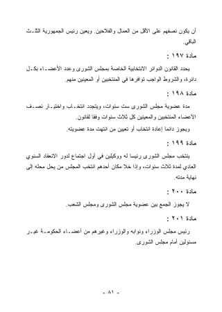 ‫ﺃﻥ ﻴﻜﻭﻥ ﻨﺼﻔﻬﻡ ﻋﻠﻰ ﺍﻷﻗل ﻤﻥ ﺍﻟﻌﻤﺎل ﻭﺍﻟﻔﻼﺤﻴﻥ. ﻭﻴﻌﻴﻥ ﺭﺌﻴﺱ ﺍﻟﺠﻤﻬﻭﺭﻴﺔ ﺍﻟﺜﻠـﺙ‬
                       ‫‪‬‬
                                                                     ‫ﺍﻟﺒﺎﻗﻲ.‬

                                                              ‫ﻤﺎﺩﺓ ٧٩١ :‬
‫ﻴﺤﺩﺩ ﺍﻟﻘﺎﻨﻭﻥ ﺍﻟﺩﻭﺍﺌﺭ ﺍﻻﻨﺘﺨﺎﺒﻴﺔ ﺍﻟﺨﺎﺼﺔ ﺒﻤﺠﻠﺱ ﺍﻟﺸﻭﺭﻯ ﻭﻋﺩﺩ ﺍﻷﻋﻀـﺎﺀ ﺒﻜـل‬
                ‫ﺩﺍﺌﺭﺓ، ﻭﺍﻟﺸﺭﻭﻁ ﺍﻟﻭﺍﺠﺏ ﺘﻭﺍﻓﺭﻫﺎ ﻓﻲ ﺍﻟﻤﻨﺘﺨﺒﻴﻥ ﺃﻭ ﺍﻟﻤﻌﻴﻨﻴﻥ ﻤﻨﻬﻡ.‬

                                                              ‫ﻤﺎﺩﺓ ٨٩١ :‬
‫ﻤﺩﺓ ﻋﻀﻭﻴﺔ ﻤﺠﻠﺱ ﺍﻟﺸﻭﺭﻯ ﺴﺕ ﺴﻨﻭﺍﺕ، ﻭﻴﺘﺠﺩﺩ ﺍﻨﺘﺨـﺎﺏ ﻭﺍﺨﺘﻴـﺎﺭ ﻨﺼـﻑ‬
                    ‫ﺍﻷﻋﻀﺎﺀ ﺍﻟﻤﻨﺘﺨﺒﻴﻥ ﻭﺍﻟﻤﻌﻴﻨﻴﻥ ﻜل ﺜﻼﺙ ﺴﻨﻭﺍﺕ ﻭﻓ ﹰﺎ ﻟﻘﺎﻨﻭﻥ.‬
                             ‫ﻘ‬
                ‫ﻭﻴﺠﻭﺯ ﺩﺍﺌﻤﺎ ﺇﻋﺎﺩﺓ ﺍﻨﺘﺨﺎﺏ ﺃﻭ ﺘﻌﻴﻴﻥ ﻤﻥ ﺍﻨﺘﻬﺕ ﻤﺩﺓ ﻋﻀﻭﻴﺘﻪ.‬

                                                              ‫ﻤﺎﺩﺓ ٩٩١ :‬
‫ﻴﻨﺘﺨﺏ ﻤﺠﻠﺱ ﺍﻟﺸﻭﺭﻯ ﺭﺌﻴ ‪‬ﺎ ﻟﻪ ﻭﻭﻜﻴﻠﻴﻥ ﻓﻲ ﺃﻭل ﺍﺠﺘﻤﺎﻉ ﻟﺩﻭﺭ ﺍﻻﻨﻌﻘﺎﺩ ﺍﻟﺴﻨﻭﻱ‬
                                              ‫ﺴ‬
‫ﺍﻟﻌﺎﺩﻱ ﻟﻤﺩﺓ ﺜﻼﺙ ﺴﻨﻭﺍﺕ، ﻭﺇﺫﺍ ﺨﻼ ﻤﻜﺎﻥ ﺃﺤﺩﻫﻡ ﺍﻨﺘﺨﺏ ﺍﻟﻤﺠﻠﺱ ﻤﻥ ﻴﺤل ﻤﺤﻠﻪ ﺇﻟﻰ‬
                                                                 ‫ﻨﻬﺎﻴﺔ ﻤﺩﺘﻪ.‬

                                                              ‫ﻤﺎﺩﺓ ٠٠٢ :‬
                ‫ﻻ ﻴﺠﻭﺯ ﺍﻟﺠﻤﻊ ﺒﻴﻥ ﻋﻀﻭﻴﺔ ﻤﺠﻠﺱ ﺍﻟﺸﻭﺭﻯ ﻭﻤﺠﻠﺱ ﺍﻟﺸﻌﺏ.‬

                                                              ‫ﻤﺎﺩﺓ ١٠٢ :‬
‫ﺭﺌﻴﺱ ﻤﺠﻠﺱ ﺍﻟﻭﺯﺭﺍﺀ ﻭﻨﻭﺍﺒﻪ ﻭﺍﻟﻭﺯﺭﺍﺀ ﻭﻏﻴﺭﻫﻡ ﻤﻥ ﺃﻋﻀـﺎﺀ ﺍﻟﺤﻜﻭﻤـﺔ ﻏﻴـﺭ‬
                                                ‫ﻤﺴﺌﻭﻟﻴﻥ ﺃﻤﺎﻡ ﻤﺠﻠﺱ ﺍﻟﺸﻭﺭﻯ.‬




                                 ‫- ١٨ -‬
 