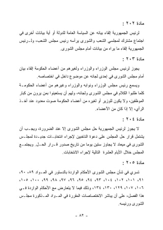 ‫ﻤﺎﺩﺓ ٢٠٢ :‬
‫ﻟﺭﺌﻴﺱ ﺍﻟﺠﻤﻬﻭﺭﻴﺔ ﺇﻟﻘﺎﺀ ﺒﻴﺎﻨﻪ ﻋﻥ ﺍﻟﺴﻴﺎﺴﺔ ﺍﻟﻌﺎﻤﺔ ﻟﻠﺩﻭﻟﺔ ﺃﻭ ﺃﻴﺔ ﺒﻴﺎﻨﺎﺕ ﺃﺨﺭﻯ ﻓﻲ‬
‫ﺍﺠﺘﻤﺎﻉ ﻤﺸﺘﺭﻙ ﻟﻤﺠﻠﺴﻲ ﺍﻟﺸﻌﺏ ﻭﺍﻟﺸﻭﺭﻯ ﻴﺭﺃﺴﻪ ﺭﺌﻴﺱ ﻤﺠﻠﺱ ﺍﻟﺸﻌﺏ، ﻭﻟـﺭﺌﻴﺱ‬
                         ‫ﺍﻟﺠﻤﻬﻭﺭﻴﺔ ﺇﻟﻘﺎﺀ ﻤﺎ ﻴﺭﺍﻩ ﻤﻥ ﺒﻴﺎﻨﺎﺕ ﺃﻤﺎﻡ ﻤﺠﻠﺱ ﺍﻟﺸﻭﺭﻯ.‬

                                                               ‫ﻤﺎﺩﺓ ٣٠٢ :‬
‫ﻴﺠﻭﺯ ﻟﺭﺌﻴﺱ ﻤﺠﻠﺱ ﺍﻟﻭﺯﺭﺍﺀ ﻭﺍﻟﻭﺯﺭﺍﺀ ﻭﻟﻐﻴﺭﻫﻡ ﻤﻥ ﺃﻋﻀﺎﺀ ﺍﻟﺤﻜﻭﻤﺔ ﺇﻟﻘﺎﺀ ﺒﻴﺎﻥ‬
          ‫ﺃﻤﺎﻡ ﻤﺠﻠﺱ ﺍﻟﺸﻭﺭﻯ ﻓﻲ ﺇﺤﺩﻯ ﻟﺠﺎﻨﻪ ﻋﻥ ﻤﻭﻀﻭﻉ ﺩﺍﺨل ﻓﻲ ﺍﺨﺘﺼﺎﺼﻪ.‬
‫ﻭﻴﺴﻤﻊ ﺭﺌﻴﺱ ﻤﺠﻠﺱ ﺍﻟﻭﺯﺭﺍﺀ ﻭﻨﻭﺍﺒﻪ ﻭﺍﻟﻭﺯﺭﺍﺀ ﻭﻏﻴﺭﻫﻡ ﻤﻥ ﺃﻋﻀﺎﺀ ﺍﻟﺤﻜﻭﻤـﺔ‬
                                                              ‫‪‬‬
‫ﻜﻠﻤﺎ ﻁﻠﺒﻭﺍ ﺍﻟﻜﻼﻡ ﻓﻲ ﻤﺠﻠﺱ ﺍﻟﺸﻭﺭﻯ ﻭﻟﺠﺎﻨﻪ، ﻭﻟﻬﻡ ﺃﻥ ﻴﺴﺘﻌﻴﻨﻭﺍ ﺒﻤﻥ ﻴﺭﻭﻥ ﻤﻥ ﻜﺒﺎﺭ‬
‫ﺍﻟﻤﻭﻅﻔﻴﻥ، ﻭﻻ ﻴﻜﻭﻥ ﻟﻠﻭﺯﻴﺭ ﺃﻭ ﻟﻐﻴﺭﻩ ﻤﻥ ﺃﻋﻀﺎﺀ ﺍﻟﺤﻜﻭﻤﺔ ﺼﻭﺕ ﻤﻌﺩﻭﺩ ﻋﻨﺩ ﺃﺨـﺫ‬
                                              ‫ﺍﻟﺭﺃﻱ، ﺇﻻ ﺇﺫﺍ ﻜﺎﻥ ﻤﻥ ﺍﻷﻋﻀﺎﺀ.‬

                                                               ‫ﻤﺎﺩﺓ ٤٠٢ :‬
‫ﻻ ﻴﺠﻭﺯ ﻟﺭﺌﻴﺱ ﺍﻟﺠﻤﻬﻭﺭﻴﺔ ﺤل ﻤﺠﻠﺱ ﺍﻟﺸﻭﺭﻯ ﺇﻻ ﻋﻨﺩ ﺍﻟﻀﺭﻭﺭﺓ، ﻭﻴﺠـﺏ ﺃﻥ‬
‫ﻴﺸﺘﻤل ﻗﺭﺍﺭ ﺤل ﺍﻟﻤﺠﻠﺱ ﻋﻠﻰ ﺩﻋﻭﺓ ﺍﻟﻨﺎﺨﺒﻴﻥ ﻹﺠﺭﺍﺀ ﺍﻨﺘﺨﺎﺒـﺎﺕ ﺠﺩﻴـﺩﺓ ﻟﻤﺠﻠـﺱ‬
‫ﺍﻟﺸﻭﺭﻯ ﻓﻲ ﻤﻴﻌﺎﺩ ﻻ ﻴﺠﺎﻭﺯ ﺴﺘﻴﻥ ﻴﻭﻤﺎ ﻤﻥ ﺘﺎﺭﻴﺦ ﺼﺩﻭﺭ ﻗـﺭﺍﺭ ﺍﻟﺤـل. ﻭﻴﺠﺘﻤـﻊ‬
                          ‫ﺍﻟﻤﺠﻠﺱ ﺨﻼل ﺍﻷﻴﺎﻡ ﺍﻟﻌﺸﺭﺓ ﺍﻟﺘﺎﻟﻴﺔ ﻹﺠﺭﺍﺀ ﺍﻻﻨﺘﺨﺎﺒﺎﺕ.‬

                                                               ‫ﻤﺎﺩﺓ ٥٠٢ :‬
‫ﺘﺴﺭﻱ ﻓﻲ ﺸﺄﻥ ﻤﺠﻠﺱ ﺍﻟﺸﻭﺭﻯ ﺍﻷﺤﻜﺎﻡ ﺍﻟﻭﺍﺭﺩﺓ ﺒﺎﻟﺩﺴﺘﻭﺭ ﻓﻲ ﺍﻟﻤـﻭﺍﺩ ٩٨، ٠٩،‬
‫١٩، ١٠١، ٢٠١، ٤٠١، ٣٩، ٤٩، ٥٩، ٦٩، ٧٩، ٨٩، ٩٩، ٠٠١، ٥٠١،‬
‫٦٠١، ٧٠١، ٩٢١، ٠٣١، ٤٣١، ﻭﺫﻟﻙ ﻓﻴﻤﺎ ﻻ ﻴﺘﻌﺎﺭﺽ ﻤﻊ ﺍﻷﺤﻜﺎﻡ ﺍﻟﻭﺍﺭﺩﺓ ﻓـﻲ‬
‫ﻫﺫﺍ ﺍﻟﻔﺼل، ﻋﻠﻰ ﺃﻥ ﻴﺒﺎﺸﺭ ﺍﻻﺨﺘﺼﺎﺼﺎﺕ ﺍﻟﻤﻘﺭﺭﺓ ﻓﻲ ﺍﻟﻤـﻭﺍﺩ ﺍﻟﻤـﺫﻜﻭﺭﺓ ﻤﺠﻠـﺱ‬
                                                             ‫ﺍﻟﺸﻭﺭﻯ ﻭﺭﺌﻴﺴﻪ.‬

                                  ‫- ٢٨ -‬
 