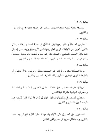 ‫ﻤﺎﺩﺓ ٦٠٢ :‬
‫ﺍﻟﺼﺤﺎﻓﺔ ﺴﻠﻁﺔ ﺸﻌﺒﻴﺔ ﻤﺴﺘﻘﻠﺔ ﺘﻤﺎﺭﺱ ﺭﺴﺎﻟﺘﻬﺎ ﻋﻠﻰ ﺍﻟﻭﺠﻪ ﺍﻟﻤﺒﻴﻥ ﻓـﻲ ﺍﻟﺩﺴـﺘﻭﺭ‬
                                                                     ‫ﻭﺍﻟﻘﺎﻨﻭﻥ.‬

                                                                ‫ﻤﺎﺩﺓ ٧٠٢ :‬
‫ﺘﻤﺎﺭﺱ ﺍﻟﺼﺤﺎﻓﺔ ﺭﺴﺎﻟﺘﻬﺎ ﺒﺤﺭﻴﺔ ﻭﻓﻲ ﺍﺴﺘﻘﻼل ﻓﻲ ﺨﺩﻤﺔ ﺍﻟﻤﺠﺘﻤﻊ ﺒﻤﺨﺘﻠﻑ ﻭﺴﺎﺌل‬
‫ﺍﻟﺘﻌﺒﻴﺭ، ﺘﻌﺒﻴ ‪‬ﺍ ﻋﻥ ﺍﺘﺠﺎﻫﺎﺕ ﺍﻟﺭﺃﻱ ﺍﻟﻌﺎﻡ ﻭﺇﺴﻬﺎﻤﺎ ﻓﻲ ﺘﻜﻭﻴﻨﻪ ﻭﺘﻭﺠﻴﻬﻪ، ﻓـﻲ ﺇﻁـﺎﺭ‬
                                                             ‫ﺭ‬
‫ﺍﻟﻤﻘﻭﻤﺎﺕ ﺍﻷﺴﺎﺴﻴﺔ ﻟﻠﻤﺠﺘﻤﻊ، ﻭﺍﻟﺤﻔﺎﻅ ﻋﻠﻰ ﺍﻟﺤﺭﻴﺎﺕ ﻭﺍﻟﺤﻘﻭﻕ ﻭﺍﻟﻭﺍﺠﺒﺎﺕ ﺍﻟﻌﺎﻤـﺔ،‬
       ‫ﻭﺍﺤﺘﺭﺍﻡ ﺤﺭﻤﺔ ﺍﻟﺤﻴﺎﺓ ﺍﻟﺨﺎﺼﺔ ﻟﻠﻤﻭﺍﻁﻨﻴﻥ، ﻭﺫﻟﻙ ﻜﻠﻪ ﻁﺒ ﹰﺎ ﻟﻠﺩﺴﺘﻭﺭ ﻭﺍﻟﻘﺎﻨﻭﻥ.‬
                          ‫ﻘ‬

                                                                ‫ﻤﺎﺩﺓ ٨٠٢ :‬
‫ﺤﺭﻴﺔ ﺍﻟﺼﺤﺎﻓﺔ ﻤﻜﻔﻭﻟﺔ ﻭﺍﻟﺭﻗﺎﺒﺔ ﻋﻠﻰ ﺍﻟﺼﺤﻑ ﻤﺤﻅﻭﺭﺓ ﻭﺇﻨـﺫﺍﺭﻫﺎ ﺃﻭ ﻭﻗﻔﻬـﺎ ﺃﻭ‬
               ‫ﺇﻟﻐﺎﺅﻫﺎ ﺒﺎﻟﻁﺭﻴﻕ ﺍﻹﺩﺍﺭﻱ ﻤﺤﻅﻭﺭ ﻭﺫﻟﻙ ﻜﻠﻪ ﻭﻓ ﹰﺎ ﻟﻠﺩﺴﺘﻭﺭ ﻭﺍﻟﻘﺎﻨﻭﻥ.‬
                                  ‫ﻘ‬

                                                                ‫ﻤﺎﺩﺓ ٩٠٢ :‬
‫ﺤﺭﻴﺔ ﺇﺼﺩﺍﺭ ﺍﻟﺼﺤﻑ ﻭﻤﻠﻜﻴﺘﻬـﺎ ﻟﻸﺸـﺨﺎﺹ ﺍﻻﻋﺘﺒﺎﺭﻴـﺔ ﺍﻟﻌﺎﻤـﺔ ﻭﺍﻟﺨﺎﺼـﺔ‬
                                       ‫ﻭﻟﻸﺤﺯﺍﺏ ﺍﻟﺴﻴﺎﺴﻴﺔ ﻤﻜﻔﻭﻟﺔ ﻁﺒ ﹰﺎ ﻟﻠﻘﺎﻨﻭﻥ.‬
                                                 ‫ﻘ‬
‫ﻭﺘﺨﻀﻊ ﺍﻟﺼﺤﻑ ﻓﻲ ﻤﻠﻜﻴﺘﻬﺎ ﻭﺘﻤﻭﻴﻠﻬﺎ ﻭﺍﻷﻤﻭﺍل ﺍﻟﻤﻤﻠﻭﻜﺔ ﻟﻬﺎ ﻟﺭﻗﺎﺒﺔ ﺍﻟﺸﻌﺏ ﻋﻠﻰ‬
                                               ‫ﺍﻟﻭﺠﻪ ﺍﻟﻤﺒﻴﻥ ﺒﺎﻟﺩﺴﺘﻭﺭ ﻭﺍﻟﻘﺎﻨﻭﻥ.‬

                                                                ‫ﻤﺎﺩﺓ ٠١٢ :‬
‫ﻟﻠﺼﺤﻔﻴﻴﻥ ﺤﻕ ﺍﻟﺤﺼﻭل ﻋﻠﻰ ﺍﻷﻨﺒﺎﺀ ﻭﺍﻟﻤﻌﻠﻭﻤﺎﺕ ﻁﺒ ﹰﺎ ﻟﻸﻭﻀﺎﻉ ﺍﻟﺘﻲ ﻴﺤـﺩﺩﻫﺎ‬
                     ‫ﻘ‬
                              ‫ﺍﻟﻘﺎﻨﻭﻥ. ﻭﻻ ﺴﻠﻁﺎﻥ ﻋﻠﻴﻬﻡ ﻓﻲ ﻋﻤﻠﻬﻡ ﻟﻐﻴﺭ ﺍﻟﻘﺎﻨﻭﻥ.‬


                                  ‫- ٤٨ -‬
 