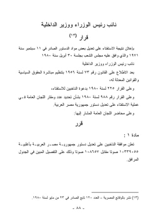 ‫ﻨﺎﺌﺏ ﺭﺌﻴﺱ ﺍﻟﻭﺯﺭﺍﺀ ﻭﻭﺯﻴﺭ ﺍﻟﺩﺍﺨﻠﻴﺔ‬
                                  ‫)٣١(‬
                                         ‫ﻗﺭﺍﺭ‬
‫ﺒﺈﻋﻼﻥ ﻨﺘﻴﺠﺔ ﺍﻻﺴﺘﻔﺘﺎﺀ ﻋﻠﻰ ﺘﻌﺩﻴل ﺒﻌﺽ ﻤﻭﺍﺩ ﺍﻟﺩﺴﺘﻭﺭ ﺍﻟﺼﺎﺩﺭ ﻓﻲ ١١ ﺴﺒﺘﻤﺒﺭ ﺴﻨﺔ‬
              ‫١٧٩١ ﻭﺍﻟﺫﻱ ﻭﺍﻓﻕ ﻋﻠﻴﻪ ﻤﺠﻠﺱ ﺍﻟﺸﻌﺏ ﺒﺠﻠﺴﺔ ٠٣ ﺃﺒﺭﻴل ﺴﻨﺔ ٠٨٩١‬
              ‫.‬


                                           ‫ﻨﺎﺌﺏ ﺭﺌﻴﺱ ﺍﻟﻭﺯﺭﺍﺀ ﻭﻭﺯﻴﺭ ﺍﻟﺩﺍﺨﻠﻴﺔ‬
‫ﺒﻌﺩ ﺍﻻﻁﻼﻉ ﻋﻠﻰ ﺍﻟﻘﺎﻨﻭﻥ ﺭﻗﻡ ٣٧ ﻟﺴﻨﺔ ٦٥٩١ ﺒﺘﻨﻅﻴﻡ ﻤﺒﺎﺸﺭﺓ ﺍﻟﺤﻘﻭﻕ ﺍﻟﺴﻴﺎﺴﻴﺔ‬
                                                             ‫ﻭﺍﻟﻘﻭﺍﻨﻴﻥ ﺍﻟﻤﻌﺩﻟﺔ ﻟﻪ،‬
                     ‫ﻭﻋﻠﻰ ﺍﻟﻘﺭﺍﺭ ٥٢٢ ﻟﺴﻨﺔ ٠٨٩١ ﺒﺩﻋﻭﺓ ﺍﻟﻨﺎﺨﺒﻴﻥ ﻟﻼﺴﺘﻔﺘﺎﺀ،‬
‫ﻭﻋﻠﻰ ﺍﻟﻘﺭﺍﺭ ﺭﻗﻡ ٨٨٩ ﻟﺴﻨﺔ ٠٨٩١ ﺒﺸﺄﻥ ﺘﺤﺩﻴﺩ ﻋﺩﺩ ﻭﻤﻘﺎﺭ ﺍﻟﻠﺠﺎﻥ ﺍﻟﻌﺎﻤﺔ ﻓـﻲ‬
                      ‫ﻋﻤﻠﻴﺔ ﺍﻻﺴﺘﻔﺘﺎﺀ ﻋﻠﻰ ﺘﻌﺩﻴل ﺩﺴﺘﻭﺭ ﺠﻤﻬﻭﺭﻴﺔ ﻤﺼﺭ ﺍﻟﻌﺭﺒﻴﺔ.‬
                                     ‫ﻭﻋﻠﻰ ﻤﺤﺎﻀﺭ ﺍﻟﻠﺠﺎﻥ ﺍﻟﻌﺎﻤﺔ ﺍﻟﻤﺸﺎﺭ ﺇﻟﻴﻬﺎ:‬

                                     ‫ﻗﺭﺭ‬
                                                                       ‫ﻤﺎﺩﺓ ١ :‬
‫ﺘﻌﻠﻥ ﻤﻭﺍﻓﻘﺔ ﺍﻟﻨﺎﺨﺒﻴﻥ ﻋﻠﻰ ﺘﻌﺩﻴل ﺩﺴﺘﻭﺭ ﺠﻤﻬﻭﺭﻴـﺔ ﻤﺼـﺭ ﺍﻟﻌﺭﺒﻴـﺔ ﺒﺄﻏﻠﺒﻴـﺔ‬
‫٥٥٠٩٣٣٠١ ﺼﻭﺘﺎ ﻤﻘﺎﺒل ٧٥٦٨٠١ ﺼﻭﺘﺎ ﻭﺫﻟﻙ ﻋﻠﻰ ﺍﻟﺘﻔﺼﻴل ﺍﻟﻤﺒﻴﻥ ﻓﻲ ﺍﻟﺠﺩﻭل‬
                                                                         ‫ﺍﻟﻤﺭﺍﻓﻕ.‬




        ‫)٣١( ﻨﺸﺭ ﺒﺎﻟﻭﻗﺎﺌﻊ ﺍﻟﻤﺼﺭﻴﺔ – ﺍﻟﻌﺩﺩ ٠٢١ ﺘﺎﺒﻊ ﺍﻟﺼﺎﺩﺭ ﻓﻲ ٣٢ ﻤﻥ ﻤﺎﻴﻭ ﻟﺴﻨﺔ ٠٨٩١.‬

                                    ‫- ٨٨ -‬
 