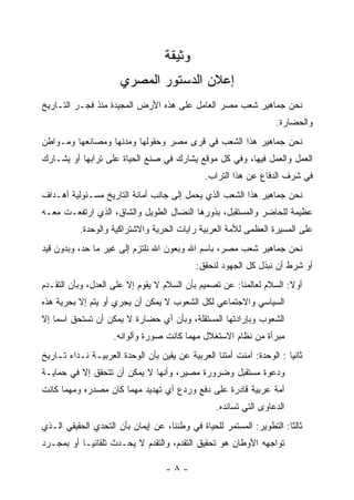 ‫ﻭﺜﻴﻘﺔ‬
                      ‫ﺇﻋﻼﻥ ﺍﻟﺩﺴﺘﻭﺭ ﺍﻟﻤﺼﺭﻱ‬
‫ﻨﺤﻥ ﺠﻤﺎﻫﻴﺭ ﺸﻌﺏ ﻤﺼﺭ ﺍﻟﻌﺎﻤل ﻋﻠﻰ ﻫﺫﻩ ﺍﻷﺭﺽ ﺍﻟﻤﺠﻴﺩﺓ ﻤﻨﺫ ﻓﺠـﺭ ﺍﻟﺘـﺎﺭﻴﺦ‬
                                                                   ‫ﻭﺍﻟﺤﻀﺎﺭﺓ.‬
‫ﻨﺤﻥ ﺠﻤﺎﻫﻴﺭ ﻫﺫﺍ ﺍﻟﺸﻌﺏ ﻓﻲ ﻗﺭﻯ ﻤﺼﺭ ﻭﺤﻘﻭﻟﻬﺎ ﻭﻤﺩﻨﻬﺎ ﻭﻤﺼﺎﻨﻌﻬﺎ ﻭﻤـﻭﺍﻁﻥ‬
‫ﺍﻟﻌﻤل ﻭﺍﻟﻌﻤل ﻓﻴﻬﺎ، ﻭﻓﻲ ﻜل ﻤﻭﻗﻊ ﻴﺸﺎﺭﻙ ﻓﻲ ﺼﻨﻊ ﺍﻟﺤﻴﺎﺓ ﻋﻠﻰ ﺘﺭﺍﺒﻬﺎ ﺃﻭ ﻴﺸـﺎﺭﻙ‬
                                               ‫ﻓﻲ ﺸﺭﻑ ﺍﻟﺩﻓﺎﻉ ﻋﻥ ﻫﺫﺍ ﺍﻟﺘﺭﺍﺏ.‬
‫ﻨﺤﻥ ﺠﻤﺎﻫﻴﺭ ﻫﺫﺍ ﺍﻟﺸﻌﺏ ﺍﻟﺫﻱ ﻴﺤﻤل ﺇﻟﻰ ﺠﺎﻨﺏ ﺃﻤﺎﻨﺔ ﺍﻟﺘﺎﺭﻴﺦ ﻤﺴـﺌﻭﻟﻴﺔ ﺃﻫـﺩﺍﻑ‬
‫ﻋﻅﻴﻤﺔ ﻟﻠﺤﺎﻀﺭ ﻭﺍﻟﻤﺴﺘﻘﺒل، ﺒﺫﻭﺭﻫﺎ ﺍﻟﻨﻀﺎل ﺍﻟﻁﻭﻴل ﻭﺍﻟﺸﺎﻕ، ﺍﻟﺫﻱ ﺍﺭﺘﻔﻌـﺕ ﻤﻌـﻪ‬
          ‫ﻋﻠﻰ ﺍﻟﻤﺴﻴﺭﺓ ﺍﻟﻌﻅﻤﻰ ﻟﻸﻤﺔ ﺍﻟﻌﺭﺒﻴﺔ ﺭﺍﻴﺎﺕ ﺍﻟﺤﺭﻴﺔ ﻭﺍﻻﺸﺘﺭﺍﻜﻴﺔ ﻭﺍﻟﻭﺤﺩﺓ.‬
‫ﻨﺤﻥ ﺠﻤﺎﻫﻴﺭ ﺸﻌﺏ ﻤﺼﺭ، ﺒﺎﺴﻡ ﺍﷲ ﻭﺒﻌﻭﻥ ﺍﷲ ﻨﻠﺘﺯﻡ ﺇﻟﻰ ﻏﻴﺭ ﻤﺎ ﺤﺩ، ﻭﺒﺩﻭﻥ ﻗﻴﺩ‬
                                            ‫ﺃﻭ ﺸﺭﻁ ﺃﻥ ﻨﺒﺫل ﻜل ﺍﻟﺠﻬﻭﺩ ﻟﻨﺤﻘﻕ:‬
‫ﺃﻭﻻ: ﺍﻟﺴﻼﻡ ﻟﻌﺎﻟﻤﻨﺎ: ﻋﻥ ﺘﺼﻤﻴﻡ ﺒﺄﻥ ﺍﻟﺴﻼﻡ ﻻ ﻴﻘﻭﻡ ﺇﻻ ﻋﻠﻰ ﺍﻟﻌﺩل، ﻭﺒﺄﻥ ﺍﻟﺘﻘـﺩﻡ‬
‫ﺍﻟﺴﻴﺎﺴﻲ ﻭﺍﻻﺠﺘﻤﺎﻋﻲ ﻟﻜل ﺍﻟﺸﻌﻭﺏ ﻻ ﻴﻤﻜﻥ ﺃﻥ ﻴﺠﺭﻱ ﺃﻭ ﻴﺘﻡ ﺇﻻ ﺒﺤﺭﻴﺔ ﻫﺫﻩ‬
‫ﺍﻟﺸﻌﻭﺏ ﻭﺒﺈﺭﺍﺩﺘﻬﺎ ﺍﻟﻤﺴﺘﻘﻠﺔ، ﻭﺒﺄﻥ ﺃﻱ ﺤﻀﺎﺭﺓ ﻻ ﻴﻤﻜﻥ ﺃﻥ ﺘﺴﺘﺤﻕ ﺍﺴﻤﺎ ﺇﻻ‬
                    ‫ﻤﺒﺭﺃﺓ ﻤﻥ ﻨﻅﺎﻡ ﺍﻻﺴﺘﻐﻼل ﻤﻬﻤﺎ ﻜﺎﻨﺕ ﺼﻭﺭﺓ ﻭﺃﻟﻭﺍﻨﻪ.‬
‫ﺜﺎﻨﻴﺎ : ﺍﻟﻭﺤﺩﺓ: ﺁﻤﻨﺕ ﺃﻤﺘﻨﺎ ﺍﻟﻌﺭﺒﻴﺔ ﻋﻥ ﻴﻘﻴﻥ ﺒﺄﻥ ﺍﻟﻭﺤﺩﺓ ﺍﻟﻌﺭﺒﻴـﺔ ﻨـﺩﺍﺀ ﺘـﺎﺭﻴﺦ‬
                                                                       ‫‪‬‬
‫ﻭﺩﻋﻭﺓ ﻤﺴﺘﻘﺒل ﻭﻀﺭﻭﺭﺓ ﻤﺼﻴﺭ، ﻭﺃﻨﻬﺎ ﻻ ﻴﻤﻜﻥ ﺃﻥ ﺘﺘﺤﻘﻕ ﺇﻻ ﻓﻲ ﺤﻤﺎﻴـﺔ‬
‫ﺃﻤﺔ ﻋﺭﺒﻴﺔ ﻗﺎﺩﺭﺓ ﻋﻠﻰ ﺩﻓﻊ ﻭﺭﺩﻉ ﺃﻱ ﺘﻬﺩﻴﺩ ﻤﻬﻤﺎ ﻜﺎﻥ ﻤﺼﺩﺭﻩ ﻭﻤﻬﻤﺎ ﻜﺎﻨﺕ‬
                                                  ‫ﺍﻟﺩﻋﺎﻭﻯ ﺍﻟﺘﻲ ﺘﺴﺎﻨﺩﻩ.‬
‫ﺜﺎﻟﺜﺎ: ﺍﻟﺘﻁﻭﻴﺭ: ﺍﻟﻤﺴﺘﻤﺭ ﻟﻠﺤﻴﺎﺓ ﻓﻲ ﻭﻁﻨﻨﺎ، ﻋﻥ ﺇﻴﻤﺎﻥ ﺒﺄﻥ ﺍﻟﺘﺤﺩﻱ ﺍﻟﺤﻘﻴﻘﻲ ﺍﻟـﺫﻱ‬
                                                                      ‫ﹰ‬
‫ﺘﻭﺍﺠﻬﻪ ﺍﻷﻭﻁﺎﻥ ﻫﻭ ﺘﺤﻘﻴﻕ ﺍﻟﺘﻘﺩﻡ، ﻭﺍﻟﺘﻘﺩﻡ ﻻ ﻴﺤـﺩﺙ ﺘﻠﻘﺎﺌ ‪‬ـﺎ ﺃﻭ ﺒﻤﺠـﺭﺩ‬
            ‫ﻴ‬

                                   ‫-٨-‬
 