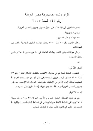 ‫ﻗﺭﺍﺭ ﺭﺌﻴﺱ ﺠﻤﻬﻭﺭﻴﺔ ﻤﺼﺭ ﺍﻟﻌﺭﺒﻴﺔ‬
                      ‫ﺭﻗﻡ ٣٤١ ﻟﺴﻨﺔ ٥٠٠٢‬
      ‫ﺒﺩﻋﻭﺓ ﺍﻟﻨﺎﺨﺒﻴﻥ ﺇﻟﻰ ﺍﻻﺴﺘﻔﺘﺎﺀ ﻋﻠﻰ ﺘﻌﺩﻴل ﺩﺴﺘﻭﺭ ﺠﻤﻬﻭﺭﻴﺔ ﻤﺼﺭ ﺍﻟﻌﺭﺒﻴﺔ.‬
                                                        ‫ﺭﺌﻴﺱ ﺍﻟﺠﻤﻬﻭﺭﻴﺔ‬
                                               ‫ﺒﻌﺩ ﺍﻻﻁﻼﻉ ﻋﻠﻰ ﺍﻟﺩﺴﺘﻭﺭ،‬
‫ﻭﻋﻠﻰ ﺍﻟﻘﺎﻨﻭﻥ ﺭﻗﻡ ٣٧ ﻟﺴﻨﺔ ٦٥٩١ ﺒﺘﻨﻅﻴﻡ ﻤﺒﺎﺸﺭﺓ ﺍﻟﺤﻘﻭﻕ ﺍﻟﺴﻴﺎﺴﻴﺔ ﻭﺍﻟﻘـﻭﺍﻨﻴﻥ‬
                                                                 ‫ﺍﻟﻤﻌﺩﻟﺔ ﻟﻪ،‬
‫ﻭﻋﻠﻰ ﻤﻭﺍﻓﻘﺔ ﻤﺠﻠﺱ ﺍﻟﺸﻌﺏ ﺒﺠﻠﺴﺘﻪ ﺍﻟﻤﻨﻌﻘﺩﺓ ﻓﻲ ٠١ ﻤﻥ ﻤـﺎﻴﻭ ٥٠٠٢ ﻭﻋﻠـﻰ‬
                                                             ‫ﺘﻌﺩﻴل ﺍﻟﺩﺴﺘﻭﺭ،‬
                                                                    ‫ﻗﺭﺭ‬

                                                           ‫ﺍﻟﻤﺎﺩﺓ ﺍﻷﻭﻟﻰ :‬
‫ﺍﻟﻨﺎﺨﺒﻭﻥ ﺍﻟﻤﻘﻴﺩﺓ ﺃﺴﻤﺎﺅﻫﻡ ﻓﻲ ﺠﺩﺍﻭل ﺍﻻﻨﺘﺨﺎﺏ ﺒﺎﻟﺘﻁﺒﻴﻕ ﻷﺤﻜﺎﻡ ﺍﻟﻘﺎﻨﻭﻥ ﺭﻗﻡ ٣٧‬
‫ﻟﺴﻨﺔ ٦٥٩١ ﺍﻟﻤﺸﺎﺭ ﺇﻟﻴﻪ ﻤﺩﻋﻭﻭﻥ ﻟﻼﺠﺘﻤﺎﻉ ﻓﻲ ﻤﻘﺎﺭ ﻟﺠـﺎﻥ ﺍﻻﺴـﺘﻔﺘﺎﺀ ﺍﻟﻔﺭﻋﻴـﺔ‬
‫ﺍﻟﻤﺨﺘﺼﺔ ﻭﺫﻟﻙ ﻹﺒﺩﺍﺀ ﺍﻟﺭﺃﻱ ﻓﻲ ﺍﻻﺴﺘﻔﺘﺎﺀ ﻋﻠﻰ ﺘﻌﺩﻴل ﺍﻟﻤـﺎﺩﺓ )٦٧( ﻤـﻥ ﺩﺴـﺘﻭﺭ‬
    ‫ﺠﻤﻬﻭﺭﻴﺔ ﻤﺼﺭ ﺍﻟﻌﺭﺒﻴﺔ، ﻭﺇﻀﺎﻓﺔ ﻤﺎﺩﺓ ﺠﺩﻴﺩﺓ ﺒﺭﻗﻡ )٢٩١ ﻤﻜﺭﺭ( ﺇﻟﻰ ﻨﺼﻭﺼﻪ.‬

                                                            ‫ﺍﻟﻤﺎﺩﺓ ﺍﻟﺜﺎﻨﻴﺔ:‬
‫ﺘﺠﺭﻱ ﻋﻤﻠﻴﺔ ﺍﻻﺴﺘﻔﺘﺎﺀ ﺍﻟﻤﺸﺎﺭ ﺇﻟﻴﻬﺎ ﻴﻭﻡ ﺍﻷﺭﺒﻌﺎﺀ ﺍﻟﻤﻭﺍﻓﻕ ٥٢ ﻤـﻥ ﻤـﺎﻴﻭ ﺴـﻨﺔ‬
‫٥٠٠٢ ﻭﺘﺒﺩﺃ ﻓﻲ ﺍﻟﺴﺎﻋﺔ ﺍﻟﺜﺎﻤﻨﺔ ﺼﺒﺎﺤﺎ ﻭﺘﻨﺘﻬﻲ ﻓﻲ ﺍﻟﺴﺎﻋﺔ ﺍﻟﺴﺎﺒﻌﺔ ﻤﺴـﺎﺀ ﺒﺎﻟﻜﻴﻔﻴـﺔ‬
                     ‫ﺍﻟﻤﻨﺼﻭﺹ ﻋﻠﻴﻬﺎ ﻓﻲ ﻗﺎﻨﻭﻥ ﺘﻨﻅﻴﻡ ﻤﺒﺎﺸﺭﺓ ﺍﻟﺤﻘﻭﻕ ﺍﻟﺴﻴﺎﺴﻴﺔ.‬




                                 ‫- ٠٩ -‬
 