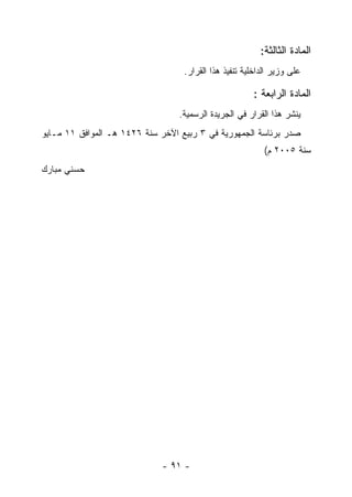 ‫ﺍﻟﻤﺎﺩﺓ ﺍﻟﺜﺎﻟﺜﺔ:‬
                                   ‫ﻋﻠﻰ ﻭﺯﻴﺭ ﺍﻟﺩﺍﺨﻠﻴﺔ ﺘﻨﻔﻴﺫ ﻫﺫﺍ ﺍﻟﻘﺭﺍﺭ.‬

                                                       ‫ﺍﻟﻤﺎﺩﺓ ﺍﻟﺭﺍﺒﻌﺔ :‬
                                  ‫ﻴﻨﺸﺭ ﻫﺫﺍ ﺍﻟﻘﺭﺍﺭ ﻓﻲ ﺍﻟﺠﺭﻴﺩﺓ ﺍﻟﺭﺴﻤﻴﺔ.‬
‫ﺼﺩﺭ ﺒﺭﺌﺎﺴﺔ ﺍﻟﺠﻤﻬﻭﺭﻴﺔ ﻓﻲ ٣ ﺭﺒﻴﻊ ﺍﻵﺨﺭ ﺴﻨﺔ ٦٢٤١ ﻫـ ﺍﻟﻤﻭﺍﻓﻕ ١١ ﻤـﺎﻴﻭ‬
                                                           ‫ﺴﻨﺔ ٥٠٠٢ ﻡ(‬
‫ﺤﺴﻨﻲ ﻤﺒﺎﺭﻙ‬




                             ‫- ١٩ -‬
 