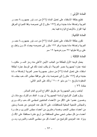 ‫ﺍﻟﻤﺎﺩﺓ ﺍﻷﻭﻟﻰ :‬
‫ﺘﻁﺒﻊ ﺒﻁﺎﻗﺔ ﺍﻻﺴﺘﻔﺘﺎﺀ ﻋﻠﻰ ﺘﻌﺩﻴل ﺍﻟﻤﺎﺩﺓ )٦٧( ﻤﻥ ﺩﺴـﺘﻭﺭ ﺠﻤﻬﻭﺭﻴـﺔ ﻤﺼـﺭ‬
‫ﺍﻟﻌﺭﺒﻴﺔ ﻭﺇﻀﺎﻓﺔ ﻤﺎﺩﺓ ﺠﺩﻴﺩﺓ ﺒﺭﻗﻡ )٢٩١ ﻤﻜﺭﺭﺍ( ﺇﻟﻰ ﻨﺼﻭﺼﻪ ﻭﻓ ﹰﺎ ﻟﻠﻨﻤﻭﺫﺝ ﺍﻟﻤﺭﻓﻕ‬
                ‫ﻘ‬
                                       ‫ﻟﻬﺫﺍ ﺍﻟﻘﺭﺍﺭ ﺒﺎﻷﻭﻀﺎﻉ ﺍﻟﻭﺍﺭﺩﺓ ﻓﻴﻤﺎ ﺒﻌﺩ.‬

                                                             ‫ﺍﻟﻤﺎﺩﺓ ﺍﻟﺜﺎﻨﻴﺔ:‬
‫ﺘﻜﻭﻥ ﺒﻁﺎﻗﺔ ﺍﻻﺴﺘﻔﺘﺎﺀ ﻋﻠﻰ ﺘﻌﺩﻴل ﺍﻟﻤﺎﺩﺓ )٦٧( ﻤﻥ ﺩﺴـﺘﻭﺭ ﺠﻤﻬﻭﺭﻴـﺔ ﻤﺼـﺭ‬
‫ﺍﻟﻌﺭﺒﻴﺔ ﻭﺇﻀﺎﻓﺔ ﻤﺎﺩﺓ ﺠﺩﻴﺩﺓ ﺒﺭﻗﻡ ٢٩١ ﻤﻜﺭﺭ ﺇﻟﻰ ﻨﺼﻭﺼﻪ ﺒﻴﻀﺎﺀ ﺍﻟﻠـﻭﻥ ﻭﺘﻁﺒـﻊ‬
                                  ‫ﻋﻠﻰ ﻭﺭﻗﺔ ﻁﻭﻟﻬﺎ ٧٢ ﺴﻡ ﻭﻋﺭﻀﻬﺎ ٩١ ﺴﻡ.‬

                                                            ‫ﺍﻟﻤﺎﺩﺓ ﺍﻟﺜﺎﻟﺜﺔ :‬
‫ﻴﺤﻤل ﺍﻟﻭﺠﻪ ﺍﻷﻭل ﻟﻠﺒﻁﺎﻗﺔ ﻤﻥ ﺍﻟﺠﺎﻨﺏ ﺍﻷﻴﻤﻥ ﺍﻷﻋﻠﻰ ﻤﻨﻪ ﺭﻤﺯ ﺍﻟﻨﺴـﺭ ﻤﻜﺘﻭ ‪‬ـﺎ‬
  ‫ﺒ‬
‫ﺘﺤﺘﻪ ﻋﺒﺎﺭﺓ "ﺠﻤﻬﻭﺭﻴﺔ ﻤﺼﺭ ﺍﻟﻌﺭﺒﻴﺔ"، ﺜﻡ ﻴﻜﺘﺏ ﺘﺤﺕ ﺫﻟﻙ ﻓﻲ ﺍﻟﻭﺴﻁ ﻋﺒﺎﺭﺓ "ﺒﻁﺎﻗﺔ‬
‫ﺍﺴﺘﻔﺘﺎﺀ ﻋﻠﻰ ﺘﻌﺩﻴل ﺍﻟﻤﺎﺩﺓ )٦٧( ﻤﻥ ﺩﺴﺘﻭﺭ ﺠﻤﻬﻭﺭﻴﺔ ﻤﺼﺭ ﺍﻟﻌﺭﺒﻴﺔ "ﻭﺇﻀﺎﻓﺔ ﻤـﺎﺩﺓ‬
‫ﺠﺩﻴﺩﺓ ﺒﺭﻗﻡ )٢٩١ ﻤﻜﺭﺭ( ﺇﻟﻰ ﻨﺼﻭﺼﻪ ﺒﻨﺎﺀ ﻋﻠﻰ ﻤﻭﺍﻓﻘﺔ ﻤﺠﻠﺱ ﺍﻟﺸـﻌﺏ ﺒﺠﻠﺴـﺘﻪ‬
                  ‫ﺍﻟﻤﻌﻘﻭﺩﺓ ﺒﺘﺎﺭﻴﺦ ٠١ ﻤﻥ ﻤﺎﻴﻭ ٥٠٠٢ " ﻭﺫﻟﻙ ﻋﻠﻰ ﺍﻟﻨﺤﻭ ﺍﻟﺘﺎﻟﻲ:‬
                                                                ‫ﻤﺎﺩﺓ ٦٧ :‬
           ‫"ﻴﻨﺘﺨﺏ ﺭﺌﻴﺱ ﺍﻟﺠﻤﻬﻭﺭﻴﺔ ﻋﻥ ﻁﺭﻴﻕ ﺍﻻﻗﺘﺭﺍﻉ ﺍﻟﺴﺭﻱ ﺍﻟﻌﺎﻡ ﺍﻟﻤﺒﺎﺸﺭ.‬
‫ﻭﻴﻠﺯﻡ ﻟﻘﺒﻭل ﺍﻟﺘﺭﺸﻴﺢ ﻟﺭﺌﺎﺴﺔ ﺍﻟﺠﻤﻬﻭﺭﻴﺔ ﺃﻥ ﻴﺅﻴـﺩ ﺍﻟﻤﺘﻘـﺩﻡ ﻟﻠﺘﺭﺸـﻴﺢ ﻤﺎﺌﺘـﺎﻥ‬
‫ﻭﺨﻤﺴﻭﻥ ﻋﻀﻭﺍ ﻋﻠﻰ ﺍﻷﻗل ﻤﻥ ﺍﻷﻋﻀﺎﺀ ﺍﻟﻤﻨﺘﺨﺒﻴﻥ ﻟﻤﺠﻠﺴﻲ ﺍﻟﺸـﻌﺏ ﻭﺍﻟﺸـﻭﺭﻯ‬
‫ﻭﺍﻟﻤﺠﺎﻟﺱ ﺍﻟﺸﻌﺒﻴﺔ ﺍﻟﻤﺤﻠﻴﺔ ﻟﻠﻤﺤﺎﻓﻅﺎﺕ، ﻋﻠﻰ ﺃﻻ ﻴﻘل ﻋﺩﺩ ﺍﻟﻤﺅﻴﺩﻴﻥ ﻋﻥ ﺨﻤﺴﺔ ﻭﺴﺘﻴﻥ‬
‫ﻤﻥ ﺃﻋﻀﺎﺀ ﻤﺠﻠﺱ ﺍﻟﺸﻌﺏ ﻭﺨﻤﺴﺔ ﻭﻋﺸﺭﻴﻥ ﻤﻥ ﺃﻋﻀﺎﺀ ﻤﺠﻠﺱ ﺍﻟﺸﻭﺭﻯ، ﻭﻋﺸـﺭﺓ‬
‫ﺃﻋﻀﺎﺀ ﻤﻥ ﻜل ﻤﺠﻠﺱ ﺸﻌﺒﻲ ﻤﺤﻠﻲ ﻟﻠﻤﺤﺎﻓﻅﺔ ﻤﻥ ﺃﺭﺒﻊ ﻋﺸﺭﺓ ﻤﺤﺎﻓﻅﺔ ﻋﻠﻰ ﺍﻷﻗـل‬
‫ﻭﻴﺯﺍﺩ ﻋﺩﺩ ﺍﻟﻤﺅﻴﺩﻴﻥ ﻟﻠﺘﺭﺸﻴﺢ ﻤﻥ ﺃﻋﻀﺎﺀ ﻜل ﻤﻥ ﻤﺠﻠﺴﻲ ﺍﻟﺸﻌﺏ ﻭﺍﻟﺸﻭﺭﻯ، ﻭﻤـﻥ‬


                                 ‫- ٣٩ -‬
 