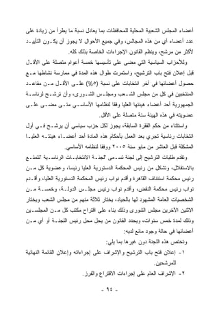 ‫ﺃﻋﻀﺎﺀ ﺍﻟﻤﺠﻠﺱ ﺍﻟﺸﻌﺒﻴﺔ ﺍﻟﻤﺤﻠﻴﺔ ﻟﻠﻤﺤﺎﻓﻅﺎﺕ ﺒﻤﺎ ﻴﻌﺎﺩل ﻨﺴﺒﺔ ﻤﺎ ﻴﻁﺭﺃ ﻤﻥ ﺯﻴﺎﺩﺓ ﻋﻠﻰ‬
‫ﻋﺩﺩ ﺃﻋﻀﺎﺀ ﺃﻱ ﻤﻥ ﻫﺫﻩ ﺍﻟﻤﺠﺎﻟﺱ، ﻭﻓﻲ ﺠﻤﻴﻊ ﺍﻷﺤﻭﺍل ﻻ ﻴﺠﻭﺯ ﺃﻥ ﻴﻜـﻭﻥ ﺍﻟﺘﺄﻴﻴـﺩ‬
                  ‫ﻷﻜﺜﺭ ﻤﻥ ﻤﺭﺸﺢ، ﻭﻴﻨﻅﻡ ﺍﻟﻘﺎﻨﻭﻥ ﺍﻹﺠﺭﺍﺀﺍﺕ ﺍﻟﺨﺎﺼﺔ ﺒﺫﻟﻙ ﻜﻠﻪ.‬
‫ﻭﻟﻸﺤﺯﺍﺏ ﺍﻟﺴﻴﺎﺴﻴﺔ ﺍﻟﺘﻲ ﻤﻀﻰ ﻋﻠﻰ ﺘﺄﺴﻴﺴﻬﺎ ﺨﻤﺴﺔ ﺃﻋﻭﺍﻡ ﻤﺘﺼﻠﺔ ﻋﻠﻰ ﺍﻷﻗـل‬
‫ﻗﺒل ﺇﻋﻼﻥ ﻓﺘﺢ ﺒﺎﺏ ﺍﻟﺘﺭﺸﻴﺢ، ﻭﺍﺴﺘﻤﺭﺕ ﻁﻭﺍل ﻫﺫﻩ ﺍﻟﻤﺩﺓ ﻓﻲ ﻤﻤﺎﺭﺴﺔ ﻨﺸﺎﻁﻬﺎ ﻤـﻊ‬
‫ﺤﺼﻭل ﺃﻋﻀﺎﺌﻬﺎ ﻓﻲ ﺁﺨﺭ ﺍﻨﺘﺨﺎﺒﺎﺕ ﻋﻠﻰ ﻨﺴﺒﺔ )٥%( ﻋﻠـﻰ ﺍﻷﻗـل ﻤـﻥ ﻤﻘﺎﻋـﺩ‬
‫ﺍﻟﻤﻨﺘﺨﺒﻴﻥ ﻓﻲ ﻜل ﻤﻥ ﻤﺠﻠﺱ ﺍﻟﺸـﻌﺏ ﻭﻤﺠﻠـﺱ ﺍﻟﺸـﻭﺭﻯ، ﻭﺃﻥ ﺘﺭﺸـﺢ ﻟﺭﺌﺎﺴـﺔ‬
‫ﺍﻟﺠﻤﻬﻭﺭﻴﺔ ﺃﺤﺩ ﺃﻋﻀﺎﺀ ﻫﻴﺌﺘﻬﺎ ﺍﻟﻌﻠﻴﺎ ﻭﻓ ﹰﺎ ﻟﻨﻅﺎﻤﻬﺎ ﺍﻷﺴﺎﺴـﻲ ﻤﺘـﻰ ﻤﻀـﻰ ﻋﻠـﻰ‬
                                ‫ﻘ‬
                                ‫ﻋﻀﻭﻴﺘﻪ ﻓﻲ ﻫﺫﻩ ﺍﻟﻬﻴﺌﺔ ﺴﻨﺔ ﻤﺘﺼﻠﺔ ﻋﻠﻰ ﺍﻷﻗل.‬
‫ﻭﺍﺴﺘﺜﻨﺎﺀ ﻤﻥ ﺤﻜﻡ ﺍﻟﻔﻘﺭﺓ ﺍﻟﺴﺎﺒﻘﺔ، ﻴﺠﻭﺯ ﻟﻜل ﺤﺯﺏ ﺴﻴﺎﺴﻲ ﺃﻥ ﻴﺭﺸـﺢ ﻓـﻲ ﺃﻭل‬
‫ﺍﻨﺘﺨﺎﺒﺎﺕ ﺭﺌﺎﺴﻴﺔ ﺘﺠﺭﻱ ﺒﻌﺩ ﺍﻟﻌﻤل ﺒﺄﺤﻜﺎﻡ ﻫﺫﻩ ﺍﻟﻤﺎﺩﺓ ﺃﺤﺩ ﺃﻋﻀـﺎﺀ ﻫﻴﺌﺘـﻪ ﺍﻟﻌﻠﻴـﺎ‬
                 ‫ﺍﻟﻤﺸﻜﻠﺔ ﻗﺒل ﺍﻟﻌﺎﺸﺭ ﻤﻥ ﻤﺎﻴﻭ ﺴﻨﺔ ٥٠٠٢ ﻭﻭﻓ ﹰﺎ ﻟﻨﻅﺎﻤﻪ ﺍﻷﺴﺎﺴﻲ.‬
                                 ‫ﻘ‬
‫ﻭﺘﻘﺩﻡ ﻁﻠﺒﺎﺕ ﺍﻟﺘﺭﺸﻴﺢ ﺇﻟﻰ ﻟﺠﻨﺔ ﺘﺴـﻤﻰ "ﻟﺠﻨـﺔ ﺍﻻﻨﺘﺨﺎﺒـﺎﺕ ﺍﻟﺭﺌﺎﺴـﻴﺔ "ﺘﺘﻤﺘـﻊ‬
‫ﺒﺎﻻﺴﺘﻘﻼل، ﻭﺘﺸﻜل ﻤﻥ ﺭﺌﻴﺱ ﺍﻟﻤﺤﻜﻤﺔ ﺍﻟﺩﺴﺘﻭﺭﻴﺔ ﺍﻟﻌﻠﻴﺎ ﺭﺌﻴﺴﺎ، ﻭﻋﻀﻭﻴﺔ ﻜل ﻤـﻥ‬
‫ﺭﺌﻴﺱ ﻤﺤﻜﻤﺔ ﺍﺴﺘﺌﻨﺎﻑ ﺍﻟﻘﺎﻫﺭﺓ ﻭﺃﻗﺩﻡ ﻨﻭﺍﺏ ﺭﺌﻴﺱ ﺍﻟﻤﺤﻜﻤﺔ ﺍﻟﺩﺴﺘﻭﺭﻴﺔ ﺍﻟﻌﻠﻴﺎ، ﻭﺃﻗـﺩﻡ‬
‫ﻨﻭﺍﺏ ﺭﺌﻴﺱ ﻤﺤﻜﻤﺔ ﺍﻟﻨﻘﺽ، ﻭﺃﻗﺩﻡ ﻨﻭﺍﺏ ﺭﺌﻴﺱ ﻤﺠﻠـﺱ ﺍﻟﺩﻭﻟـﺔ، ﻭﺨﻤﺴـﺔ ﻤـﻥ‬
‫ﺍﻟﺸﺨﺼﻴﺎﺕ ﺍﻟﻌﺎﻤﺔ ﺍﻟﻤﺸﻬﻭﺩ ﻟﻬﺎ ﺒﺎﻟﺤﻴﺎﺩ، ﻴﺨﺘﺎﺭ ﺜﻼﺜﺔ ﻤﻨﻬﻡ ﻤﻥ ﻤﺠﻠﺱ ﺍﻟﺸﻌﺏ ﻭﻴﺨﺘﺎﺭ‬
‫ﺍﻻﺜﻨﻴﻥ ﺍﻵﺨﺭﻴﻥ ﻤﺠﻠﺱ ﺍﻟﺸﻭﺭﻯ ﻭﺫﻟﻙ ﺒﻨﺎﺀ ﻋﻠﻰ ﺍﻗﺘﺭﺍﺡ ﻤﻜﺘﺏ ﻜل ﻤـﻥ ﺍﻟﻤﺠﻠﺴـﻴﻥ‬
‫ﻭﺫﻟﻙ ﻟﻤﺩﺓ ﺨﻤﺱ ﺴﻨﻭﺍﺕ، ﻭﻴﺤﺩﺩ ﺍﻟﻘﺎﻨﻭﻥ ﻤﻥ ﻴﺤل ﻤﺤل ﺭﺌﻴﺱ ﺍﻟﻠﺠﻨـﺔ ﺃﻭ ﺃﻱ ﻤـﻥ‬
                                           ‫ﺃﻋﻀﺎﺌﻬﺎ ﻓﻲ ﺤﺎﻟﺔ ﻭﺠﻭﺩ ﻤﺎﻨﻊ ﻟﺩﻴﻪ:‬
                                   ‫ﻭﺘﺨﺘﺹ ﻫﺫﻩ ﺍﻟﻠﺠﻨﺔ ﺩﻭﻥ ﻏﻴﺭﻫﺎ ﺒﻤﺎ ﻴﻠﻲ:‬
‫١- ﺇﻋﻼﻥ ﻓﺘﺢ ﺒﺎﺏ ﺍﻟﺘﺭﺸﻴﺢ ﻭﺍﻹﺸﺭﺍﻑ ﻋﻠﻰ ﺇﺠﺭﺍﺀﺍﺘﻪ ﻭﺇﻋﻼﻥ ﺍﻟﻘﺎﺌﻤﺔ ﺍﻟﻨﻬﺎﺌﻴﺔ‬
                                                         ‫ﻟﻠﻤﺭﺸﺤﻴﻥ.‬
                         ‫٢- ﺍﻹﺸﺭﺍﻑ ﺍﻟﻌﺎﻡ ﻋﻠﻰ ﺇﺠﺭﺍﺀﺍﺕ ﺍﻻﻗﺘﺭﺍﻉ ﻭﺍﻟﻔﺭﺯ.‬

                                 ‫- ٤٩ -‬
 