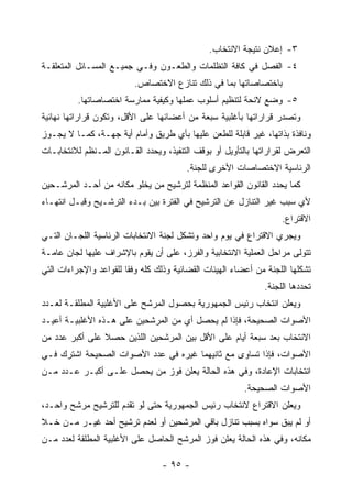 ‫٣- ﺇﻋﻼﻥ ﻨﺘﻴﺠﺔ ﺍﻻﻨﺘﺨﺎﺏ.‬
‫٤- ﺍﻟﻔﺼل ﻓﻲ ﻜﺎﻓﺔ ﺍﻟﺘﻅﻠﻤﺎﺕ ﻭﺍﻟﻁﻌـﻭﻥ ﻭﻓـﻲ ﺠﻤﻴـﻊ ﺍﻟﻤﺴـﺎﺌل ﺍﻟﻤﺘﻌﻠﻘـﺔ‬
                          ‫ﺒﺎﺨﺘﺼﺎﺼﺎﺘﻬﺎ ﺒﻤﺎ ﻓﻲ ﺫﻟﻙ ﺘﻨﺎﺯﻉ ﺍﻻﺨﺘﺼﺎﺹ.‬
          ‫٥- ﻭﻀﻊ ﻻﺌﺤﺔ ﻟﺘﻨﻅﻴﻡ ﺃﺴﻠﻭﺏ ﻋﻤﻠﻬﺎ ﻭﻜﻴﻔﻴﺔ ﻤﻤﺎﺭﺴﺔ ﺍﺨﺘﺼﺎﺼﺎﺘﻬﺎ.‬
‫ﻭﺘﺼﺩﺭ ﻗﺭﺍﺭﺍﺘﻬﺎ ﺒﺄﻏﻠﺒﻴﺔ ﺴﺒﻌﺔ ﻤﻥ ﺃﻋﻀﺎﺌﻬﺎ ﻋﻠﻰ ﺍﻷﻗل، ﻭﺘﻜﻭﻥ ﻗﺭﺍﺭﺍﺘﻬﺎ ﻨﻬﺎﺌﻴﺔ‬
‫ﻭﻨﺎﻓﺫﺓ ﺒﺫﺍﺘﻬﺎ، ﻏﻴﺭ ﻗﺎﺒﻠﺔ ﻟﻠﻁﻌﻥ ﻋﻠﻴﻬﺎ ﺒﺄﻱ ﻁﺭﻴﻕ ﻭﺃﻤﺎﻡ ﺃﻴﺔ ﺠﻬـﺔ، ﻜﻤـﺎ ﻻ ﻴﺠـﻭﺯ‬
‫ﺍﻟﺘﻌﺭﺽ ﻟﻘﺭﺍﺭﺍﺘﻬﺎ ﺒﺎﻟﺘﺄﻭﻴل ﺃﻭ ﺒﻭﻗﻑ ﺍﻟﺘﻨﻔﻴﺫ، ﻭﻴﺤﺩﺩ ﺍﻟﻘـﺎﻨﻭﻥ ﺍﻟﻤـﻨﻅﻡ ﻟﻼﻨﺘﺨﺎﺒـﺎﺕ‬
                                         ‫ﺍﻟﺭﺌﺎﺴﻴﺔ ﺍﻻﺨﺘﺼﺎﺼﺎﺕ ﺍﻷﺨﺭﻯ ﻟﻠﺠﻨﺔ.‬
‫ﻜﻤﺎ ﻴﺤﺩﺩ ﺍﻟﻘﺎﻨﻭﻥ ﺍﻟﻘﻭﺍﻋﺩ ﺍﻟﻤﻨﻅﻤﺔ ﻟﺘﺭﺸﻴﺢ ﻤﻥ ﻴﺨﻠﻭ ﻤﻜﺎﻨﻪ ﻤﻥ ﺃﺤـﺩ ﺍﻟﻤﺭﺸـﺤﻴﻥ‬
‫ﻷﻱ ﺴﺒﺏ ﻏﻴﺭ ﺍﻟﺘﻨﺎﺯل ﻋﻥ ﺍﻟﺘﺭﺸﻴﺢ ﻓﻲ ﺍﻟﻔﺘﺭﺓ ﺒﻴﻥ ﺒـﺩﺀ ﺍﻟﺘﺭﺸـﻴﺢ ﻭﻗﺒـل ﺍﻨﺘﻬـﺎﺀ‬
                                                                    ‫ﺍﻻﻗﺘﺭﺍﻉ.‬
‫ﻭﻴﺠﺭﻱ ﺍﻻﻗﺘﺭﺍﻉ ﻓﻲ ﻴﻭﻡ ﻭﺍﺤﺩ ﻭﺘﺸﻜل ﻟﺠﻨﺔ ﺍﻻﻨﺘﺨﺎﺒﺎﺕ ﺍﻟﺭﺌﺎﺴﻴﺔ ﺍﻟﻠﺠـﺎﻥ ﺍﻟﺘـﻲ‬
‫ﺘﺘﻭﻟﻰ ﻤﺭﺍﺤل ﺍﻟﻌﻤﻠﻴﺔ ﺍﻻﻨﺘﺨﺎﺒﻴﺔ ﻭﺍﻟﻔﺭﺯ، ﻋﻠﻰ ﺃﻥ ﻴﻘﻭﻡ ﺒﺎﻹﺸﺭﺍﻑ ﻋﻠﻴﻬﺎ ﻟﺠﺎﻥ ﻋﺎﻤـﺔ‬
‫ﺘﺸﻜﻠﻬﺎ ﺍﻟﻠﺠﻨﺔ ﻤﻥ ﺃﻋﻀﺎﺀ ﺍﻟﻬﻴﺌﺎﺕ ﺍﻟﻘﻀﺎﺌﻴﺔ ﻭﺫﻟﻙ ﻜﻠﻪ ﻭﻓ ﹰﺎ ﻟﻠﻘﻭﺍﻋﺩ ﻭﺍﻹﺠﺭﺍﺀﺍﺕ ﺍﻟﺘﻲ‬
                        ‫ﻘ‬
                                                               ‫ﺘﺤﺩﺩﻫﺎ ﺍﻟﻠﺠﻨﺔ.‬
‫ﻭﻴﻌﻠﻥ ﺍﻨﺘﺨﺎﺏ ﺭﺌﻴﺱ ﺍﻟﺠﻤﻬﻭﺭﻴﺔ ﺒﺤﺼﻭل ﺍﻟﻤﺭﺸﺢ ﻋﻠﻰ ﺍﻷﻏﻠﺒﻴﺔ ﺍﻟﻤﻁﻠﻘـﺔ ﻟﻌـﺩﺩ‬
‫ﺍﻷﺼﻭﺍﺕ ﺍﻟﺼﺤﻴﺤﺔ، ﻓﺈﺫﺍ ﻟﻡ ﻴﺤﺼل ﺃﻱ ﻤﻥ ﺍﻟﻤﺭﺸﺤﻴﻥ ﻋﻠﻰ ﻫـﺫﻩ ﺍﻷﻏﻠﺒﻴـﺔ ﺃﻋﻴـﺩ‬
‫ﺍﻻﻨﺘﺨﺎﺏ ﺒﻌﺩ ﺴﺒﻌﺔ ﺃﻴﺎﻡ ﻋﻠﻰ ﺍﻷﻗل ﺒﻴﻥ ﺍﻟﻤﺭﺸﺤﻴﻥ ﺍﻟﻠﺫﻴﻥ ﺤﺼﻼ ﻋﻠﻰ ﺃﻜﺒﺭ ﻋﺩﺩ ﻤﻥ‬
‫ﺍﻷﺼﻭﺍﺕ، ﻓﺈﺫﺍ ﺘﺴﺎﻭﻯ ﻤﻊ ﺜﺎﻨﻴﻬﻤﺎ ﻏﻴﺭﻩ ﻓﻲ ﻋﺩﺩ ﺍﻷﺼﻭﺍﺕ ﺍﻟﺼﺤﻴﺤﺔ ﺍﺸﺘﺭﻙ ﻓـﻲ‬
‫ﺍﻨﺘﺨﺎﺒﺎﺕ ﺍﻹﻋﺎﺩﺓ، ﻭﻓﻲ ﻫﺫﻩ ﺍﻟﺤﺎﻟﺔ ﻴﻌﻠﻥ ﻓﻭﺯ ﻤﻥ ﻴﺤﺼل ﻋﻠـﻰ ﺃﻜﺒـﺭ ﻋـﺩﺩ ﻤـﻥ‬
                                                         ‫ﺍﻷﺼﻭﺍﺕ ﺍﻟﺼﺤﻴﺤﺔ.‬
‫ﻭﻴﻌﻠﻥ ﺍﻻﻗﺘﺭﺍﻉ ﻻﻨﺘﺨﺎﺏ ﺭﺌﻴﺱ ﺍﻟﺠﻤﻬﻭﺭﻴﺔ ﺤﺘﻰ ﻟﻭ ﺘﻘﺩﻡ ﻟﻠﺘﺭﺸﻴﺢ ﻤﺭﺸﺢ ﻭﺍﺤـﺩ،‬
‫ﺃﻭ ﻟﻡ ﻴﺒﻕ ﺴﻭﺍﻩ ﺒﺴﺒﺏ ﺘﻨﺎﺯل ﺒﺎﻗﻲ ﺍﻟﻤﺭﺸﺤﻴﻥ ﺃﻭ ﻟﻌﺩﻡ ﺘﺭﺸﻴﺢ ﺃﺤﺩ ﻏﻴـﺭ ﻤـﻥ ﺨـﻼ‬
‫ﻤﻜﺎﻨﻪ، ﻭﻓﻲ ﻫﺫﻩ ﺍﻟﺤﺎﻟﺔ ﻴﻌﻠﻥ ﻓﻭﺯ ﺍﻟﻤﺭﺸﺢ ﺍﻟﺤﺎﺼل ﻋﻠﻰ ﺍﻷﻏﻠﺒﻴﺔ ﺍﻟﻤﻁﻠﻘﺔ ﻟﻌﺩﺩ ﻤـﻥ‬

                                  ‫- ٥٩ -‬
 