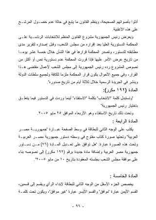 ‫ﺃﺩﻟﻭﺍ ﺒﺄﺼﻭﺍﺘﻬﻡ ﺍﻟﺼﺤﻴﺤﺔ، ﻭﻴﻨﻅﻡ ﺍﻟﻘﺎﻨﻭﻥ ﻤﺎ ﻴﺘﺒﻊ ﻓﻲ ﺤﺎﻟﺔ ﻋﺩﻡ ﺤﺼـﻭل ﺍﻟﻤﺭﺸـﺢ‬
                                                            ‫ﻋﻠﻰ ﻫﺫﻩ ﺍﻷﻏﻠﺒﻴﺔ.‬
‫ﻭﻴﻌﺭﺽ ﺭﺌﻴﺱ ﺍﻟﺠﻤﻬﻭﺭﻴﺔ ﻤﺸﺭﻭﻉ ﺍﻟﻘﺎﻨﻭﻥ ﺍﻟﻤﻨﻅﻡ ﻟﻼﻨﺘﺨﺎﺒﺎﺕ ﺍﻟﺭﺌﺎﺴـﻴﺔ ﻋﻠـﻰ‬
‫ﺍﻟﻤﺤﻜﻤﺔ ﺍﻟﺩﺴﺘﻭﺭﻴﺔ ﺍﻟﻌﻠﻴﺎ ﺒﻌﺩ ﺇﻗﺭﺍﺭﻩ ﻤﻥ ﻤﺠﻠﺱ ﺍﻟﺸﻌﺏ، ﻭﻗﺒل ﺇﺼﺩﺍﺭﻩ ﻟﺘﻘﺭﻴﺭ ﻤﺩﻯ‬
‫ﻤﻁﺎﺒﻘﺘﻪ ﻟﻠﺩﺴﺘﻭﺭ، ﻭﺘﺼﺩﺭ ﺍﻟﻤﺤﻜﻤﺔ ﻗﺭﺍﺭﻫﺎ ﻓﻲ ﻫﺫﺍ ﺍﻟﺸﺄﻥ ﺨﻼل ﺨﻤﺴﺔ ﻋﺸﺭ ﻴﻭﻤـﺎ‬
‫ﻤﻥ ﺘﺎﺭﻴﺦ ﻋﺭﺽ ﺍﻷﻤﺭ ﻋﻠﻴﻬﺎ ﻓﺈﺫﺍ ﻗﺭﺭﺕ ﺍﻟﻤﺤﻜﻤﺔ ﻋﺩﻡ ﺩﺴﺘﻭﺭﻴﺔ ﻨﺹ ﺃﻭ ﺃﻜﺜﺭ ﻤﻥ‬
‫ﻨﺼﻭﺹ ﺍﻟﻤﺸﺭﻭﻉ ﺭﺩﻩ ﺭﺌﻴﺱ ﺍﻟﺠﻤﻬﻭﺭﻴﺔ ﺇﻟﻰ ﻤﺠﻠﺱ ﺍﻟﺸﻌﺏ ﻹﻋﻤﺎل ﻤﻘﺘﻀﻰ ﻫـﺫﺍ‬
‫ﺍﻟﻘﺭﺍﺭ، ﻭﻓﻲ ﺠﻤﻴﻊ ﺍﻷﺤﻭﺍل ﻴﻜﻭﻥ ﻗﺭﺍﺭ ﺍﻟﻤﺤﻜﻤﺔ ﻤﻠﺯﻤﺎ ﻟﻠﻜﺎﻓﺔ ﻭﻟﺠﻤﻴﻊ ﺴﻠﻁﺎﺕ ﺍﻟﺩﻭﻟﺔ‬
                  ‫ﻭﻴﻨﺸﺭ ﻓﻲ ﺍﻟﺠﺭﻴﺩﺓ ﺍﻟﺭﺴﻤﻴﺔ ﺨﻼل ﺜﻼﺜﺔ ﺃﻴﺎﻡ ﻤﻥ ﺘﺎﺭﻴﺦ ﺼﺩﻭﺭﻩ".‬
                                                      ‫ﺍﻟﻤﺎﺩﺓ )٢٩١ ﻤﻜﺭﺭ(:‬
‫"ﻭﺘﺴﺘﺒﺩل ﻜﻠﻤﺔ "ﺍﻻﻨﺘﺨﺎﺏ" ﺒﻜﻠﻤﺔ "ﺍﻻﺴﺘﻔﺘﺎﺀ" ﺃﻴﻨﻤﺎ ﻭﺭﺩﺕ ﻓﻲ ﺍﻟﺩﺴﺘﻭﺭ ﻓﻴﻤﺎ ﻴﺘﻌﻠـﻕ‬
                                                     ‫ﺒﺎﺨﺘﻴﺎﺭ ﺭﺌﻴﺱ ﺍﻟﺠﻤﻬﻭﺭﻴﺔ"‬
           ‫ﻭﺘﺤﺕ ﺫﻟﻙ ﺘﺎﺭﻴﺦ ﺍﻻﺴﺘﻔﺘﺎﺀ ﻭﻫﻭ ﺍﻷﺭﺒﻌﺎﺀ ﺍﻟﻤﻭﺍﻓﻕ ٥٢ ﻤﺎﻴﻭ ٥٠٠٢.‬
                                                            ‫ﺍﻟﻤﺎﺩﺓ ﺍﻟﺭﺍﺒﻌﺔ :‬
‫ﻴﻜﺘﺏ ﻋﻠﻰ ﺍﻟﻭﺠﻪ ﺍﻟﺜﺎﻨﻲ ﻟﻠﺒﻁﺎﻗﺔ ﻓﻲ ﻭﺴﻁ ﺍﻟﺼﻔﺤﺔ ﻋﺒـﺎﺭﺓ "ﺠﻤﻬﻭﺭﻴـﺔ ﻤﺼـﺭ‬
‫ﺍﻟﻌﺭﺒﻴﺔ" ﻭﺘﺤﺘﻬﺎ ﺼﻭﺭﺓ ﻜﺘﺎﺏ ﻤﻔﺘﻭﺡ ﻓﻲ ﻭﺴﻁﻪ ﺩﺴﺘﻭﺭ ﺠﻤﻬﻭﺭﻴﺔ ﻤﺼـﺭ ﺍﻟﻌﺭﺒﻴـﺔ‬
‫ﻭﺘﺤﺕ ﻫﺫﻩ ﺍﻟﺼﻭﺭﺓ ﻋﺒﺎﺭﺓ: "ﻫل ﺘﻭﺍﻓﻕ ﻋﻠﻰ ﺘﻌـﺩﻴل ﺍﻟﻤـﺎﺩﺓ )٦٧( ﻤـﻥ ﺩﺴـﺘﻭﺭ‬
‫ﺠﻤﻬﻭﺭﻴﺔ ﻤﺼﺭ ﺍﻟﻌﺭﺒﻴﺔ ﻭﺇﻀﺎﻓﺔ ﻤﺎﺩﺓ ﺠﺩﻴﺩﺓ ﺒﺭﻗﻡ )٢٩١ ﻤﻜﺭﺭ( ﺇﻟﻰ ﻨﺼﻭﺼﻪ ﺒﻨﺎﺀ‬
         ‫ﻋﻠﻰ ﻤﻭﺍﻓﻘﺔ ﻤﺠﻠﺱ ﺍﻟﺸﻌﺏ ﺒﺠﻠﺴﺘﻪ ﺍﻟﻤﻌﻘﻭﺩﺓ ﺒﺘﺎﺭﻴﺦ ٠١ ﻤﻥ ﻤﺎﻴﻭ ٥٠٠٢".‬


                                                          ‫ﺍﻟﻤﺎﺩﺓ ﺍﻟﺨﺎﻤﺴﺔ :‬
‫ﻴﺨﺼﺹ ﺍﻟﺠﺯﺀ ﺍﻷﺴﻔل ﻤﻥ ﺍﻟﻭﺠﻪ ﺍﻟﺜﺎﻨﻲ ﻟﻠﺒﻁﺎﻗﺔ ﻹﺒﺩﺍﺀ ﺍﻟﺭﺃﻱ ﻭﻴﻘﺴﻡ ﺇﻟﻰ ﻗﺴﻤﻴﻥ،‬
‫ﺍﻟﻘﺴﻡ ﺍﻷﻴﻤﻥ ﻋﺒﺎﺭﺓ "ﻤﻭﺍﻓﻕ" ﻭﺍﻟﻘﺴﻡ ﺍﻷﻴﺴﺭ ﻋﺒﺎﺭﺓ "ﻏﻴﺭ ﻤﻭﺍﻓﻕ"، ﻭﻴﻜﻭﻥ ﺘﺤﺕ ﻜﻠﻤـﺔ‬


                                  ‫- ٦٩ -‬
 