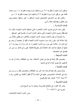 ‫ﻤﻭﺍﻓﻕ ﺩﺍﺌﺭﺓ ﺨﻀﺭﺍﺀ ﻗﻁﺭﻫﺎ ٦,٣ ﺴﻡ ﻭﺩﺍﺨﻠﻬﺎ ﺩﺍﺌﺭﺓ ﺒﻴﻀﺎﺀ ﻗﻁﺭﻫﺎ ٤,١ ﺴﻡ، ﻭﺘﺤﺕ‬
  ‫ﻜﻠﻤﺔ ﻏﻴﺭ ﻤﻭﺍﻓﻕ ﺩﺍﺌﺭﺓ ﺴﻭﺩﺍﺀ ﻗﻁﺭﻫﺎ ٦,٣ ﻭﺩﺍﺨﻠﻬﺎ ﺩﺍﺌﺭﺓ ﺒﻴﻀﺎﺀ ﻗﻁﺭﻫﺎ ٤,١ ﺴﻡ.‬
‫ﻭﺘﻜﻭﻥ ﻜل ﻤﻥ ﺍﻟﺩﺍﺌﺭﺘﻴﻥ ﺍﻟﺨﺎﺼﺘﻴﻥ ﺒﻌﺒﺎﺭﺓ "ﻤﻭﺍﻓﻕ" ﻭ "ﻏﻴﺭ ﻤﻭﺍﻓﻕ" ﻤﺤﺼﻭﺭﺘﻴﻥ‬
                                                 ‫ﺒﻴﻥ ﺨﻁﻴﻥ ﻭﻴﻔﺼﻠﻬﻤﺎ ﺨﻁ ﺭﺃﺴﻲ.‬
                                                              ‫ﺍﻟﻤﺎﺩﺓ ﺍﻟﺴﺎﺩﺴﺔ :‬
‫ﻴﻜﻭﻥ ﺇﺒﺩﺍﺀ ﺍﻟﺭﺃﻱ ﺒﺘﺴﻭﻴﺩ ﺍﻟﺩﺍﺌﺭﺓ ﺍﻟﺨﻀﺭﺍﺀ ﺍﻟﺘﻲ ﺒﺩﺍﺨﻠﻬﺎ ﺍﻟﺩﺍﺌﺭﺓ ﺍﻟﺒﻴﻀﺎﺀ ﺒﺎﻟﻨﺴـﺒﺔ‬
  ‫ﻟﻠﻤﻭﺍﻓﻘﺔ ﻭﺘﺴﻭﻴﺩ ﺍﻟﺩﺍﺌﺭﺓ ﺍﻟﺒﻴﻀﺎﺀ ﺍﻟﺘﻲ ﺒﺩﺍﺨل ﺍﻟﺩﺍﺌﺭﺓ ﺍﻟﺴﻭﺩﺍﺀ ﺒﺎﻟﻨﺴﺒﺔ ﻟﻐﻴﺭ ﺍﻟﻤﻭﺍﻓﻕ.‬
‫ﻭﻻ ﻴﺸﺘﺭﻁ ﺃﻥ ﻴﻘﻭﻡ ﺍﻟﻨﺎﺨﺏ ﺒﺘﺴﻭﻴﺩ ﺍﻟﺩﺍﺌﺭﺓ ﺍﻟﺒﻴﻀﺎﺀ ﺒﺎﻟﻜﺎﻤل، ﺒل ﻴﻜﺘﻔﻰ ﺒﺎﻟﺘﺄﺸـﻴﺭ‬
‫ﺒﺄﻴﺔ ﻋﻼﻤﺔ ﺘﺩل ﻋﻠﻰ ﺭﺃﻴﻪ، ﺴﻭﺍﺀ ﺒﺘﺴﻭﻴﺩ ﺍﻟﺩﺍﺌﺭﺓ ﺍﻟﺒﻴﻀﺎﺀ ﻜﻠﻬﺎ ﺃﻭ ﺒﻌﻀﻬﺎ ﺃﻭ ﻭﻀـﻊ‬
‫ﺃﻱ ﺇﺸﺎﺭﺓ ﺃﻭ ﻋﻼﻤﺔ ﻋﻠﻰ ﺠﺯﺀ ﻤﻥ ﺍﻟﺩﺍﺌﺭﺓ ﺍﻟﺨﻀﺭﺍﺀ ﺃﻭ ﺍﻟﺴـﻭﺩﺍﺀ ﺃﻭ ﺒﺠﻭﺍﺭﻫـﺎ ﺃﻭ‬
‫ﺘﺤﺘﻬﺎ ﺃﻭ ﻓﻭﻗﻬﺎ ﻤﺎﺩﺍﻤﺕ ﻫﺫﻩ ﺍﻟﻌﻼﻤﺔ ﺘﺩل ﺒﻁﺭﻴﻘﺔ ﻗﺎﻁﻌﺔ ﻋﻠﻰ ﺭﺃﻱ ﺍﻟﻨﺎﺨـﺏ ﺩﻭﻥ ﺃﻥ‬
                                                             ‫ﻴﻔﺼﺢ ﻋﻥ ﺸﺨﺼﻴﺘﻪ.‬
                                                               ‫ﺍﻟﻤﺎﺩﺓ ﺍﻟﺴﺎﺒﻌﺔ :‬
‫ﻴﺨﺼﺹ ﻟﻜل ﻟﺠﻨﺔ ﻓﺭﻋﻴﺔ ﻤﻥ ﻟﺠﺎﻥ ﺍﻻﺴﺘﻔﺘﺎﺀ ﻋﺩﺩ ﻤﻥ ﺍﻟﺒﻁﺎﻗﺎﺕ ﻤﻤﺎﺜـل ﻟﻌـﺩﺩ‬
                                           ‫ﺍﻟﻨﺎﺨﺒﻴﻥ ﺍﻟﻤﺩﻋﻭﻴﻥ ﻹﺒﺩﺍﺀ ﺍﻟﺭﺃﻱ ﺃﻤﺎﻤﻬﺎ.‬
                                                                ‫ﺍﻟﻤﺎﺩﺓ ﺍﻟﺜﺎﻤﻨﺔ :‬
‫ﻴﺴﻠﻡ ﻟﺭﺌﻴﺱ ﻜل ﻟﺠﻨﺔ ﻓﺭﻋﻴﺔ ﻋﺩﺩ ﺁﺨﺭ ﻤﻥ ﺍﻟﺒﻁﺎﻗﺎﺕ ﻭﺘﺨﺼﺹ ﻟﻜل ﻤـﻥ ﻴﺒـﺩﻯ‬
‫ﺭﺃﻴﻪ ﻓﻲ ﺍﻟﺤﺎﻻﺕ ﺍﻟﻤﻨﺼﻭﺹ ﻋﻠﻴﻬﺎ ﻓﻲ ﺍﻟﻤﺎﺩﺓ )٢٣( ﺍﻟﻔﻘﺭﺓ ﺍﻟﺜﺎﻨﻴﺔ ﻤﻥ ﺍﻟﻘﺎﻨﻭﻥ ﺭﻗـﻡ‬
                                          ‫٣٧ ﻟﺴﻨﺔ ٦٥٩١ ﺍﻟﻤﺸﺎﺭ ﺇﻟﻴﻪ )ﺍﻟﻭﺍﻓﺩﻴﻥ(.‬
                                                               ‫ﺍﻟﻤﺎﺩﺓ ﺍﻟﺘﺎﺴﻌﺔ :‬
              ‫ﻴﻨﺸﺭ ﻫﺫﺍ ﺍﻟﻘﺭﺍﺭ ﻓﻲ ﺍﻟﻭﻗﺎﺌﻊ ﺍﻟﻤﺼﺭﻴﺔ، ﻭﻴﻌﻤل ﺒﻪ ﻤﻥ ﺘﺎﺭﻴﺦ ﻨﺸﺭﻩ.‬
                                                     ‫ﺘﺤﺭﻴ ‪‬ﺍ ﻓﻲ ٤١/٥/٥٠٠٢‬
                                                                   ‫ﺭ‬
‫ﻤﺩﻴﺭ ﺍﻹﺩﺍﺭﺓ ﺍﻟﻌﺎﻤﺔ ﻟﻼﻨﺘﺨﺎﺒﺎﺕ‬


                                    ‫- ٧٩ -‬
 