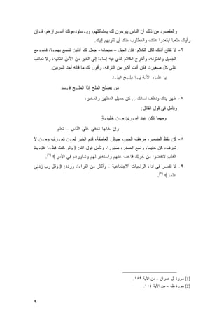 ‫ﻭﺍﻟﻤﻘﺼﻭﺩ ﻤﻥ ﺫﻟﻙ ﺃﻥ ﺍﻟﻨﺎﺱ ﻴﺒﻭﺤﻭﻥ ﻟﻙ ﺒﻤﺸﺎﻜﻠﻬﻡ، ﻭﻴـﺴﺘﻭﺩﻋﻭﻨﻙ ﺃﺴـﺭﺍﺭﻫﻡ، ﻓـﺈﻥ‬
                                     ‫ﺭﺃﻭﻙ ﻤﺘﻌ ‪‬ﺎ ﺍﺒﺘﻌﺩﻭﺍ ﻋﻨﻙ، ﻭﺍﻟﻤﻁﻠﻭﺏ ﻤﻨﻙ ﺃﻥ ﺘﻘﺭﺒﻬﻡ ﺇﻟﻴﻙ.‬
                                                                                ‫‪ ‬ﹾ ‪‬ﺒ‬
‫٦- ﻻ ﺘﻔﺘﺢ ﺃﺫﻨﻙ ﻟﻜل ﺍﻟﻜﻼﻡ؛ ﻓﺈﻥ ﺍﻟﺤﻕ – ﺴﺒﺤﺎﻨﻪ- ﺠﻌل ﻟﻙ ﺃﺫﻨﻴﻥ ﺘﺴﻤﻊ ﺒﻬﻤـﺎ، ﻓﺎﺴـﻤﻊ‬
‫ﺍﻟﺠﻤﻴل ﻭﺍﺨﺘﺯﻨﻪ، ﻭﺃﺨﺭﺝ ﺍﻟﻜﻼﻡ ﺍﻟﺫﻱ ﻓﻴﻪ ﺇﺴﺎﺀﺓ ﺇﻟﻰ ﺍﻟﻐﻴﺭ ﻤﻥ ﺍﻷﺫﻥ ﺍﻟﺜﺎﻨﻴﺔ، ﻭﻻ ﺘﻌﺎﺘﺏ‬
         ‫ﻋﻠﻰ ﻜل ﺼﻐﻴﺭﺓ، ﻓﻜﻥ ﺃﻨﺕ ﺃﻜﺒﺭ ﻤﻥ ﺍﻟﺘﻭﺍﻓﻪ، ﻭﺃﻗﻭل ﻟﻙ ﻤﺎ ﻗﺎﻟﻪ ﺃﺤﺩ ﺍﻟﻤﺭﺒﻴﻥ.‬
                                                ‫ﻴﺎ ﻋﻠ ‪‬ﺎﺀ ﺍﻷﻤﺔ ﻴـﺎ ﻤﻠﹾـﺢ ﺍﻟﺒﹶـﺩ‬
                                                  ‫ِ ‪ ‬ﻠ‬                ‫‪ ‬ﹶﻤ‬
                ‫ﻤﻥ ‪‬ﺼﻠﺢ ﺍﻟﻤﻠﺢ ﺇﺫﺍ ﺍﻟﻤﻠـﺢ ﹶـﺴﺩ‬
                ‫ﻓ ‪‬‬            ‫‪‬‬        ‫ﻴ‬
                               ‫٧- ﻁﻬﺭ ﻴﺩﻙ ﻭﻨ ﱢﻑ ﻟﺴﺎﻨﻙ... ﻜﻥ ﺠﻤﻴل ﺍﻟﻤﻅﻬﺭ ﻭﺍﻟﻤﺨﺒﺭ،‬
                                                                ‫ﹶ ِ ‪   ‬ﹶﻅ ﹸ‬
                                                                   ‫ﻭﺘﺄﻤل ﻓﻲ ﻗﻭل ﺍﻟﻘﺎﺌل:‬
                                          ‫ﻭﻤﻬﻤﺎ ﺘ ﹸﻥ ﻋﻨﺩ ﺍﻤ‪‬ـﺭﺉ ِـﻥ ﺨِﻴ ﹶـ ٍ‬
                                          ‫ِ ٍ ﻤ ‪ ‬ﹶﻠ ﻔ ﺔ‬      ‫ﹶﻜ ِ ﹾ ‪‬‬
             ‫ﻭﺇﻥ ﺨﺎﹶﻬﺎ ﺘﺨﹾﻔﻰ ﻋﻠﻰ ﺍﻟ ﱠﺎﺱ – ﺘﻌﻠ ِ‬
             ‫ﹸ ‪ ‬ﹶﻡ‬    ‫ﹶ ﻨ‬          ‫‪ ‬ﻟ ﹸ‬
‫٨- ﻜﻥ ﻴﻘﻅ ﺍﻟﻀﻤﻴﺭ، ﻤﺭﻫﻑ ﺍﻟﺤﺱ، ﺠﻴﺎﺵ ﺍﻟﻌﺎﻁﻔﺔ، ﻗ ‪‬ﻡ ﺍﻟﺨﻴ ‪ ‬ﻟ ‪‬ـﻥ ﺘﻌ‪‬ـﺭﻑ ﻭﻤـﻥ ﻻ‬
       ‫ﹶ ﺩ ﹶ ‪‬ﺭ ِ ﻤ ‪ ‬ﹶ ِ ﹸ‬
‫ﺘﻌﺭﻑ، ﻜﻥ ﺤﻠﻴ ‪‬ﺎ، ﻭﺍﺴﻊ ﺍﻟﺼﺩﺭ، ﺼﺒﻭ ‪‬ﺍ، ﻭﺘﺄﻤل ﻗﻭل ﺍﷲ: ‪ ‬ﻭﻟﻭ ﹸﻨﺕ ﻓ ‪‬ـﺎ ﻏ ِـﻴﻅ‬
‫ﹶﻠ ﹶ‬     ‫‪ ‬ﹶ ‪ ‬ﻜ ﹶ ﹶﻅ‬                  ‫ﺭ‬                   ‫ﻤ‬
      ‫ﺍﻟﻘﻠﺏ ﻻﻨﻔ ‪‬ﻭﺍ ﻤﻥ ﺤﻭﻟﻙ ﹶﺎﻋﻑ ﻋﻨﻬﻡ ‪‬ﺍﺴﺘﻐﻔﺭ ﻟﻬﻡ ﻭ ﹶﺎﻭﺭﻫﻡ ِﻲ ﺍﻷﻤﺭ ‪.(١) ‬‬
             ‫‪ِ‬‬    ‫ﹾ ﹶ ﹾ ِ ﹶ ﹾ ﹶﻀ ِ ‪  ِ   ‬ﻓ ‪ ‬ﹸ ‪ ‬ﹾ ‪  ‬ﻭ ‪ ‬ﹶ ﹾ ِ ‪ ‬ﹶ ‪  ‬ﺸ ِ ‪   ‬ﻓ‬
‫٩- ﻻ ﺘﻘﺼﺭ ﻓﻲ ﺃﺩﺍﺀ ﺍﻟﻭﺍﺠﺒﺎﺕ ﺍﻻﺠﺘﻤﺎﻋﻴﺔ – ﻭﺃﻜﺜﺭ ﻤﻥ ﺍﻟﻘﺭﺍﺀﺓ، ﻭﺭﺩﺩ: ‪ ‬ﻭ ﹸل ﺭﺏ ﺯﺩ ِﻲ‬
 ‫‪‬ﻗ ‪ ِ  ‬ﻨ‬
                                                                             ‫ﻋﻠ ‪‬ﺎ ‪.(٢) ‬‬
                                                                                     ‫ِ ﹾﻤ‬




                                                              ‫)1( ﺴﻭﺭﺓ ﺁل ﻋﻤﺭﺍﻥ – ﻤﻥ ﺍﻵﻴﺔ ٩٥١.‬
                                                                    ‫)2( ﺴﻭﺭﺓ ﻁﻪ – ﻤﻥ ﺍﻵﻴﺔ ٤١١.‬


‫٩‬
 