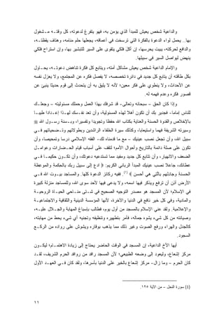 ‫ﻭﺍﻟﺩﺍﻋﻴﺔ ﺸﺨﺹ ﻴﻌﻴﺵ ﻟﻠﻤﺒﺩﺃ ﺍﻟﺫﻱ ﻴﺅﻤﻥ ﺒﻪ، ﻓﻬﻭ ﻴﺘﻔﺭﻍ ﻟﺩﻋﻭﺘﻪ، ﻜل ﻭﻗﺘـﻪ ﻤـﺸﻐﻭل‬
‫ﺒﻬﺎ.. ﻴﺤﻤل ﻟﻭﺍﺀ ﺍﻟﺩﻋﻭﺓ ﺒﺎﻟﻔﻜﺭﺓ ﺍﻟﺘﻲ ﺘﺭﺴﺨﺕ ﻓﻲ ﺃﻋﻤﺎﻗﻪ، ﻴﺠﻌﻠﻬﺎ ﺤﻠﻡ ﻤﻨﺎﻤﻪ، ﻭﻫﺘﺎﻑ ﻴﻘﻅﺘـﻪ،‬
‫ﻭﺍﻟﺩﺍﻓﻊ ﻟﺤﺭﻜﺘﻪ، ﻴﺒﻴﺕ ﻴﺤﺭﺴﻬﺎ، ﺇﻥ ﺃﻜل ﻓﻠﻜﻲ ﻴﺘﻘﻭﻯ ﻋﻠﻰ ﺍﻟﺴﻴﺭ ﻟﻠﺘﺒﺸﻴﺭ ﺒﻬﺎ، ﻭﺇﻥ ﺍﺴﺘﺭﺍﺡ ﻓﻠﻜﻲ‬
                                                  ‫‪ ‬ﹶَ‬
                                                        ‫ﻴﻨﻬﺽ ﻟﻴﻭﺍﺼل ﺍﻟﺴﻴﺭ ﻓﻲ ﺴﺒﻴﻠﻬﺎ.‬
‫ﻭﺍﻹﻤﺎﻡ ﺍﻟﺩﺍﻋﻴﺔ ﺸﺨﺹ ﻴﻌﻴﺵ ﻤﺸﺎﻜل ﺃﻤﺘﻪ، ﻭﻴﺘﺎﺒﻊ ﻜل ﻓﻜﺭﺓ ﺘﻨﺎﻫﺽ ﺩﻋﻭﺘـﻪ، ﻴﺤـﺎﻭل‬
‫ﺒﻜل ﻁﺎﻗﺘﻪ ﺃﻥ ﻴﺘﺎﺒﻊ ﻜل ﺠﺩﻴﺩ ﻓﻲ ﺩﺍﺌﺭﺓ ﺘﺨﺼﺼﻪ، ﻻ ﻴﻔﺼل ﻓﻜﺭﻩ ﻋﻥ ﺍﻟﻤﺠﺘﻤﻊ، ﻭﻻ ﻴﻌﺯل ﻨﻔﺴﻪ‬
‫ﻋﻥ ﺍﻷﺤﺩﺍﺙ، ﻭﻻ ﻴﻨﻁﻭﻱ ﻋﻠﻰ ﻓﻜﺭ ﻤﻌﻴﻥ؛ ﻷﻨﻪ ﻻ ﻴﻠﻴﻕ ﺒﻪ ﺃﻥ ﻴﺘﺤﺩﺙ ﺇﻟﻰ ﻗﻭﻡ ﺤﺩﻴ ﹰﺎ ﻴﻨﺒﺊ ﻋﻥ‬
         ‫ﺜ‬
                                                             ‫ﻗﺼﻭﺭ ﻓﻜﺭﻩ ﻭﻋﺩﻡ ﻓﻬﻤﻪ ﻟﻪ.‬
‫ﻭﺇﺫﺍ ﻜﺎﻥ ﺍﻟﺤﻕ – ﺴﺒﺤﺎﻨﻪ ﻭﺘﻌﺎﻟﻰ- ﻗﺩ ﺸﺭﻓﻙ ﺒﻬﺫﺍ ﺍﻟﻌﻤل ﻭﺤﻤﻠﻙ ﻤﺴﺌﻭﻟﻴﺘﻪ – ﻭﺠﻌﻠـﻙ‬
‫ﻟﻠﻨﺎﺱ ﺇﻤﺎ ‪‬ﺎ- ﻓﺠﺩﻴﺭ ﺒﻙ ﺃﻥ ﺘﻜﻭﻥ ﺃﻫﻼ ﻟﻬﺫﻩ ﺍﻟﻤﺴﺌﻭﻟﻴﺔ، ﻭﺃﻥ ﺘﻌﺩ ﻨﻔـﺴﻙ ﻟﻬـﺫﺍ ﺇﻋـﺩﺍ ‪‬ﺍ ﻁﻴ ‪‬ـﺎ‬
  ‫ﺩ ﺒ‬                                               ‫ﹰ‬                      ‫ﻤ‬
‫ﺒﺎﻹﺨﻼﺹ ﻭﺍﻟﻘﺩﻭﺓ ﺍﻟﺤﺴﻨﺔ ﻭﺍﻟﻌﻨﺎﻴﺔ ﺒﻜﺘﺎﺏ ﺍﷲ ﺤﻔ ﹰﺎ ﻭﺘﺠﻭﻴ ‪‬ﺍ ﻭﺘﻔﺴﻴ ‪‬ﺍ، ﻭﺒـﺴﻨﺔ ﺭﺴـﻭل ﺍﷲ ‪‬‬
                    ‫ﺭ‬        ‫ﺩ‬        ‫ﻅ‬
‫ﻭﺴﻴﺭﺘﻪ ﺍﻟﺸﺭﻴﻔﺔ ﻓﻬ ‪‬ﺎ ﻭﺍﺴﺘﻴﻌﺎ ‪‬ﺎ، ﻭﻜﺫﻟﻙ ﺴﻴﺭﺓ ﺍﻟﺨﻠﻔﺎﺀ ﺍﻟﺭﺍﺸﺩﻴﻥ ﻭﺒﻁﻭﻻﺘﻬﻡ ﻭﺘـﻀﺤﻴﺎﺘﻬﻡ ﻓـﻲ‬
                                                      ‫ﺒ‬          ‫ﹶ ‪‬ﻤ‬
‫ﺴﺒﻴل ﺍﷲ، ﻭﺃﻥ ﺘﺠﻌل ﹸﺼﺏ ﻋﻴﻨﻴﻙ – ﻤﻊ ﻤﺎ ﻗﺩﻤﻨﺎﻩ ﻟﻙ- ﺍﻟﻔﻘﻪ ﺍﻹﺴﻼﻤﻲ ﺩﺭ ‪‬ﺎ ﻭﺘﻤﺤﻴ ‪‬ﺎ، ﻭﺃﻥ‬
      ‫ﺼ‬        ‫ﺴ‬                                            ‫ﻨ‬
‫ﺘﻜﻭﻥ ﻋﻠﻰ ﺼﻠﺔ ﺩﺍﺌﻤﺔ ﺒﺎﻟﺘﺎﺭﻴﺦ ﻭﺃﺤﻭﺍل ﺍﻷﻤﻡ؛ ﻟﺘﻘﻑ ﻋﻠﻰ ﺃﺴﺒﺎﺏ ﻗﻴﺎﻡ ﺍﻟﺤـﻀﺎﺭﺍﺕ ﻭﻋﻭﺍﻤـل‬
‫ﺍﻟﻀﻌﻑ ﻭﺍﻻﻨﻬﻴﺎﺭ، ﻭﺃﻥ ﺘﺘﺎﺒﻊ ﻜل ﺠﺩﻴﺩ ﻭﻤﻔﻴﺩ ﻤﻤﺎ ﺘﺴﺘﺩﻋﻴﻪ ﺩﻋﻭﺘﻙ، ﻭﺃﻥ ﺘﻜـﻭﻥ ﺤﻜﻴ ‪‬ـﺎ ﻓـﻲ‬
      ‫ﻤ‬
‫‪ِ  ‬ﻟ ‪‬ﺒ ِ ‪   ‬ﺒ ﹾ ِ ﹾ ‪ ِ ‬ﻭ ﹾﻤ ‪‬ﻋ ﹶﺔ‬
‫ﻋﻁﺎﺌﻙ، ﺠﺎﻋﻼ ﻨﺼﺏ ﻋﻴﻨﻴﻙ ﺍﻟﻤﺒﺩﺃ ﺍﻟﺭﺒﺎﻨﻲ ﺍﻟﻜﺭﻴﻡ: ‪ ‬ﺍﺩﻉ ﺇ ﹶﻰ ﺴ ِﻴل ﺭﺒﻙ ِﺎﻟﺤﻜﻤﺔ ‪‬ﺍﻟ ‪‬ﻭ ِﻅ ِ‬
                                                                          ‫ﹰ‬
‫ﺍﻟ ‪ ‬ﻨ ِ ﻭ ‪‬ﺎﺩﻟﻬﻡ ِﺎﻟ ِﻲ ﻫﻲ ﺃﺤﺴﻥ ‪ .(١) ‬ﻓﻔﻴﻪ ﺭﻜﺎﺌﺯ ﺍﻟﺩﻋﻭﺓ ﻜﻠﻬﺎ. ﻭﺍﻟﻤﺴﺎﺠﺩ ﺒﻴـﻭﺕ ﺍﷲ ﻓـﻲ‬
                                                     ‫ﹾﺤﺴ ﹶﺔ ‪‬ﺠ ِ ﹾ ‪  ‬ﺒ ﱠﺘ ِ ‪   َ ‬‬
‫ﺍﻷﺭﺽ ﺃﺫﻥ ﺃﻥ ﹸﺭﻓﻊ ﻭ ‪‬ﺫﻜﺭ ﻓﻴﻬﺎ ﺍﺴﻤﻪ، ﻭﻻ ﻴﺩ ‪‬ﻰ ﻓﻴﻬﺎ ﻷﺤﺩ ﺴﻭﻯ ﺍﷲ، ﻭﻟﻠﻤﺴﺎﺠﺩ ﻤﻨﺯﻟﺔ ﻜﺒﻴﺭﺓ‬
                                       ‫‪ ‬ﻋ‬                  ‫ﻴ‬      ‫ِ‪ ‬ﺘ‬
‫ﻓﻲ ﺍﻹﺴﻼﻡ؛ ﻷﻥ ﺍﻟﻤﺴﺠﺩ ﻫﻭ ﻤﺼﺩﺭ ﺍﻟﺘﻭﺠﻴﻪ ﺍﻟﺼﺤﻴﺢ ﻓﻲ ﺸـﺘﻰ ﻤﻨـﺎﺤﻲ ﺍﻟﺤﻴـﺎﺓ ﺍﻟﺭﻭﺤﻴـﺔ‬
‫ﻭﺍﻟﻤﺎﺩﻴﺔ، ﻭﻓﻲ ﻜل ﺨﻴﺭ ﻨﺎﻓﻊ ﻓﻲ ﺍﻟﺩﻨﻴﺎ ﻭﺍﻵﺨﺭﺓ، ﻷﻨﻬﺎ ﺍﻟﻤﺅﺴﺴﺔ ﺍﻟﺩﻴﻨﻴﺔ ﻭﺍﻟﺜﻘﺎﻓﻴﺔ ﻭﺍﻻﺠﺘﻤﺎﻋﻴـﺔ‬
‫ﻭﺍﻹﻋﻼﻤﻴﺔ. ﻭﻟﻘﺩ ﻋﻨﻲ ﺍﻹﺴﻼﻡ ﺒﺎﻟﻤﺴﺠﺩ ﻤﻥ ﺃﻭل ﻴﻭﻡ، ﻓﻁﺎﻟﺏ ﺒﺈﺴﺒﺎﻍ ﺍﻟﻤﻬﺎﺒﺔ ﻭﺍﻟﺠـﻼل ﻋﻠﻴـﻪ،‬
‫ﻭﺼﻴﺎﻨﺘﻪ ﻤﻥ ﻜل ﺸﻲﺀ ﻴﺸﻭﻩ ﺠﻤﺎﻟﻪ، ﻓﺄﻤﺭ ﺒﺘﻁﻬﻴﺭﻩ ﻭﺘﻨﻅﻴﻔﻪ ﻭﺘﺠﻨﻴﻪ ﺃﻱ ﺸﻲﺀ ﻴﺤﻁ ﻤﻥ ﻤﻬﺎﺒﺘﻪ،‬
‫ﻜﺎﻟﺠﺩل ﻭﺍﻟﻬﺭﺍﺀ ﻭﺭﻓﻊ ﺍﻟﺼﻭﺕ ﻭﻏﻴﺭ ﺫﻟﻙ ﻤﻤﺎ ﻴﺫﻫﺏ ﺒﻭﻗﺎﺭﻩ ﻭﻴﺸﻭﺵ ﻋﻠﻰ ﺭﻭﺍﺩﻩ ﻤﻥ ﺍﻟﺭﻜـﻊ‬
                                                                                ‫ﺍﻟﺴﺠﻭﺩ.‬
‫ﺃﻴﻬﺎ ﺍﻷﺥ ﺍﻟﺩﺍﻋﻴﺔ، ﺇﻥ ﺍﻟﻤﺴﺠﺩ ﻓﻲ ﺍﻟﻭﻗﺕ ﺍﻟﺤﺎﻀﺭ ﻴﺤﺘﺎﺝ ﺇﻟﻰ ﺯﻴﺎﺩﺓ ﺍﻻﻫﺘﻤـﺎﻡ؛ ﻟﻴﻜـﻭﻥ‬
‫ﻤﺭﻜﺯ ﺇﺸﻌﺎﻉ، ﻭﻟﻴﻌﻭﺩ ﺇﻟﻰ ﻭﻀﻌﻪ ﺍﻟﻁﺒﻴﻌﻲ؛ ﻷﻥ ﺍﻟﻤﺴﺠﺩ ﺭﺍﻓﺩ ﻤﻥ ﺭﻭﺍﻓﺩ ﺍﻟﺤﺭﻡ ﺍﻟﺸﺭﻴﻑ، ﻟﻘـﺩ‬
‫ﻜﺎﻥ ﺍﻟﺤﺭﻡ – ﻭﻤﺎ ﺯﺍل- ﻤﺭﻜﺯ ﺇﺸﻌﺎﻉ ﺒﺎﻟﺨﻴﺭ ﻋﻠﻰ ﺍﻟﺩﻨﻴﺎ ﺒﺄﺴﺭ ‪‬ﺎ، ﻭﻟﻘﺩ ﻜﺎﻥ ﻓـﻲ ﺍﻟﻌﻬـﺩ ﺍﻷﻭل‬
                           ‫‪ِ ‬ﻫ‬



                                                           ‫)1( ﺴﻭﺭﺓ ﺍﻟﻨﺤل – ﻤﻥ ﺍﻵﻴﺔ ٥٢١.‬


‫١١‬
 