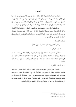 ‫ﺍﻟﺩﻋﻭﺓ‬

‫ﻫﻲ ﺘﻭﺠﻴﻪ ﺨﻁﺎﺏ ﻟﺸﺨﺹ ﺃﻭ ﺃﻜﺜﺭ ﻟﻼﻗﺘﻨﺎﻉ ﺒﻤﺒﺩﺃ ﻴﺅﻤﻥ ﺒﻪ ﺍﻟﺩﺍﻋﻲ.. ﻭﻫﻲ ﻤﻥ ﺍﻟـﺩﻋﻭﺓ‬
‫ﺇﻟﻰ ﻻ ﺸﻲﺀ ﻭﺍﻟﺤﺙ ﻋﻠﻰ ﺍﻟﺘﻤﺴﻙ ﺒﻪ.. ﻗﺎل ﺍﷲ ﺘﻌﺎﻟﻰ ﻋﻠﻰ ﻟﺴﺎﻥ ﺴـﻴﺩﻨﺎ ﻴﻭﺴـﻑ: ‪ ‬ﹶـﺎل ﺭﺏ‬
‫ﻗ َ ‪ ‬‬
‫ﺍﻟ ‪‬ﺠﻥ ﺃﺤﺏ ﺇﻟﻲ ﻤ ‪‬ﺎ ﻴﺩ ‪‬ﻭﻨ ِﻲ ﺇﻟﻴ‪‬ـﻪ ‪ .(١) ‬ﺃﻱ ﻤﻥ ﺍﻟﺩﻋﻭﺓ ﺇﻟﻰ ﻓﻌل ﺍﻟﻔﺎﺤﺸﺔ.. ﻭﻗـﻭل ﺍﻟﺤـﻕ‬
                                                  ‫ﺴ ‪ ِ   َ  ‬ﹶ ‪ِ ‬ﻤ ‪ ‬ﻋ ﹶﻨ ِ ﹶ ِ‬
     ‫ﺃﻴ ‪‬ﺎ: ‪ ‬ﺍﷲ ﻴﺩ ‪‬ﻭ ﺇ ﹶﻰ ‪‬ﺍﺭ ﺍﻟﺴﻼ ِ ‪ .(٢) ‬ﺃﻱ: ﺍﻟﺴﻼﻤﺔ ﻤﻥ ﺍﻟﻤﻜﺎﺭﻩ، ﻭﺍﻷﻤﻥ ﻤﻥ ﺍﻟﺨﻭﻑ.‬
                                                   ‫ﻭ ُ ‪ ‬ﻋ ِﻟ ﺩ ِ ‪ ‬ﹶﻡ‬          ‫ﻀ‬
‫ﻭﻤﻥ ﺍﻟﻤﻌﻠﻭﻡ ﺃﻥ ﻜل ﺩﻋﻭﺓ – ﻤﻬﻤﺎ ﺒﻠﻐﺕ ﻤﻥ ﺍﻟﺴﻤﻭ- ﻻ ﻴﻤﻜﻥ ﺃﻥ ﺘﺠﺫﺏ ﺇﻟﻴﻬﺎ ﺍﻷﻨﻅـﺎﺭ‬
‫ﻤﺎ ﻟﻡ ﻴﻜﻥ ﻟﻬﺎ ﺠﻬﺎﺯ ﺩﻋﺎﻴﺔ ﻴﺤﻤل ﻟﻭﺍﺀﻫﺎ ﻭﻴﻨﺸﺭ ﻓﻜﺭﻫﺎ، ﻭﻴﺩﻋﻭ ﺍﻟﻨﺎﺱ ﺇﻟﻴﻬـﺎ، ﻭﻫـﺫﺍ ﺍﻟﺠﻬـﺎﺯ‬
‫ﻴﺅﺴﺱ ﻓﻜﺭﻴﺎ ﻭﻴﺩﺭﺏ ﻋﻠﻰ ﺍﻟﺩﻋﻭﺓ ﻟﻠﻤﺒﺩﺃ ﺍﻟﺫﻱ ﻴﺅﻤﻥ ﺒﻪ، ﻭﺍﻷﺴﺎﻟﻴﺏ ﺍﻟﺘﻲ ﺘﺅﻫﻠﻪ ﺇﻟـﻰ ﺘﻭﺼـﻴل‬
                                                                       ‫‪‬‬
                                                       ‫ﺍﻟﻤﻌﻠﻭﻤﺔ ﺍﻟﺘﻲ ﻴﺅﻤﻥ ﺒﻬﺎ ﺇﻟﻰ ﻏﻴﺭﻩ.‬

                                                                       ‫ﻤﺤﺎﻭﺭ ﺍﻟﺩﻋﻭﺓ:‬
                                 ‫ﻭﺍﻟﺩﺍﻋﻴﺔ ﺍﻟﻨﺎﺠﺢ ﻴﺘﺨﺫ ﻟﺘﻭﺠﻴﻪ ﺩﻋﻭﺘﻪ ﻤﺤﺎﻭﺭ ﺜﻼﺜﺔ:‬

                                                                ‫١ – ﺍﻟﺩﻋﻭﺓ ﺍﻟﻔﺭﺩﻴﺔ:‬
‫ﻓﺎﻟﺩﺍﻋﻲ ﻴﺼﺎﺤﺏ ﺇﻨﺴﺎ ﹰﺎ ﻤﻌﻴ ﹰﺎ ﻴﺅﺜﺭ ﻓﻴﻪ ﺒﺴﻠﻭﻜﻪ، ﻭﻴﻌﻤﻕ ﻓﻜﺭﺘـﻪ ﻓـﻲ ﻭﺠﺩﺍﻨـﻪ ﺒﻨﻔـﺎﺫ‬
                                                  ‫ﻨ‬      ‫ﻨ‬
‫ﺒﺼﻴﺭﺘﻪ، ﻭﻗﻭﺓ ﺇﻴﻤﺎﻨﻪ ﺒﺩﻋﻭﺘﻪ، ﻭﻴﺤﺎﻭل ﺃﻥ ﻴﻘﻀﻲ ﺃﻜﺜﺭ ﻭﻗﺘﻪ ﻤﻌﻪ؛ ﻷﻥ ﺍﻟﺼﺤﺒﺔ ﻟﻬﺎ ﺘﺄﺜﻴﺭ ﺸﺩﻴﺩ‬
‫ﻓﻲ ﻭﺠﺩﺍﻥ ﺍﻟﻤﺩﻋﻭ، ﻭﻫﺫﻩ ﺍﻟﺼﺤﺒﺔ – ﺒﻼ ﺸﻙ- ﻟﻬﺎ ﺘﺄﺜﻴﺭ ﻜﺒﻴﺭ ﻭﻓﺎﻋﻠﻴـﺔ ﺃﺴـﺭﻉ ﻓـﻲ ﺍﻟﺘـﺄﺜﻴﺭ‬
                                                                                ‫ﺍﻟﻤﺒﺎﺸﺭ.‬

                                                                ‫٢ – ﺍﻟﺩﻋﻭﺓ ﺍﻟﻁﺒﻘﻴﺔ:‬
‫ﻭﺫﻟﻙ ﺒﺄﻥ ﻴﺨﺘﺎﺭ ﺍﻟﺩﺍﻋﻲ ﻤﺠﻤﻭﻋﺔ ﻤﻥ ﺍﻟﻨﺎﺱ ﻴﺘﻔﻘﻭﻥ ﻓﻲ ﺍﻟﻤﻴﻭل ﻭﺍﻟﺭﻏﺒﺎﺕ... ﻨﺯﻋـﺎﺘﻬﻡ‬
‫ﻭﺍﺤﺩﺓ، ﻭﻤﺸﺎﺭﺒﻬﻡ ﻤﺘﻔﻘﺔ، ﻜﺄﻥ ﻴﻜﻭﻨﻭﺍ ﻤﻥ ﺍﻟﻌﻤﺎل، ﺃﻭ ﺍﻟﺯﺭﺍﻉ ﺃﻭ ﺍﻟﻁﻼﺏ ﺃﻭ ﺍﻟﺘﺠﺎﺭ ﺃﻭ ﺍﻟﻨـﺴﺎﺀ،‬
‫ﻭﻴﺒﺩﺃ ﻴﺒﻴﻥ ﻟﻬﻡ ﺍﻟﻤﻌﺎﻨﺎﺓ ﺍﻟﺘﻲ ﻴﻌﻴﺸﻭﻥ ﻓﻴﻬﺎ ﺒﺴﺒﺏ ﺒﻌﺩﻫﻡ ﻋﻥ ﺍﻟﺩﻴﻥ ﻭﻓﻀﺎﺌﻠﻪ ﺃﻭ ﺍﻟﻤـﺸﺎﻜل ﺍﻟﺘـﻲ‬
‫ﺘﺤﻴﻁ ﺒﻬﻡ ﺒﺴﺒﺏ ﺨﻼﻓﺎﺘﻬﻡ ﺃﻭ ﺍﻨﻌﺯﺍﻟﻬﻡ ﻋﻥ ﺍﻟﻘﻴﻡ ﺍﻷﺨﻼﻗﻴﺔ، ﺜﻡ ﻴﺒﺩﺃ ﻓﻲ ﺸﺭﺡ ﺍﻟﻔﻜﺭﺓ ﺍﻟﺠﺩﻴﺩﺓ ﻤﻊ‬
               ‫ﺍﻟﺭﺒﻁ ﻟﻤﻘﺩﻤﺘﻪ، ﺃﻭ ﻴﺒﻴﻥ ﻟﻬﻡ ﺃﻥ ﻋﻠﻴﻬﻡ ﺃﻥ ﻴﺯﻴﺩﻭﺍ ﻓﻲ ﺇﻨﺘﺎﺠﻬﻡ ﻤﻊ ﺇﺘﻘﺎﻥ ﺍﻟﺼﻨﻌﺔ.‬




                                                                ‫)1( ﻴﻭﺴﻑ – ﻤﻥ ﺍﻵﻴﺔ: ٣٣.‬
                                                                ‫)2( ﻴﻭﻨﺱ – ﻤﻥ ﺍﻵﻴﺔ: ٥٢.‬


‫٦١‬
 