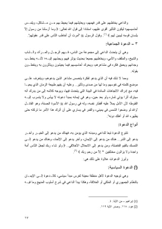 ‫ﻭﺍﻟﺩﺍﻋﻲ ﻴﺨﺎﻁﺒﻬﻡ ﻋﻠﻰ ﻗﺩ ِ ﻓﻬ ِﻬﻡ، ﻭ ‪‬ﻌﺎﻴﺸﻬﻡ ﻓﻴﻤﺎ ﻴﺤﻴﻁ ﺒﻬﻡ ﻤـﻥ ﻤـﺸﺎﻜل، ﻭﻴﻠﻤـﺱ‬
                                       ‫ﻴ‬      ‫ﹶ ‪‬ﺭ ﹶ ‪‬ﻤ‬
‫ﺃﺤﺎﺴﻴﺴﻬﻡ؛ ﻟﻴﻜﻭﻥ ﺍﻟﺘﺄﺜﻴﺭ ﺃﻗﻭﻯ ﻋﻠﻴﻬﻡ، ﺍﺴﺘﻨﺎ ‪‬ﺍ ﺇﻟﻰ ﻗﻭل ﺍﷲ ﺘﻌﺎﻟﻰ: ‪ ‬ﻭ ‪‬ﺎ ﺃﺭﺴﻠ ﹶﺎ ﻤﻥ ﺭ ‪‬ﻭل ﺇﻻ‬
‫‪ ‬ﻤ َ ‪  ‬ﹾ ﻨ ِ ‪‬ﺴ ٍ ِ ﱠ‬                      ‫ﺩ‬
  ‫ﺒﻠ ‪‬ﺎﻥ ﻗﻭ ِ ِ ﻟﻴﺒﻴﻥ ﻟﻬﻡ ‪ .(١) ‬ﻭﻗﻭل ﺍﻟﺭﺴﻭل ‪" ‬ﺃﻤﺭﺕ ﺃﻥ ﺃ ﹶﺎﻁ ‪ ‬ﺍﻟ ﱠﺎﺱ ﻋﻠﻰ ﻗﺩ ِ ﻋ ﹸﻭﻟ ِﻡ".‬
     ‫ﹶ ‪‬ﺭ ‪‬ﻘ ِﻬ‬       ‫ِ‪ ‬ﹸ ‪ ‬ﺨ ﺏ ﻨ ‪‬‬                               ‫ِ ِﺴ ِ ﹶ ‪‬ﻤﻪ ِ ‪    ‬ﹶ ‪ ‬‬

                                                                    ‫٣ – ﺍﻟﺩﻋﻭﺓ ﺍﻟﺠﻤﺎﻋﻴﺔ:‬
‫ﻭﻫﻲ ﺃﻥ ﻴﺘﺤﺩﺙ ﺍﻟﺩﺍﻋﻲ ﺇﻟﻰ ﻤﺠﻤﻭﻋﺔ ﻤﻥ ﺍﻟﻨﺎﺱ، ﻓـﻴﻬﻡ ﺍﻟﺭﺠـل ﻭﺍﻟﻤـﺭﺃﺓ، ﻭﺍﻟـﺸﺎﺏ‬
‫ﻭﺍﻟﺸﻴﺦ، ﻭﺍﻟﻤﺜﻘﻑ ﻭﺍﻷﻤﻲ، ﻭﻴﺨﺎﻁﺒﻬﻡ ﺠﻤﻴ ‪‬ﺎ ﺒﺤﺩﻴﺙ ﻴﺅﺜﺭ ﻓﻴﻬﻡ ﻭﻴﺠﺫﺒﻬﻡ ﺇﻟﻴـﻪ؛ ﻷﻨـﻪ ﻴﺨﻁـﺏ‬
                                           ‫ﻌ‬
‫ﻭﺠﺩﺍﻨﻬﻡ ﻭﻴﻌﻤﻕ ﻓﻜﺭﻩ ﻓﻲ ﻤﺸﺎﻋﺭﻫﻡ، ﻭﻴﺤﺭﻙ ﺃﺤﺎﺴﻴﺴﻬﻡ ﻓﻴﻤﺎ ﻴﻌﻴﺸﻭﻥ ﻭﻴﺘﺄﺜﺭﻭﻥ ﺒﻪ ﻭﻴﻨﻔﻌﻠـﻭﻥ‬
                                                                                         ‫ﺒﻘﻭﻟﻪ.‬
‫ﻭﻤﻤﺎ ﻻ ﺸﻙ ﻓﻴﻪ ﺃﻥ ﺍﻟﺫﻱ ﻴﺩﻋﻭ ﻟﻔﻜﺭﺓ ﻴﺘﺤﺴﺱ ﻤﺸﺎﻋﺭ ﺍﻟﺫﻴﻥ ﻴﺩﻋﻭﻫﻡ، ﻭﻴﺘﻌﺭﻑ ﻋﻠـﻰ‬
‫ﻤﻭﻀﻊ ﻜﻠﻤﺘﻪ ﻓﻲ ﻨﻔﻭﺴﻬﻡ ﻭﻤﺎ ﻟﻬﺎ ﻤﻥ ﺼ ‪‬ﻯ ﻭﺘﺄﺜﻴﺭ.. ﻭﻋﻠﻴﻪ ﺃﻥ ﻴﻔﻬﻡ ﻁﺒﻴﻌﺔ ﺍﻟﺯﻤﺎﻥ ﺍﻟﺫﻱ ﻴﺤﻴـﺎ‬
                                                ‫ﺩ‬
‫ﻓﻴﻪ، ﻤﻊ ﺇﺩﺭﺍﻙ ﺍﻻﺘﺠﺎﻫﺎﺕ ﺍﻟﺴﺎﺌﺩﺓ ﻓﻲ ﺍﻟﺒﻴﺌﺔ ﺍﻟﺘﻲ ﻴﺘﺤﺩﺙ ﻓﻴﻬﺎ، ﻭﻴﻭﺠﻪ ﻜﻼﻤﻪ ﺇﻟﻰ ﻤﻥ ﻴﺩﺭﻙ ﺃﻨﻪ‬
‫ﺴﻴﺘﺭﻙ ﺃﺜ ‪‬ﺍ ﻴﺅﺘﻲ ﺜﻤﺎﺭﻩ ﻭﻟﻭ ﺒﻌﺩ ﺤﻴﻥ، ﻭﻫﻭ ﻓﻲ ﺇﻴﻤﺎﻨﻪ ﺒﻤﺒﺩﺃ ﺩﻋﻭﺘﻪ ﻻ ﻴﻴﺄﺱ ﻭﻻ ﻴﺘﺴﺭﺏ ﺇﻟﻴـﻪ‬
                                                                         ‫ﺭ‬
‫ﺍﻟﻘﻨﻭﻁ؛ ﻷﻥ ﺍﻷﻤل ﻴﻤﻸ ﻋﻠﻴﻪ ﺃﻗﻁﺎﺭ ﻨﻔﺴﻪ، ﻭﻟﻪ ﻓﻲ ﺭﺴﻭل ﺍﷲ ‪ ‬ﺍﻷﺴﻭﺓ ﺍﻟﺤﺴﻨﺔ، ﻭﻫﻭ ﺍﻟﻘﺎﺌـل‬
‫"ﻭﺍﷲ ﻟﻭ ﻭﻀﻌﻭﺍ ﺍﻟﺸﻤﺱ ﻓﻲ ﻴﻤﻴﻨﻲ، ﻭﺍﻟﻘﻤﺭ ﻓﻲ ﻴﺴﺎﺭﻱ ﻋﻠﻰ ﺃﻥ ﺃﺘﺭﻙ ﻫﺫﺍ ﺍﻷﻤﺭ ﻤﺎ ﺘﺭﻜﺘﻪ ﺤﺘﻰ‬
                                                                    ‫ﻴﻅﻬﺭﻩ ﺍﷲ ﺃﻭ ﺃﻫﻠﻙ ﺩﻭﻨﻪ".‬

                                                                              ‫ﺃﻨﻭﺍﻉ ﺍﻟﺩﻋﻭﺓ:‬
‫ﺘﺘﻨﻭﻉ ﺍﻟﺩﻋﻭﺓ ﺘﺒ ‪‬ﺎ ﻟﻠﺩﺍﻋﻲ ﻭﻤﺒﺩﺌﻪ ﺍﻟﺫﻱ ﻴﺅﻤﻥ ﺒﻪ، ﻓﻬﻨﺎﻙ ﻤﻥ ﻴﺩﻋﻭ ﺇﻟﻰ ﺍﻟﺨﻴـﺭ ﻭﺁﺨـﺭ‬
                                                            ‫ﻌ‬
‫ﻴﺩﻋﻭ ﺇﻟﻰ ﺍﻟﺸﺭ.. ﻫﻨﺎﻙ ﻤﻥ ﻴﺩﻋﻭ ﺇﻟﻰ ﺍﻹﻴﻤﺎﻥ، ﻭﺁﺨﺭ ﻴﺩﻋﻭ ﺇﻟﻰ ﺍﻹﻟﺤﺎﺩ، ﻭﻫﻨﺎﻙ ﻤﻥ ﻴﺩﻋﻭ ﺇﻟـﻰ‬
‫ﺍﻟﺘﻤﺴﻙ ﺒﺎﻟﻘﻴﻡ ﺍﻟﻔﺎﻀﻠﺔ، ﻭﻤﻥ ﻴﺩﻋﻭ ﺇﻟﻰ ﺍﻻﻨﺤﻼل ﺍﻷﺨﻼﻗﻲ.. ‪ ‬ﻭﻟﻭ ﹶﺎﺀ ﺭﺒﻙ ﻟ ‪ ‬ل ﺍﻟ ﱠﺎﺱ ﺃﻤﺔ‬
‫‪ ‬ﹶ ‪ ‬ﺸ ‪    ‬ﹶﺠ ﻌ َ ﻨ ‪  ُ ‬ﹰ‬
                                        ‫‪‬ﺍﺤﺩﺓ ‪‬ﻻ ﻴ ‪‬ﺍﹸﻭﻥ ﻤﺨﺘﻠ ِﻴﻥ * ﺇﻻ ‪‬ﻥ ﺭﺤﻡ ﺭﺒﻙ ‪.(٢) ‬‬
                                               ‫ﻭ ِ ‪ ‬ﹰ ﻭ ﹶ ‪ ‬ﺯ ﻟ ‪  ‬ﹾ ﹶ ِﻔ ‪ ِ ‬ﱠ ﻤ ‪    ِ ‬‬
                                                ‫ﻭﺃﺒﺭﺯ ﺍﻟﺩﻋﻭﺍﺕ ﻋﻼﻭﺓ ﻋﻠﻰ ﺫﻟﻙ ﻫﻲ:‬

                                                                     ‫)ﺃ( ﺍﻟﺩﻋﻭﺓ ﺍﻟﺴﻴﺎﺴﻴﺔ:‬
‫ﻭﻫﻲ ﺘﻭﺠﻴﻪ ﺍﻟﺩﻋﻭﺓ ﻷﻫل ﻤﻨﻁﻘﺔ ﻤﻌﻴﻨﺔ ﻟﻐﺭﺱ ﻤﺒﺩﺃ ﺴﻴﺎﺴﻲ، ﻜﺎﻟـﺩﻋﻭﺓ ﺇﻟـﻰ ﺍﻹﻴﻤـﺎﻥ‬
‫ﺒﺎﻟﻨﻅﺎﻡ ﺍﻟﺠﻤﻬﻭﺭﻱ ﺃﻭ ﺍﻟﻤﻠﻜﻲ ﺃﻭ ﺍﻟﺨﻼﻓﺔ، ﻭﻫﻜﺫﺍ ﻴﺒﺩﺃ ﺍﻟﺩﺍﻋﻲ ﻓﻲ ﺸﺭﺡ ﺃﺴﻠﻭﺏ ﺍﻟﻤﻨﻬﺞ ﻭﻤﺎ ﻓﻴـﻪ‬



                                                                      ‫)1( ﺇﺒﺭﺍﻫﻴﻡ – ﻤﻥ ﺍﻵﻴﺔ: ٤.‬
                                                               ‫)2( ﻫﻭﺩ: ٨١١. ﻭﺼﺩﺭ ﺍﻵﻴﺔ ٩١١.‬


‫٧١‬
 