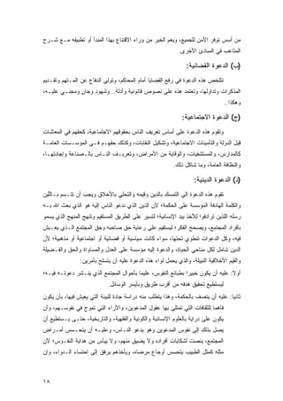 ‫ﻤﻥ ﺃﺴﺱ ﺘﻭﻓﺭ ﺍﻷﻤﻥ ﻟﻠﺠﻤﻴﻊ، ﻭﻴﻌﻡ ﺍﻟﺨﻴﺭ ﻤﻥ ﻭﺭﺍﺀ ﺍﻻﻗﺘﻨﺎﻉ ﺒﻬﺫﺍ ﺍﻟﻤﺒﺩﺃ ﺃﻭ ﺘﻁﺒﻴﻘﻪ ﻤـﻊ ﺸـﺭﺡ‬
                                                            ‫ﺍﻟﻤﺘﺎﻋﺏ ﻓﻲ ﺍﻟﻤﺒﺎﺩﺉ ﺍﻷﺨﺭﻯ.‬

                                                               ‫)ﺏ( ﺍﻟﺩﻋﻭﺓ ﺍﻟﻘﻀﺎﺌﻴﺔ:‬
‫ﺘﺘﻠﺨﺹ ﻫﺫﻩ ﺍﻟﺩﻋﻭﺓ ﻓﻲ ﺭﻓﻊ ﺍﻟﻘﻀﺎﻴﺎ ﺃﻤﺎﻡ ﺍﻟﻤﺤﺎﻜﻡ، ﻭﺘﻭﻟﻲ ﺍﻟﺩﻓﺎﻉ ﻋﻥ ﺍﻟﻤـﺘﻬﻡ ﻭﺘﻘـﺩﻴﻡ‬
‫ﺍﻟﻤﺫﻜﺭﺍﺕ ﻭﺘﺩﺍﻭﻟﻬﺎ، ﻭﺘﻌﺘﻤﺩ ﻫﺫﻩ ﻋﻠﻰ ﻨﺼﻭﺹ ﻗﺎﻨﻭﻨﻴﺔ ﻭﺃﺩﻟﺔ.. ﻭﺸﻬﻭﺩ ﻭﺠﺎﻥ ﻭﻤﺠﻨـﻲ ﻋﻠﻴـﻪ،‬
              ‫ٍ‬
                                                                                 ‫ﻭﻫﻜﺫﺍ..‬

                                                             ‫)ﺝ( ﺍﻟﺩﻋﻭﺓ ﺍﻻﺠﺘﻤﺎﻋﻴﺔ:‬
‫ﻭﺘﻘﻭﻡ ﻫﺫﻩ ﺍﻟﺩﻋﻭﺓ ﻋﻠﻰ ﺃﺴﺎﺱ ﺘﻌﺭﻴﻑ ﺍﻟﻨﺎﺱ ﺒﺤﻘﻭﻗﻬﻡ ﺍﻻﺠﺘﻤﺎﻋﻴﺔ، ﻜﺤﻘﻬﻡ ﻓﻲ ﺍﻟﻤﻌﺎﺸﺎﺕ‬
‫ِ ‪‬ل ﺍﻟﺩﻭﻟﺔ ﻭﺍﻟﺘﺄﻤﻴﻨﺎﺕ ﺍﻻﺠﺘﻤﺎﻋﻴﺔ، ﻭﺘﺸﻜﻴل ﺍﻟﻨﻘﺎﺒﺎﺕ، ﻭﻜﺫﻟﻙ ﺤﻘﻬـﻡ ﻓـﻲ ﺍﻟﻤﺅﺴـﺴﺎﺕ ﺍﻟﻌﺎﻤـﺔ‬
                                                                                ‫ﻗﺒ َ‬
‫ﻜﺎﻟﻤﺩﺍﺭﺱ، ﻭﺍﻟﻤﺴﺘﺸﻔﻴﺎﺕ، ﻭﺍﻟﻭﻗﺎﻴﺔ ﻤﻥ ﺍﻷﻤﺭﺍﺽ، ﻭﺘﻌﺭﻴـﻑ ﺍﻟﻨـﺎﺱ ﺒﺎﻟـﺼﻨﺎﻋﺔ ﻭﺇﺠﺎﺩﺘﻬـﺎ،‬
                                                         ‫ﻭﺍﻟﻨﻅﺎﻓﺔ ﺍﻟﻌﺎﻤﺔ، ﻭﻤﺎ ﺸﺎﻜل ﺫﻟﻙ.‬

                                                                   ‫)ﺩ( ﺍﻟﺩﻋﻭﺓ ﺍﻟﺩﻴﻨﻴﺔ:‬
‫ﺘﻘﻭﻡ ﻫﺫﻩ ﺍﻟﺩﻋﻭﺓ ﺇﻟﻰ ﺍﻟﺘﻤﺴﻙ ﺒﺎﻟﺩﻴﻥ ﻭﻗﻴﻤﻪ ﻭﺍﻟﺘﺤﻠﻲ ﺒﺎﻷﺨﻼﻕ ﻭﻴﺠﺏ ﺃﻥ ﺘﺘـﺴﻡ ﺒـﺎﻟﱢﻴﻥ‬
  ‫ﻠ‬
‫ﻭﺍﻟﻜﻠﻤﺔ ﺍﻟﻬﺎﺩﻓﺔ ﺍﻟﻤﺅﺴﺴﺔ ﻋﻠﻰ ﺍﻟﺤﻜﻤﺔ؛ ﻷﻥ ﺍﻟﺩﻴﻥ ﺍﻟﺫﻱ ﻨﺩﻋﻭ ﺍﻟﻨﺎﺱ ﺇﻟﻴﻪ ﻫﻭ ﺍﻟﺫﻱ ﺒﻌﺙ ﺍﷲ ﺒـﻪ‬
‫ﺭﺴﻠﻪ ﺍﻟﻠﺫﻴﻥ ﺘﺭﺍﺩﻓﻭﺍ ﻟﻸﺨﺫ ﺒﻴﺩ ﺍﻹﻨﺴﺎﻨﻴﺔ؛ ﻟﺘﺴﻴﺭ ﻋﻠﻰ ﺍﻟﻁﺭﻴﻕ ﺍﻟﻤﺴﺘﻘﻴﻡ ﻭﺘﻨﻬﺞ ﺍﻟﻤﻨﻬﺞ ﺍﻟﺫﻱ ﻴﺴﻤﻭ‬
‫ﺒﺄﻓﺭﺍﺩ ﺍﻟﻤﺠﺘﻤﻊ، ﻭﻴﺼﺤﺢ ﺍﻟﻔﻜﺭ؛ ﻟﻴﺴﺘﻘﻴﻡ ﻋﻠﻰ ﺭﻋﺎﻴﺔ ﺤﻕ ﺼﺎﺤﺒﻪ ﻭﺤﻕ ﺍﻟﻤﺠﺘﻤﻊ ﺍﻟـﺫﻱ ﻴﻌـﻴﺵ‬
‫ﻓﻴﻪ، ﻭﻜل ﺍﻟﺩﻋﻭﺍﺕ ﺘﻨﻁﻭﻱ ﺘﺤﺘﻬﺎ، ﺴﻭﺍﺀ ﻜﺎﻨﺕ ﺴﻴﺎﺴﻴﺔ ﺃﻭ ﻗﻀﺎﺌﻴﺔ ﺃﻭ ﺍﺠﺘﻤﺎﻋﻴﺔ ﺃﻭ ﻤﺫﻫﺒﻴﺔ؛ ﻷﻥ‬
‫ﺍﻟﺩﻴﻥ ﺸﺎﻤل ﻟﻜل ﻤﻨﺎﺤﻲ ﺍﻟﺤﻴﺎﺓ، ﻭﺍﻟﺩﻋﻭﺓ ﺇﻟﻴﻪ ﻤﺅﺴﺴﺔ ﻋﻠﻰ ﺍﻟﻌﺩل ﻭﺍﻟﻤﺴﺎﻭﺍﺓ ﻭﺍﻟﺤﻕ ﻭﺍﻟﻔـﻀﻴﻠﺔ‬
                ‫ﻭﺍﻟﻘﻴﻡ ﺍﻷﺨﻼﻗﻴﺔ ﺍﻟﻨﺒﻴﻠﺔ، ﻭﺍﻟﺫﻱ ﻴﺤﻤل ﻟﻭﺍﺀ ﻫﺫﻩ ﺍﻟﺩﻋﻭﺓ ﻋﻠﻴﻪ ﺃﻥ ﻴﺘﺴﻠﺢ ﺒﺄﻤﺭﻴﻥ:‬
‫ﺃﻭﻻ: ﻋﻠﻴﻪ ﺃﻥ ﻴﻜﻭﻥ ﺨﺒﻴ ‪‬ﺍ ﺒﻁﺒﺎﺌﻊ ﺍﻟﻨﻔﻭﺱ، ﻋﻠﻴ ‪‬ﺎ ﺒﺄﺤﻭﺍل ﺍﻟﻤﺠﺘﻤﻊ ﺍﻟﺫﻱ ﻴﻨـﺸﺭ ﺩﻋﻭﺘـﻪ ﻓﻴـﻪ؛‬
                                        ‫ﻤ‬                     ‫ﺭ‬                   ‫ً‬
                            ‫ﻟﻴﺴﺘﻁﻴﻊ ﺘﺤﻘﻴﻕ ﻫﺩﻓﻪ ﻤﻥ ﺃﻗﺭﺏ ﻁﺭﻴﻕ ﻭﺒﺄﻴﺴﺭ ﺍﻟﻭﺴﺎﺌل.‬
‫ﺜﺎﻨ ‪‬ﺎ: ﻋﻠﻴﻪ ﺃﻥ ﻴﺘﺼﻑ ﺒﺎﻟﺤﻜﻤﺔ، ﻭﻫﺫﺍ ﻴﺘﻁﻠﺏ ﻤﻨﻪ ﺩﺭﺍﺴﺔ ﺠﺎﺩﺓ ﻟﻠﺒﻴﺌﺔ ﺍﻟﺘﻲ ﻴﻌﻴﺵ ﻓﻴﻬﺎ، ﺒﺄﻥ ﻴﻜﻭﻥ‬
                                                                                  ‫ﻴ‬
‫ﻓﺎﻫ ‪‬ﺎ ﻟﻠﺜﻘﺎﻓﺎﺕ ﺍﻟﺘﻲ ﺘﻤﺘﻠﺊ ﺒﻬﺎ ﻋﻘﻭل ﺍﻟﻤﺩﻋﻭﻴﻥ، ﻭﺍﻵﺭﺍﺀ ﺍﻟﺘﻲ ﺘﻤﻭﺝ ﻓﻲ ﻨﻔﻭﺴـﻬﻡ، ﻭﺃﻥ‬
                                                                         ‫ﻤ‬
‫ﻴﻜﻭﻥ ﻋﻠﻰ ﺩﺭﺍﻴﺔ ﺒﺎﻟﻌﻠﻭﻡ ﺍﻹﻨﺴﺎﻨﻴﺔ ﻭﺍﻟﻜﻭﻨﻴﺔ ﻭﺍﻟﻔﻘﻬﻴﺔ، ﻭﺍﻟﺘﺎﺭﻴﺨﻴﺔ، ﺤﺘـﻰ ﻴـﺴﺘﻁﻴﻊ ﺃﻥ‬
‫ﻴﺼل ﺒﺫﻟﻙ ﺇﻟﻰ ﻨﻔﻭﺱ ﺍﻟﻤﺩﻋﻭﻴﻥ ﻭﻫﻭ ﻴﺩﻋﻭ ﺍﻟﻨـﺎﺱ، ﻭﻋﻠﻴـﻪ ﺃﻥ ﻴﺘﺤـﺴﺱ ﺃﻤـﺭﺍﺽ‬
‫ﺍﻟﻤﺠﺘﻤﻊ، ﻴﻨﺼﺕ ﻟﺸﻜﺎﻴﺎﺕ ﺃﻓﺭﺍﺩﻩ ﻭﻻ ﻴﻀﻴﻕ ﻤﻨﻬﻡ، ﻭﻻ ﻴﻴﺄﺱ ﻤﻥ ﻫﺩﺍﻴﺔ ﺍﻟﻨﻔـﻭﺱ؛ ﻷﻥ‬
‫ﻤﺜﻠﻪ ﻜﻤﺜل ﺍﻟﻁﺒﻴﺏ ﻴﺘﺤﺴﺱ ﺃﻭﺠﺎﻉ ﻤﺭﻀﺎﻩ، ﻭﻴﺄﺨﺫﻫﻡ ﺒﺭﻓﻕ ﺇﻟﻰ ﺍﺤﺘﺴﺎﺀ ﺍﻟـﺩﻭﺍﺀ، ﻭﺇﻥ‬



‫٨١‬
 