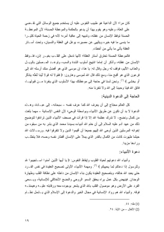 ‫ﻜﺎﻥ ﻤ ‪‬ﺍ؛ ﻷﻥ ﺍﻟﺩﺍﻋﻴﺔ ﻫﻭ ﻁﺒﻴﺏ ﺍﻟﻨﻔﻭﺱ ﻋﻠﻴﻪ ﺃﻥ ﻴﺴﺘﺨﺩﻡ ﺠﻤﻴﻊ ﺍﻟﻭﺴﺎﺌل ﺍﻟﺘﻲ ﺘﻘـﻀﻲ‬
                                                                   ‫‪‬ﺭ‬
‫ﻋﻠﻰ ﺍﻟﻌﻠﺔ، ﻭﻋﻠﻴﻪ ﻭﻫﻭ ﻴﻘﻭﻡ ﺒﻬﺫﺍ ﺃﻥ ﻴﺩﻋﻭ ﺒﺎﻟﺤﻜﻤﺔ ﻭﺍﻟﻤﻭﻋﻅﺔ ﺍﻟﺤﺴﻨﺔ؛ ﻷﻥ ﺍﻟﻤﻭﻋﻅـﺔ‬
‫ﺍﻟﺤﺴﻨﺔ ﺘﻭﻗﻅ ﺍﻹﻨﺴﺎﻥ ﻤﻥ ﻏﻔﻠﺘﻪ، ﻭﺘﻨﺒﻬﻪ ﺇﻟﻰ ﻋﺎﻗﺒﺔ ﺃﻤﺭﻩ؛ ﻷﻨﻪ ﻓﻲ ﺯﺤﻤﺔ ﺍﻟﺤﻴﺎﺓ ﻜﺜﻴـ ‪‬ﺍ‬
 ‫ﺭ‬
‫ﻤﺎ ﻴﻨﺴﻰ ﻤﺎ ﻓﻴﻪ ﺨﻴﺭﻩ ﻭﻴﺘﻠﻬﻰ ﻋﻥ ﻤﺼﻴﺭﻩ، ﻴﻭﻏل ﻓﻲ ﺍﻟﻐﻔﻠﺔ ﻭﺍﻟﻨﺴﻴﺎﻥ، ﻭﺘﺤﺕ ﺃﺴـﺘﺎﺭ‬
                                                      ‫ﺍﻟﻐﻔﻠﺔ ﻴﺄﺘﻲ ﻤﺎ ﻴﺄﺘﻲ ﻤﻥ ﺃﺨﻁﺎﺀ.‬
‫ﻓﺎﻟﻤﻭﻋﻅﺔ ﺍﻟﺤﺴﻨﺔ ﺘﺨﺘﺭﻕ ﺃﺴﺘﺎﺭ ﺍﻟﻐﻔﻠﺔ؛ ﻷﻨﻬﺎ ﺘﺩﺨل ﻋﻠﻰ ﺍﻟﻘﻠـﺏ ﺒﻐﻴـﺭ ﺇﺫﻥ، ﻓﺘـﻭﻗﻅ‬
‫ﺍﻹﻨﺴﺎﻥ ﻤﻥ ﻏﻔﻠﺘﻪ، ﻭﺃﺫﻜﺭ ﺃﻥ ﺇﻤﺎ ‪‬ﺎ ﺍﻨﺘﻬﺞ ﺃﺴﻠﻭﺏ ﺍﻟﺸﺩﺓ ﻭﺍﻟﺴﺏ، ﻭﺘﻭﻋـﺩ ﺍﻟﻤـﺼﻠﻴﻥ ﺒﺎﻟﻭﻴـل‬
                                                  ‫ﻤ‬
‫ﻭﺍﻟﻌﺫﺍﺏ ﺍﻷﻟﻴﻡ، ﻓﻭﻗﻑ ﻟﻪ ﺭﺠل ﻭﻗﺎل ﻟﻪ: ﻴﺎ ﻫﺫﺍ، ﺇﻥ ﻤﻭﺴﻰ ﺍﻟﺫﻱ ﻫﻭ ﺃﻓﻀل ﻤﻨﻙ ﺃﺭﺴﻠﻪ ﺍﷲ ﺇﻟﻰ‬
‫ﻓﺭﻋﻭﻥ ﺍﻟﺫﻱ ﻫﻭ ﺃﻗﺒﺢ ﻤﻨﺎ، ﻭﻤﻊ ﺫﻟﻙ ﻗﺎل ﺍﷲ ﻟﻤﻭﺴﻰ ﻭﻫﺎﺭﻭﻥ: ‪ ‬ﻓ ﹸﻭﻻ ﻟﻪ ﻗﻭ ﹰ ﻟﻴ ﹰﺎ ﱠﻌﱠﻪ ‪‬ﺘﺫﻜﺭ‬
‫ﹶﻘ ﹶ ﹶ ‪ ‬ﹶ ‪‬ﻻ ﱠ ‪‬ﻨ ﻟ ‪‬ﻠ ‪ ‬ﻴ ﹶ ﹶ ﱠ ‪‬‬
‫ﺃﻭ ﻴﺨ ﹶﻰ ‪ .(١) ‬ﻭﻨﺤﻥ ﻟﺴﻨﺎ ﻓﻲ ﺤﺎﺠﺔ ﺇﻟﻰ ﻤﻭﻋﻅﺘﻙ ﺒﻬﺫﺍ ﺍﻷﺴﻠﻭﺏ ﺍﻟﺫﻱ ﻴﻨﻔﺭﻨﺎ ﻤـﻥ ﻗﺒﻭﻟﻬـﺎ،‬
                                                                          ‫َ ‪  ‬ﹾﺸ‬
                                                  ‫ﻓﺎﺘﻕ ﺍﷲ ﻓﻴﻨﺎ ﻭﺤﺒﺒ‪‬ﻨﺎ ﺇﻟﻰ ﺍﷲ ﻭﻻ ﺘﻨﻔﺭﻨﺎ ﻤﻨﻪ.‬
                                                                            ‫‪‬‬

                                                              ‫ﺍﻟﺤﺎﺠﺔ ﺇﻟﻰ ﺍﻟﺩﻋﻭﺓ ﺍﻟﺩﻴﻨﻴﺔ:‬
‫ﻜل ﺍﻟﻌﺎﻟﻡ ﻤﺤﺘﺎﺝ ﺇﻟﻰ ﺃﻥ ﻴﻌﺭﻑ ﺍﷲ ﻜﻤﺎ ‪‬ﺭﻑ ﻨﻔﺴﻪ – ﺴﺒﺤﺎﻨﻪ- ﺇﻟﻰ ﻋﺒـﺎﺩﺓ، ﻭﻫـﺫﻩ‬
                                 ‫ﻋ‪ ‬ﹶ‬
‫ﺍﻟﺩﻋﻭﺓ ﻻ ﺒﺩ ﺃﻥ ﺘﻜﻭﻥ ﻋﻥ ﻁﺭﻴﻕ ﺍﻷﻨﺒﻴﺎﺀ ﻭﺒﻭﺍﺴﻁﺔ ﺍﻟﻭﺤﻲ؛ ﻷﻥ ﺍﻟﻨﻔﺱ ﺍﻹﻨﺴﺎﻨﻴﺔ – ﻤﻬﻤﺎ ﺒﻠﻐﺕ‬
‫ﻤﻥ ﻜﻤﺎل ﻭﻨﻀﺞ- ﻻ ﺘﺩﺭﻙ ﻋﻅﻤﺔ ﺍﷲ ﺇﻻ ﺇﺫﺍ ﻗﺭﺃﺕ ﻓﻲ ﺼﺤﻑ ﺍﻷﻨﺒﻴﺎﺀ ﺍﻟﺫﻴﻥ ﺘﺭﺍﺩﻓﻭﺍ ﻟﺘﻭﻀﻴﺢ‬
‫ﺫﻟﻙ ﻤﻥ ﻋﻬﺩ ﺁﺩﻡ ﻋﻠﻴﻪ ﺍﻟﺴﻼﻡ ﺇﻟﻰ ﺃﻥ ﺨﺘﻡ ﺍﷲ ﺃﻨﺒﻴﺎﺀﻩ ﺒﺴﻴﺩﻨﺎ ﻤﺤﻤﺩ ﺍﻟﺫﻱ ﺒﺸﺭ ﺒﻪ ﻤﻥ ﺴﺒﻘﻭﻩ ﻤﻥ‬
‫ﺇﺨﻭﺍﻨﻪ ﺍﻟﻤﺭﺴﻠﻴﻥ ﺍﻟﺫﻴﻥ ﺃﻭﺤﻰ ﺍﷲ ﺇﻟﻴﻬﻡ ﺠﻤﻴ ‪‬ﺎ ﺃﻥ ﺃﻗﻴﻤﻭﺍ ﺍﻟﺩﻴﻥ ﻭﻻ ﺘﺘﻔﺭﻗﻭﺍ ﻓﻴﻪ. ﻭﺭﺴـﺎﻻﺕ ﺍﷲ‬
                                            ‫ﻌ‬
‫ﺤﻴﺜﻤﺎ ﻅﻬﺭﺕ ﻜﺎﻨﺕ ﻤﻥ ﺍﻟﻜﻤﺎل ﺒﺎﻟﻘﺩﺭ ﺍﻟﺫﻱ ﻴﻤﻸ ﻋﻠﻰ ﺍﻹﻨﺴﺎﻥ ﺃﻗﻁﺎﺭ ﻨﻔﺴﻪ ﻭﺤﺴﻪ، ﻓﻼ ﻴﺘﻁﻠـﺏ‬
                                                                              ‫ﻭﺭﺍﺀﻫﺎ ﻤﺯﻴ ‪‬ﺍ.‬
                                                                                ‫ﺩ‬

                                                                            ‫ﺩﻋﻭﺓ ﺍﻷﻨﺒﻴﺎﺀ:‬
‫ﻭﺃﻨﺒﻴﺎﺀ ﺍﷲ ﺩﻋﻭﺘﻬﻡ ﻟﺤﻴﺎﺓ ﺍﻟﻘﻠﻭﺏ ﻭﺇﻴﻘﺎﻅ ﺍﻟﻨﻔﻭﺱ: ‪ ‬ﺎ ﺃﻴ ‪‬ﺎ ﺍﻟ ِﻴﻥ ﺁﻤ ﹸﻭﺍ ﺍﺴ‪‬ـﺘ ِﻴ ‪‬ﻭﺍ ﷲ‬
‫ِ‬   ‫ﹶﺠ ﺒ‬         ‫ﻴ َ ‪‬ﻬ ﱠﺫ ‪ ‬ﻨ‬
‫ﻭ ِﻠﺭ ‪‬ﻭل ﺇ ﹶﺍ ﺩ ‪‬ﺎ ﹸﻡ ﻟ ‪‬ﺎ ﻴﺤ ِﻴﻜﻡ ‪ .(٢) ‬ﻭﻤﻬﻤﺔ ﺍﻷﻨﺒﻴﺎﺀ ﺍﻷﻭﻟﻰ ﺘﺼﺤﻴﺢ ﺍﻟﻌﻘﻴﺩﺓ ﻓﻲ ﻨﻔﺱ ﺍﻟﻔـﺭﺩ‬
                                                       ‫‪‬ﻟ ‪‬ﺴ ِ ِﺫ ‪‬ﻋ ﻜ ِﻤ ‪ ‬ﻴ ﹸ ‪‬‬
‫ﺤﺘﻰ ﻴﻌﺒﺩ ﺍﷲ ﺨﺎﻟﻘﻪ، ﻭﺒﺘﺼﺤﻴﺢ ﺍﻟﻌﻘﻴﺩﺓ ﻴﻜﻭﻥ ﺒﻨﺎﺀ ﺍﻹﻨﺴﺎﻥ ﻤﻥ ﺩﺍﺨﻠﻪ ﻋﻠﻰ ﻨﻅﺎﻓﺔ ﺍﻟﻘﻠﺏ ﻭﻁﻬﺎﺭﺓ‬
‫ﺍﻟﻭﺠﺩﺍﻥ. ﻓﻴﻨﻬﺽ ﺒﻜل ﻋﻤل ﻴﺭﺍﻩ ﻴﺤﻘﻕ ﺍﻟﺴﻤﻭ ﺍﻟﺭﻭﺤﻲ ﻭﺍﻟﻨﻀﺞ ﺍﻷﺨﻼﻗﻲ ﻟﻺﻨﺴﺎﻨﻴﺔ، ﻭﻴـﺴﻌﻰ‬
‫ﺍﻟﻔﺭﺩ ﻋﻠﻰ ﺍﻷﺭﺽ ﻭﻫﻭ ﻤﻭﺼﻭل ﺍﻟﻘﻠﺏ ﺒﺎﷲ ﺍﻟﺫﻱ ﻴﺸﻌﺭ ﺒﻭﺠﻭﺩﻩ ﻤﻌﻪ ﻭﺭﻗﺎﺒﺘﻪ ﻋﻠﻴـﻪ ﻭﻫﻴﻤﻨﺘـﻪ‬
‫ﻓﻭﻗﻪ. ﻭﺃﻨﺒﻴﺎﺀ ﺍﷲ ﻫﻡ ﺭﻭﺍﺩ ﺍﻹﻨﺴﺎﻨﻴﺔ ﻓﻲ ﻤﺠﺎل ﺍﻟﺨﻴﺭ ﻭﺍﻟﺩﻋﻭﺓ ﺇﻟﻰ ﺍﻹﺴﻼﻡ ﺍﻟﺫﻱ ﻴـﺸﻤل ﻨﻅـﺎﻡ‬

                                                                                 ‫)1( ﻁﻪ: ٤٤.‬
                                                                    ‫)2( ﺍﻷﻨﻔﺎل – ﻤﻥ ﺍﻵﻴﺔ: ٤٢.‬


‫٩١‬
 