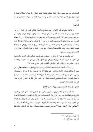 ‫ﺍﻟﺤﻴﺎﺓ ﺒﺄﺴﺭﻫﺎ، ﻓﻬﻡ ﻴﻌﻤﻠﻭﻥ ﻋﻠﻰ ﺇﻴﺠﺎﺩ ﻤﺠﺘﻤﻊ ﻓﺎﻀل ﻴﺘﺴﻡ ﺒﺎﻟﺨﻠﻕ ﻭﺍﻟﺭﺤﻤﺔ ﻭﺍﻟﻌﺩﺍﻟﺔ ﻭﺍﻟﻤﺴﺎﻭﺍﺓ‬
‫ﻓﻲ ﺍﻟﺤﻘﻭﻕ ﺒﻴﻥ ﺍﻟﻨﺎﺱ ﺠﻤﻴ ‪‬ﺎ ﺒﻼ ﺘﻌﺼﺏ ﻟﺠﻨﺱ ﺃﻭ ﻤﺤﺴﻭﺒﻴﺔ ﻷﺤﺩ ﺃﻭ ﻤﺠﺎﺭﺍﺓ ﻟـﺸﺨﺹ ﻤﻬﻤـﺎ‬
                                                   ‫ﻌ‬
                                                                                      ‫ﻜﺎﻥ.‬

                                                                                  ‫ﺍﻟﺩﺍﻋﻴﺔ:‬
‫ﻭﺍﻟﺩﺍﻋﻴﺔ ﻤﺘﺒﻊ ﻟﻬﺅﻻﺀ ﺍﻷﻨﺒﻴﺎﺀ، ﻭﻟﻴﺱ ﺒﻤﺒﺘﺩﻉ، ﻭﺍﻟﺩﻋﺎﺓ ﻁﻼﺌﻊ ﺍﻟﻨﻭﺭ ﻓﻲ ﺍﻷﻤﺔ ﻭﺒـﻭﺍﺩﺭ‬
‫ﺍﻟﻴﻘﻅﺔ ﻓﻴﻬﺎ، ﻭﺃﻤل ﺍﻟﻤﺠﺘﻤﻊ ﻟﻐﺩ ﺃﻓﻀل ﺘﺸﻊ ﻓﻲ ﺠﻨﺒﺎﺘﻪ ﺍﻟﺴﻌﺎﺩﺓ ﻭﺍﻟﻬﺩﻭﺀ ﻭﺍﻻﺴﺘﻘﺭﺍﺭ، ﻭﻫﻡ ﻓـﻲ‬
‫ﺩﻋﻭﺘﻬﻡ ﻴﺭﻴﺩﻭﻥ ﺍﻟﺨﻴﺭ ﻟﻜل ﺍﻟﻨﺎﺱ، ﻭﻴﺴﻌﻭﻥ ﻟﺩﻋﻭﺘﻬﻡ ﻴﺒﻠﻐﻭﻨﻬﺎ ﻭﻴﻨـﺸﺭﻭﻨﻬﺎ؛ ﻟﺘﻜـﻭﻥ ﺍﻟـﺴﻌﺎﺩﺓ‬
‫ﻟﻠﺠﻤﻴﻊ، ﻓﻬﻡ ﻓﻲ ﺩﻋﻭﺘﻬﻡ ﻻ ﻴﺘﻌﺼﺒﻭﻥ ﻟﺠﻨﺱ، ﺃﻭ ﻟﻭﻥ، ﻭﻻ ﻴﻨﺤﺎﺯﻭﻥ ﺇﻟﻰ ﺠﻤﺎﻋﺔ ﺘﻐﻠﻕ ﻓﻜﺭﻫـﺎ‬
‫ﻭﺘﺘﻌﺼﺏ ﻟﺭﺃﻴﻬﺎ ﻭﺘﻌﺯل ﻨﻔﺴﻬﺎ ﻋﻥ ﺍﻟﻤﺠﺘﻤﻊ؛ ﺫﻟﻙ ﻷﻥ ﺍﻟﺩﻋﺎﺓ ﺭﻭﺡ ﺠﺩﻴﺩﺓ ﺘﺴﺭﻱ ﻓﻲ ﺠﺴﻡ ﺍﻷﻤﺔ‬
‫ﻓﺘﺤﻴﻴﻪ ﺒﺎﻟﺤﻕ، ﻭﻨﻭﺭ ﻴﺒﺩﺩ ﺍﻟﻅﻼﻡ، ﻅﻼﻡ ﺍﻟﺠﻬل، ﻓﻬﻡ ﻴﻬﺩﻭﻥ ﺍﻟﺤﻴﺎﺭﻯ ﺴﻭﺍﺀ ﺍﻟﺴﺒﻴل، ﻭﻴﻁـﺭﺩﻭﻥ‬
                                                               ‫ﺍﻟﺨﻭﻑ ﻤﻥ ﻨﻔﻭﺱ ﺍﻟﺠﻤﺎﻫﻴﺭ.‬
‫ﺇﻨﻬﻡ ﻴﺒﺸﺭﻭﻥ ﺒﺭﺤﻤﺔ ﺍﷲ ﻭﻋﻔﻭﻩ، ﻭﻴﻌﻤﻠﻭﻥ ﻋﻠﻰ ﺘﺩﻋﻴﻡ ﺍﻟﺴﻼﻡ ﻭﻨﺸﺭ ﺍﻟﻌﺩﺍﻟﺔ ﻭﺍﻟـﺩﻋﻭﺓ‬
‫ﺇﻟﻰ ﺍﻟﺨﻴﺭ، ﻓﺒﺩﻋﻭﺘﻬﻡ ﻴﺤﻴﺎ ﺍﻟﻨﺎﺱ ﻭﻴﻌﻴﺸﻭﻥ ﻓﻲ ﻨﻭﺭ ﺍﻟﺤﻕ: ‪ ‬ﺃ ‪ ‬ﻥ ﹶﺎﻥ ﻤﻴ ﹰﺎ ﻓﺄﺤﻴﻴ ﹶﺎﻩ ‪  ‬ﻠ ﹶـﺎ‬
  ‫َﻭ ﻤ ﻜ ‪  ‬ﺘ ﹶ َ ‪  ‬ﻨ ‪ ‬ﻭﺠﻌ ﹾﻨ‬
                 ‫ﻟﻪ ﹸﻭ ‪‬ﺍ ﻴﻤ ِﻲ ﺒﻪ ِﻲ ﺍﻟ ﱠﺎﺱ ﻜ ‪‬ﻥ ‪‬ﺜﻠﻪ ِﻲ ﺍﻟﻅﻠ ‪‬ﺎﺕ ﻟﻴ ‪ ‬ﺒ ﹶﺎﺭﺝ ﻤﻨ ‪‬ﺎ ‪.(١) ‬‬
                         ‫ﱡﹸﻤ ِ ﹶ ‪‬ﺱ ِﺨ ِ ٍ ‪ ‬ﹾﻬ‬     ‫ﹶ ‪ ‬ﻨ ﺭ ‪ ‬ﺸ ِ ِ ﻓ ﻨ ِ ﹶ ﻤ ﻤ ﹶ ﹸ ‪ ‬ﻓ‬
‫ﺇﻥ ﺭﺴﺎﻻﺕ ﺍﻟﺴﻤﺎﺀ ﺘﺴﺘﻬﺩﻑ ﻤﺼﻠﺤﺔ ﺍﻹﻨﺴﺎﻥ، ﻭﻗﺩ ﻭﻀﺢ ﺍﻟﺤﻕ – ﺴﺒﺤﺎﻨﻪ ﻭﺘﻌﺎﻟﻰ- ﻓﻲ‬
‫ﻤﻨﻬﺞ ﺍﻟﺭﺴﺎﻻﺕ ﺴﻌﺎﺩﺓ ﺍﻹﻨﺴﺎﻥ ﻭﻓﻼﺤﺔ؛ ﻷﻨﻪ ﺨﻠﻴﻔﺔ ﺍﷲ ﻓﻲ ﺍﻷﺭﺽ، ﻭﻗﺩ ﻜﺭﻤﻪ ﺍﷲ – ﺴـﺒﺤﺎﻨﻪ‬
‫ﻭﺘﻌﺎﻟﻰ- ﻋﻠﻰ ﺠﻤﻴﻊ ﺨﻠﻘﻪ، ﻭﻤﻨﺤﻪ ﺍﻟﻌﻘل، ﻭﻫﺩﺍﻩ ﺍﻟﻨﺠﺩﻴﻥ؛ ﻟﺫﻟﻙ ﺘﺭﺍﺩﻓﺕ ﺭﺴﺎﻻﺕ ﺍﻟﺴﻤﺎﺀ ﻟﺘﻭﻀﺢ‬
‫ﻟﻪ ﻤﻌﺎﻟﻡ ﺍﻟﻁﺭﻴﻕ ﻭﺘﺒﻴﻥ ﻟﻪ ﻤﻭﺍﻀﻊ ﺃﻗﺩﺍﻤﻪ، ﻓﻴﺘﻤﻜﻥ ﻤﻥ ﺍﻟﺴﻴﺭ ﻋﻠﻰ ﺍﻟﻁﺭﻴﻕ ﺍﻟﺴﻭﻱ ﺍﻟﺫﻱ ﻴﻭﺼل‬
                                                               ‫ﺇﻟﻰ ﻋﺯ ﺍﻟﺩﻨﻴﺎ ﻭﻓﻼﺡ ﺍﻵﺨﺭﺓ.‬

                                        ‫ﺍﻟﺩﻋﻭﺓ ﻹﺴﻌﺎﺩ ﺍﻟﻤﺠﺘﻤﻊ ﻭﻤﺤﺎﺭﺒﺔ ﺍﻻﻨﺤﺭﺍﻓﺎﺕ:‬
‫ﻟﻘﺩ ﺃﺭﺴل ﺍﷲ ﺭﺴﻠﻪ ﻤﺒﺸﺭﻴﻥ ﻭﻤﻨﺫﺭﻴﻥ، ﻭﺃﻨﺯل ﻤﻊ ﻜل ﻨﺒﻲ ﻜﺘﺎ ‪‬ﺎ، ﻓﻜﺎﻥ ﻜل ﻨﺒﻲ ﻴﻘـﻭﻡ‬
                    ‫ﺒ‬
‫ﺒﺘﺒﻠﻴﻎ ﺍﻟﺩﻋﻭﺓ ﻤﺸﺎﻓﻬﺔ ﺒﻴﻨﻪ ﻭﺒﻴﻥ ﻤﻥ ُﺭ ِل ﺇﻟﻴﻬﻡ، ﻭﻤﺎ ﻤﻥ ﻨﺒﻲ ﺇﻻ ﻗﺎل ﻟﻘﻭﻤﻪ: ‪ ‬ﺍﻋﺒ ‪‬ﻭﺍ ﺍﷲ ‪‬ـﺎ‬
  ‫َﻤ‬     ‫‪ ‬ﺩ‬                                    ‫ﺃ ﺴَ‬
‫ﻟ ﹸﻡ ﻤﻥ ِﻟ ٍ ﻏﻴﺭﻩ ‪ .(٢) ‬ﻓﺎﻟﺩﻋﻭﺓ ﺃﺴﺎﺱ ﻟﺘﺼﺤﻴﺢ ﺍﻟﻌﻘﻴﺩﺓ، ﻭﺍﻷﻤﺭ ﺒﺈﻗﺎﻡ ﺍﻟﺼﻼﺓ ﻭﺇﻴﺘﺎﺀ ﺍﻟﺯﻜـﺎﺓ؛‬
                                                                      ‫ﹶﻜ ‪  ‬ﺇ ﹶ ﻪ ﹶ ‪  ‬‬
‫ﻷﻥ ﺍﻟﻌﻘﻴﺩﺓ ﺘﺭﺒﻁ ﺍﻹﻨﺴﺎﻥ ﺒﺨﺎﻟﻘﻪ، ﻭﺍﻟﺼﻼﺓ ﺘﻨﻅﻡ ﻟﻪ ﻭﻗﺘـﻪ ﻭﺘﺩﺭﺒـﻪ ﻋﻠـﻰ ﺍﻟﻨﻅﺎﻓـﺔ ﻭﺍﻟﻌﻤـل‬
‫ﺍﻻﺠﺘﻤﺎﻋﻲ ﺤﺘﻰ ﻻ ﻴﻌﻴﺵ ﻤﻨﻌﺯﻻ ﻋﻥ ﺒﻨﻲ ﺠﻨﺴﻪ، ﻭﺘﻌﻁﻴﻪ ﻭﺠﺒﺔ ﺭﻭﺤﻴﺔ ﺘﻨﻴﺭ ﻟﻪ ﻗﻠﺒﻪ، ﻭﺘـﻭﻗﻅ‬
                                                    ‫ﹰ‬



                                                                 ‫)1( ﺍﻷﻨﻌﺎﻡ – ﻤﻥ ﺍﻵﻴﺔ: ٢٢١.‬
                                                                    ‫)2( ﻫﻭﺩ – ﻤﻥ ﺍﻵﻴﺔ: ٠٥.‬


‫٠٢‬
 