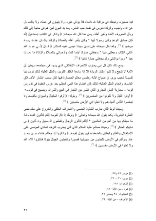 ‫ﻓﻴﻪ ﻀﻤﻴﺭﻩ، ﻭﺘﺠﻌﻠﻪ ﻓﻲ ﻤﺭﺍﻗﺒﺔ ﷲ ﺩﺍﺌﻤﺔ، ﻓﻼ ﻴﺅﺫﻱ ﻏﻴﺭﻩ، ﻭﻻ ﻴﺘﻬﺎﻭﻥ ﻓﻲ ﻋﻤﻠﻪ، ﻭﻻ ﻴﺘﻜﺎﺴـل‬
‫ﻋﻥ ﺃﺩﺍﺀ ﻭﺍﺠﺏ، ﻭﺍﻟﺯﻜﺎﺓ ﺘﻐﺭﺱ ﻓﻲ ﻨﻔﺴﻪ ﺤﺏ ﺍﻟﻨﺎﺱ، ﻭﻤﺩ ﻴﺩ ﺍﻟﻌﻭﻥ ﻟﻤﻥ ﻫﻡ ﻓﻲ ﺤﺎﺠﺔ ﺇﻟﻰ ﺫﻟﻙ‬
                                ‫‪‬‬          ‫‪‬‬
‫ﻭﺒﺫل ﺍﻟﻤﻌﺭﻭﻑ ﻷﻫﻠﻪ ﻭﻟﻐﻴﺭ ﺃﻫﻠﻪ، ﻭﻤﻥ ﻫﻨﺎ ﻗﺎل ﺍﷲ ﺴﺒﺤﺎﻨﻪ: ‪ ‬ﺍﺫﻜﺭ ِﻲ ﺍﻟﻜ ﹶﺎﺏ ِﺴ ‪‬ﺎ ِﻴل ﺇ ﱠﻪ‬
‫ﻭ ﹾ ﹸ ‪ ‬ﻓ ﹾ ِﺘ ِ ﺇ ‪‬ﻤ ﻋ َ ِﻨ ‪‬‬
‫ﹶﺎﻥ ‪‬ﺎ ِﻕ ﺍﻟﻭﻋﺩ ﻭ ﹶﺎﻥ ﺭ ‪‬ﻭﻻ ﻨﺒ ‪‬ﺎ * ﻭ ﹶﺎﻥ ﻴﺄﻤﺭ ﺃﻫﻠﻪ ِﺎﻟﺼﻼﺓ ‪‬ﺍﻟﺯ ﹶﺎﺓ ‪ ‬ﹶـﺎ ‪ ‬ﻋﻨﹾـﺩ ﺭ ‪‬ـﻪ‬
‫‪‬ﻜ ‪  َ   ْ  ‬ﹶ ‪ ‬ﺒ ‪ ‬ﹶ ِ ﻭ ‪‬ﻜ ِ ﻭﻜ ﻥ ِ ‪ ‬ﺒ ِ‬      ‫ﻜ ‪ ‬ﺼ ﺩ ﹶ ﹾ ‪ ِ  ‬ﻜ ‪ ‬ﺴ ﹰ ﱠ ِﻴ‬
‫ﻤﺭﻀ ‪‬ﺎ ‪ .(١) ‬ﻭﻜﻤﺎ ﻗﺎل ﺴﺒﺤﺎﻨﻪ ﻋﻠﻰ ﻟﺴﺎﻥ ﺴﻴﺩﻨﺎ ﻋﻴﺴﻰ ﻋﻠﻴﻪ ﺍﻟﺴﻼﻡ: ‪ ‬ﹶـﺎل ﺇ ﱢـﻲ ﻋﺒ‪‬ـﺩ ﺍﷲ‬
‫‪ِ  ‬‬      ‫ﻗ َ ِﻨ‬                                                             ‫‪ِ  ‬ﻴ‬
‫ﺁ ﹶﺎﻨﻲ ﺍﻟﻜ ﹶﺎﺏ ﻭﺠﻌﻠ ِﻲ ﻨﺒ ‪‬ﺎ * ﻭﺠﻌﻠ ِﻲ ﻤ ‪‬ﺎﺭ ﹰﺎ ﺃﻴﻨ ‪‬ﺎ ﹸﻨﺕ ‪‬ﺃﻭ ‪‬ﺎ ِﻲ ِﺎﻟﺼﻼﺓ ‪‬ﺍﻟﺯ ﹶﺎﺓ ‪‬ﺎ ﺩﻤ‪‬ـﺕ‬
‫‪   ‬ﹶﻨ ‪‬ﺒ ‪‬ﻜ َ ‪ ‬ﹶﻤ ﻜ ﹸ ﻭَ ‪‬ﺼ ﻨ ﺒ ‪ ‬ﹶ ِ ﻭ ‪‬ﻜ ِ ﻤ ‪ ‬ﹸ‬            ‫ﺘ ِ ‪ ‬ﹾ ِﺘ ‪    ‬ﹶﻨ ﹶ ِﻴ‬
                                           ‫ﺤ ‪‬ﺎ * ﻭﺒ ‪‬ﺍ ﺒ ‪‬ﺍﻟﺩ ِﻲ ﻭﻟﻡ ﻴﺠﻌﻠ ِﻲ ﺠ ‪‬ﺎ ‪‬ﺍ ﺸﻘ ‪‬ﺎ ‪.(٢) ‬‬
                                                   ‫‪ ‬ﺭ ِﻭ ِ ‪‬ﺘ ‪ ‬ﹶ ‪    ‬ﹾﻨ ‪‬ﺒ ﺭ ﹶ ِﻴ‬       ‫‪‬ﻴ‬
‫ﻭﻤﻊ ﺫﻟﻙ ﻜﺎﻥ ﻜل ﻨﺒﻲ ﻴﺤﺎﺭﺏ ﺍﻻﻨﺤﺭﺍﻑ ﺍﻷﺨﻼﻗﻲ ﺍﻟﺫﻱ ﻴﺴﻭﺩ ﻓﻲ ﻤﺠﺘﻤﻌﻪ، ﻭﻴﻌﻠﻥ ﺃﻥ‬
‫ﺍﻷﻤﺔ ﻻ ﺘﻨﺠﺢ ﻭﻻ ﺘﺘﺒﻭﺃ ﻤﻜﺎﻥ ﺍﻟﺭﻴﺎﺩﺓ ﺇﻻ ﺇﺫﺍ ﺴﺎﺩﻫﺎ ﺍﻟﺨﻠﻕ ﺍﻟﻜﺭﻴﻡ، ﻭﺍﻟﻤﺜل ﺍﻟﻌﻠﻴﺎ؛ ﻟﺫﻟﻙ ﻨﺭﻯ ﻨﺒ ‪‬ﺎ‬
 ‫ﻴ‬
‫ﻜﺴﻴﺩﻨﺎ ﺸﻌﻴﺏ ﻴﺭﻯ ﺃﻥ ﻀﻴﺎﻉ ﺍﻷﻤﺔ ﻭﻁﻤﺱ ﻤﻌﺎﻟﻡ ﺍﻟﺤﻀﺎﺭﺓ ﻓﻴﻬﺎ ﻜﺎﻥ ﺒﺴﺒﺏ ﺍﻨﺘﺸﺎﺭ ﺍﻷﺨـﻼﻕ‬
‫ﺍﻟﻔﺎﺴﺩﺓ، ﻭﺍﻨﻌﺩﺍﻡ ﺍﻟﻤﺜل ﺍﻟﻌﺎﻟﻴﺔ؛ ﻟﺫﻟﻙ ﻜﺎﻥ ﺍﻫﺘﻤﺎﻡ ﻫﺫﺍ ﺍﻟﻨﺒﻲ ﺍﻟﻌﻅﻴﻡ ﺒﻌﺩ ﻏﺭﺱ ﺍﻟﻌﻘﻴﺩﺓ ﻓﻲ ﻨﻔـﻭﺱ‬
‫ﻗﻭﻤﻪ – ﻤﺤﺎﺭﺒﺔ ﺍﻟﻐﺵ ﺍﻟﺘﺠﺎﺭﻱ ﺍﻟﺫﻱ ﺍﻨﺘﺸﺭ ﺒﻴﻥ ﺍﻟﺘﺠﺎﺭ ﻓﻲ ﺍﻟﺒﻴﻊ ﻭﺍﻟﺸﺭﺍﺀ، ﻭﻴﺼﻴﺢ ﻓﻲ ﻗﻭﻤـﻪ:‬
‫‪ ‬ﺃﻭ ﹸﻭﺍ ﺍﻟﻜﻴل ‪‬ﻻ ﺘ ﹸﻭ ﹸﻭﺍ ﻤﻥ ﺍﻟﻤﺨﺴ ِﻴﻥ ‪ .(٣) ‬ﻭﺒﻘﻭﻟﻪ: ‪ ‬ﺃﻭ ﹸﻭﺍ ﺍﻟﻤﻜ ‪‬ﺎل ‪‬ﺍﻟ ِﻴ ‪‬ﺍﻥ ِﺎﻟﻘﺴﻁ ‪‬ﻻ‬
‫َ ‪‬ﻓ ﹾ ِ ﹾﻴ َ ﻭ ﹾﻤ ﺯ ‪ ‬ﺒ ﹾ ِ ‪ ِ ‬ﻭ ﹶ‬                  ‫َ ‪‬ﻓ ﹾ ﹶ ‪ َ ‬ﻭ ﹶ ﹶﻜ ﻨ ِ ‪ ‬ﹾ ‪ ‬ﹾ ِﺭ ‪‬‬
                                ‫ﺘﺒﺨ ‪‬ﻭﺍ ﺍﻟ ﱠﺎﺱ ﺃﺸ ‪‬ﺎﺀﻫﻡ ‪‬ﻻ ﺘﻌﺜﻭ‪‬ﺍ ِﻲ ﺍﻷﺭ ِ ﻤﻔﺴ ِﻴﻥ ‪.(٤) ‬‬
                                       ‫ﹶ ‪ ‬ﹶﺴ ﻨ ‪ َ ‬ﹾﻴ ‪   ‬ﻭ ﹶ ﹶ ‪ ‬ﹶ ﻓ َ ‪‬ﺽ ‪ ‬ﹾ ِﺩ ‪‬‬
‫ﻭﺴﻴﺩﻨﺎ ﻟﻭﻁ ﺍﻟﺫﻱ ﺤﺎﺭﺏ ﺍﻟﺸﺫﻭﺫ ﺍﻟﺠﻨﺴﻲ ﻭﺍﻻﻨﺤﺭﺍﻑ ﺍﻟﺨﻠﻘﻲ ﻭﺍﻟﺨﺭﻭﺝ ﻋﻠﻰ ﻤﻘﺘـﻀﻰ‬
‫ﺍﻟﻔﻁﺭﺓ ﺍﻟﺒﺸﺭﻴﺔ، ﻭﻜﻤﺎ ﻴﻘﻭل ﺍﷲ ﺴﺒﺤﺎﻨﻪ ﻭﺘﻌﺎﻟﻰ: ‪ ‬ﻭﹸﻭ ﹰﺎ ﺇﺫ ﹶﺎل ِﻘﻭ ِﻪ ﺇﻨﻜﻡ ﻟﺘﺄ ﹸﻭﻥ ﺍﻟ ﹶﺎ ِـﺸﺔ‬
‫‪‬ﻟ ﻁ ِ ﹾ ﻗ َ ﻟ ﹶ ‪‬ﻤ ِ ِ ﱠ ﹸ ‪ ‬ﹶ ﹶ ْﺘ ‪ ‬ﹾﻔ ﺤ ﹶ ﹶ‬
‫‪‬ﺎ ‪ ‬ﻘﻜﻡ ﺒ ‪‬ﺎ ﻤﻥ ﺃ ‪ ٍ ‬ﻤﻥ ﺍﻟ ‪‬ﺎﻟ ِﻴﻥ * ﺃﺇﻨﻜﻡ ﻟﺘﺄ ﹸﻭﻥ ﺍﻟﺭ ‪‬ﺎل ﻭﺘﻘﻁ ‪‬ﻭﻥ ﺍﻟـﺴ ِﻴل ‪ ‬ﹶـﺄ ﹸﻭ ‪ِ ‬ـﻲ‬
  ‫‪‬ﺒ َ ﻭﺘ ْﺘ ﻥ ﻓ‬        ‫ﻤ ﺴﺒ ﹶ ﹸ ‪ِ ‬ﻬ ِ ‪َ ‬ﺤﺩ ‪  ‬ﹾﻌ ﹶﻤ ‪ َِ ‬ﱠ ﹸ ‪ ‬ﹶ ﹶ ْﺘ ‪ ‬ﺠ َ ‪ ‬ﹶ ﹾ ﹶﻌ ‪‬‬
‫ﹶﺎ ِﻴ ﹸﻡ ﺍﻟﻤﻨﻜﺭ ‪ .(٥) ‬ﻭﺴﻴﺩﻨﺎ ﺼﺎﻟﺢ ﻋﻠﻴﻪ ﺍﻟﺴﻼﻡ ﺍﻟﺫﻱ ﻜﺎﻥ ﻴﺤﺎﺭﺏ ﺍﻟﺘﺭﻑ ﺍﻟﻤﺎﺩﻱ ﺍﻟﻤﺅﺴﺱ ﻋﻠﻰ‬
                                                                     ‫ﻨ ﺩ ﻜ ‪ ‬ﹾ ‪‬ﹾ ﹶ ‪‬‬
‫ﺍﻻﺴﺘﻐﻼل ﻭﺍﻟﻅﻠﻡ ﻭﺍﻟﺒﻁﺵ ﺒﺎﻟﻀﻌﻔﺎﺀ، ﻓﻬﻭ ﻴﻘﻭل ﻟﻘﻭﻤﻪ: ‪ ‬ﺍﺫﻜ ‪‬ﻭﺍ ﺇﺫ ‪ ‬ﻠﻜﻡ ﺨﻠ ﹶﺎﺀ ِـﻥ ﺒﻌ‪‬ـﺩ‬
‫‪ِ ‬‬     ‫ﻭ ﹾ ﹸ ﺭ ِ ﹾ ﺠﻌ ﹶ ﹸ ‪ ‬ﹸ ﹶ ﻔ ‪ ‬ﻤ‬
‫‪‬ﺎﺩ ‪ ‬ﻭﺃﻜﻡ ِﻲ ﺍﻷﺭ ِ ﺘﺘﺨ ﹸﻭﻥ ِﻥ ﺴ ‪‬ﻭﻟ ‪‬ﺎ ﻗ ‪‬ﻭ ‪‬ﺍ ﻭﺘﻨﺤ ﹸﻭﻥ ﺍﻟﺠ ‪‬ﺎل ﺒ ‪‬ﻭ ﹰﺎ ﹶﺎﺫﻜ ‪‬ﻭﺍ ﺁﻻ ‪ ‬ﺍﷲ‬
‫ﹶﺀ ِ‬      ‫ﻋ ٍ ﻭﺒ ‪ َ‬ﹸ ‪ ‬ﻓ َ ‪‬ﺽ ﹶ ﱠ ِﺫ ‪ ‬ﻤ ‪‬ﻬ ِﻬ ﹸﺼ ﺭ ‪ ‬ﹶ ﹾ ِﺘ ‪ ‬ﹾ ِﺒ َ ‪‬ﻴ ﺘ ﻓ ﹾ ﹸﺭ‬
                                                          ‫‪‬ﻻ ﺘﻌﺜﻭ‪‬ﺍ ِﻲ ﺍﻷﺭ ِ ﻤﻔﺴ ِﻴﻥ ‪.(٦) ‬‬
                                                                 ‫ﻭ ﹶ ﹶ ‪ ‬ﹶ ﻓ َ ‪ ‬ﺽ ‪ ‬ﹾ ِﺩ ‪‬‬




                                                                              ‫)1( ﻤﺭﻴﻡ: ٤٥ ﻭ٥٥.‬
                                                                             ‫)2( ﻤﺭﻴﻡ: ٠٣ – ٢٣.‬
                                                                               ‫)3( ﺍﻟﺸﻌﺭﺍﺀ: ١٨١.‬
                                                                         ‫)4( ﻫﻭﺩ – ﻤﻥ ﺍﻵﻴﺔ: ٥٨.‬
                                                                    ‫)5( ﺍﻟﻌﻨﻜﺒﻭﺕ: ٨٢ ﻭﺼﺩﺭ ٩٢.‬
                                                                    ‫)6( ﺍﻷﻋﺭﺍﻑ – ﻤﻥ ﺍﻵﻴﺔ: ٤٧.‬


‫١٢‬
 