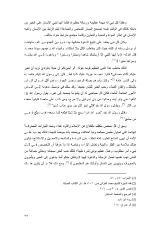 ‫ﻭﻫﻜﺫﺍ ﻜل ﻨﺒﻲ ﻟﻪ ﻤﻬﻤﺔ ﻋﻅﻴﻤﺔ ﻭﺭﺴﺎﻟﺔ ﺨﻁﻴﺭﺓ، ﻓﻜﻤﺎ ﺃﻨﻬﺎ ﺘﺒﻨﻲ ﺍﻹﻨﺴﺎﻥ ﻋﻠﻰ ﺍﻟﺨﻴﺭ ﻤﻥ‬
‫ﺩﺍﺨﻠﻪ ﻜﺫﻟﻙ ﻓﻲ ﺍﻟﻭﻗﺕ ﻨﻔﺴﻪ ﺘﺼﺤﺢ ﺍﻟﻤﺴﺎﺭ ﻟﻠﺸﺨﺹ ﻭﺍﻟﺠﻤﺎﻋﺔ؛ ﻟﻴﺘﻡ ﺍﻟﺭﺒﻁ ﺒﻴﻥ ﺍﻹﻨﺴﺎﻥ ﻭﺃﺨﻴﻪ‬
                ‫ﺍﻹﻨﺴﺎﻥ ﻓﻲ ﺇﻁﺎﺭ ﺍﻟﻤﻭﺩﺓ ﻭﺍﻟﻤﺤﺒﺔ ﻭﺍﻟﺘﻌﺎﻭﻥ ﻭﺇﻗﺎﻤﺔ ﻤﺠﺘﻤﻊ ﻤﺘﺭﺍﺒﻁ ﻤﺘﻭﺍﺩ ﻤﺘﺂﻟﻑ.‬
‫ﻭﻜﺎﻥ ﻜل ﻨﺒﻲ ﻴﻌﺘﻤﺩ ﻋﻠﻰ ﺘﺒﻠﻴﻎ ﺍﻟﺩﻋﻭﺓ ﻤﺸﺎﻓﻬﺔ ﺒﻴﻨـﻪ ﻭﺒـﻴﻥ ﺍﻟﺠﻤﻬـﻭﺭ ﺍﻟﻤـﺴﺘﻬﺩﻑ،‬
‫ﺃﻭ ﻴﺭﺴل ﺭﺴﻠﻪ ﺃﻭ ﻜﺘﺒﻪ ﺤﻴﺙ ﻜﺎﻥ ﻴﺨﺎﻁﺏ ﺍﻟﻜل ﺒﻼ ﺍﺴﺘﺜﻨﺎﺀ. ﻭﺃﻨﺒﻴﺎﺀ ﺍﷲ ﺯﻋﻴﻤﻬﻡ ﺴﻴﺩﻨﺎ ﻤﺤﻤـﺩ‬
‫ﻗﺎل ﺍﷲ ﻟﻪ: ‪ ‬ﺎ ﺃﻴ ‪‬ﺎ ﺍﻟﻨﺒﻲ ﺇ ﱠﺎ ﺃﺭﺴﻠ ﹶﺎﻙ ﹶﺎﻫ ‪‬ﺍ ﻭﻤﺒﺸ ‪‬ﺍ ﻭ ﹶـ ِﻴ ‪‬ﺍ * ﻭ ‪‬ﺍﻋ ‪‬ـﺎ ﺇ ﹶـﻰ ﺍﷲ ﺒﺈﺫ ِـﻪ‬
‫ِ ِ ِ ﹾﻨ ِ‬   ‫‪‬ﺩ ِﻴ ِﻟ‬         ‫ﻴ َ ‪‬ﻬ ﱠ ِ ‪ِ ‬ﻨ َ ‪  ‬ﹾﻨ ‪ ‬ﺸ ِﺩ ‪   ‬ﱢﺭ ‪‬ﻨ ﺫ ﺭ‬
                                                                          ‫ﻭﺴ ‪‬ﺍ ‪‬ﺎ ﻤ ِﻴ ‪‬ﺍ ‪.(١) ‬‬
                                                                                  ‫‪ِ ‬ﺭ ﺠ ‪‬ﻨ ﺭ‬
‫ﻟﺫﻟﻙ ﺨﺎﻁﺏ ﻫﺫﺍ ﺍﻟﻨﺒﻲ ﺍﻟﻌﻅﻴﻡ ﻗﻭﻤﻪ ﺒﻘﻭﻟﻪ: "ﻟﻭ ﺃﺨﺒﺭﺘﻜﻡ ﺃﻥ ﺨﻴﻼ ﺒﺎﻟﻭﺍﺩﻱ ﺘﺭﻴﺩ ﺃﻥ ﺘﻐﻴﺭ‬
                     ‫ﹰ‬
‫ﻋﻠﻴﻜﻡ ﺃﻜﻨﺘﻡ ﻤﺼﺩﻗ ‪‬؟ ﻗﺎﻟﻭﺍ: ﻨﻌﻡ، ﻤﺎ ﺠﺭﺒﻨﺎ ﻋﻠﻴﻙ ﻜﺫ ‪‬ﺎ ﻗﻁ.. ﻗﺎل: ﺇﻨﻲ ﺭﺴﻭل ﺍﷲ ﺇﻟﻴﻜﻡ ﺨﺎﺼـﺔ‬
                                   ‫ﺒ‬                               ‫‪ِ   ‬ﻲ‬
‫ﻭﺇﻟﻰ ﺍﻟﻨﺎﺱ ﻋﺎﻤﺔ )٢(". ﻭﻜﺎﻥ ﻴﺄﻤﺭﻫﻡ ﺒﺼﻠﺔ ﺍﻟﺭﺤﻡ، ﻭ ‪‬ﺴﻥ ﺍﻟﺠﻭﺍﺭ، ﻭﻋﺩﻡ ﺃﻜل ﺃﻤـﻭﺍل ﺍﻟﻨـﺎﺱ‬
                                 ‫ﺤ‬
‫ﺒﺎﻟﺒﺎﻁل، ﻭﺇﺘﻘﺎﻥ ﺍﻟﻌﻤل، ﻭﺤﺏ ﺍﻟﺨﻴﺭ ﻟﻠﻨﺎﺱ ﺠﻤﻴ ‪‬ﺎ. ﻭﻗﺩ ﺴﻠﻙ ﻓﻲ ﺘﻭﺼﻴل ﺩﻋﻭﺘﻪ ﺇﻟـﻰ ﺍﻟﻨـﺎﺱ‬
                                     ‫ﻌ‬
‫ﺍﻷﻤﻭﺭ ﺍﻟﻤﺘﺎﺤﺔ ﺃﻤﺎﻤﻪ، ﻓﻜﺎﻥ ﻜل ﺼﺎﺤﺒﻲ ﻟﻪ ﺃﻥ ﻴﺒﻠﻎ ﻤﺎ ﻴﺴﻤﻌﻪ ﺇﻟﻰ ﻏﻴﺭﻩ. ﻴﻘﻭل ﺭﺴﻭل ﺍﷲ ‪:‬‬
‫"ﺒﱢﻐﻭﺍ ﻋﻨﻲ ﻭﻟﻭ ﺁﻴﺔ، ﻭﺤ ‪‬ﺜﻭﺍ ﻋﻥ ‪‬ﻨﻲ ﺇﺴﺭﺍﺌﻴل ﻭﻻ ﺤﺭ ‪ ،‬ﻭﻤﻥ ﻜﺫ ‪ ‬ﻋﻠﻲ ﻤﺘﻌﻤ ‪‬ﺍ ﻓﻠﻴﺘﺒ ‪‬ﺃ ﻤﻘﻌﺩﻩ‬
‫ﺩ ﹾ ‪ ‬ﹶ ‪‬ﻭ ‪ ‬ﹾ ‪  ‬‬   ‫‪ ‬ﺝ ‪  ‬ﹶ ﹶﺏ ﹶ ‪‬‬               ‫‪‬ﺩ ﹸ ‪  ‬ﺒ‬        ‫‪‬ﹶ ‪‬‬       ‫‪‬ﻠ‬
                   ‫ﻤﻥ ﺍﻟ ﱠﺎﺭ )٣(. ﻭﻴﻘﻭل ﺭﺴﻭل ﺍﷲ ‪ " ‬ﹶﺈ ﱠﻲ ﻨ ِﻴﺭ ﻟﻜﻡ ﺒﻴﻥ ﻴﺩﻱ ﻋﺫﺍﺏ ﺸ ِﻴﺩ" )٤(.‬
                         ‫ﹶﺩ ٍ‬       ‫ﻓ ﻨ ﹶﺫ ‪ ‬ﹸ ‪      ‬‬                         ‫ِ‪ ‬ﻨ‬
‫ﻭﻗﺎل ﺭﺴﻭل ﺍﷲ ‪" :‬ﻨﻀ ‪ ‬ﺍﷲ ﺍﻤ ‪‬ﺃ ﺴﻤﻊ ﻤ ﱠﺎ ﺸﻴ ًﺎ ﻓ ‪‬ﻠﻐﻪ ﻜ ‪‬ﺎ ﺴﻤﻌ ‪ ،‬ﻓﺭ ‪ ‬ﻤﺒﻠﻎ ﺃﻭ ‪‬ـﻰ‬
  ‫‪‬ﺭ ‪ِ  ِ ‬ﻨ ‪‬ﺌ ﹶﺒﱠ ﹶ ‪ ‬ﹶﻤ ‪ ِ ‬ﻪ ﹶ ‪‬ﺏ ‪ ‬ﱢ ٍ ‪‬ﻋ‬           ‫ﹶ ‪‬ﺭ‬
                                                                                 ‫ﻤﻥ ‪‬ﺎﻤﻊ" )٥(.‬
                                                                                       ‫ِ ‪‬ﺴ ٍِ‬
‫ﻭﻤﻊ ﺃﻥ ﻜل ﺸﺨﺹ ﻤﻜﻠﻑ ﺒﺎﻟﺩﻓﺎﻉ ﻋﻥ ﺍﻹﺴﻼﻡ ﻭﺍﻟﺫﻭﺩ ﻋﻨﻪ، ﻭﺼﺩ ﺍﻟﺘﻴﺎﺭﺍﺕ ﺍﻟﻤﻨﺤﺭﻓـﺔ‬
‫ﺍﻟﻬﺩﺍﻤﺔ ﺍﻟﺘﻲ ﺘﺤﺎﻭل ﻁﻤﺱ ﻤﻌﺎﻟﻤﻪ ﻭﻨﺒﺫ ﺃﺨﻼﻗﻪ، ﻭﻭﺼﻔﻪ ﺒﺄﻨﻪ ﻤﻭﻀﺔ ﻗﺩﻴﻤﺔ؛ ﻟﺫﻟﻙ ﻴﺠـﺏ ﻋﻠـﻰ‬
‫ﺍﻷﻤﺔ ﺃﻥ ﺘﻬﻴﺊ ﺍﻟﻤﻨﺎﺥ ﺍﻟﻁﻴﺏ ﻟﻔﺌﺔ ﺘﻌﻜﻑ ﻋﻠﻰ ﺍﻟﺩﺭﺍﺴﺔ ﻭﺍﻟﻤﺘﺎﺒﻌﺔ ﻭﺍﻟﺘﺤﺼﻴل ﻭﺍﻻﺴﺘﻨﺘﺎﺝ؛ ﻟﻴﻜﻭﻥ‬
‫ﻫﻨﺎﻙ ﻤﻼﺀﻤﺔ ﺒﻴﻥ ﺍﻟﻔﻜﺭ ﻭﺍﻟﺒﻴﺌﺔ ﻭﺘﻌﺎﺩل ﺍﻵﺭﺍﺀ، ﻭﺨﺎﺼﺔ ﺇﺫﺍ ﻤﺎ ﻋﺭﻓﻨﺎ ﺃﻥ ﺍﻟﺘﺨﺼﺹ ﻓـﻲ ﻜـل‬
‫ﺸﻲﺀ ﺃﻤﺭ ﻤﻁﻠﻭﺏ، ﻭﻋﻤل ﻋﻅﻴﻡ ﻴﺅﺘﻲ ﺜﻤﺭﺓ ﻁﻴﺒﺔ؛ ﻟﺫﻟﻙ ﻨﺩﺏ ﺍﻟﺤﻕ ﺴﺒﺤﺎﻨﻪ ﻭﺘﻌﺎﻟﻰ ﺠﻤﺎﻋﺔ ﻤﻥ‬
‫ﺍﻟﻨﺎﺱ ﺘﻬﺏ ﻨﻔﺴﻬﺎ ﻟﺤﻤل ﺍﻟﺭﺴﺎﻟﺔ ﻭﺍﻟﺩﻋﻭﺓ ﺇﻟﻴﻬﺎ ‪ ‬ﻭﻟﺘ ﹸﻥ ‪‬ﻨﻜﻡ ﺃﻤﺔ ﻴﺩ ‪‬ﻭﻥ ﺇ ﹶﻰ ﺍﻟﺨﻴﺭ ﻭﻴﺄﻤ ‪‬ﻭﻥ‬
‫‪ ‬ﹾ ﹶﻜ ﻤ ﹾ ﹸ ‪  ُ ‬ﹲ ‪ ‬ﻋ ‪ِ ‬ﻟ ﹾ ﹶ ‪ ْ   ِ ‬ﺭ ‪‬‬
‫ِﺎﻟﻤﻌ ‪‬ﻭﻑ ﻭﻴﻨﻬﻭﻥ ﻋﻥ ﺍﻟﻤﻨﻜﺭ ﻭُﻭﻟ ِ ‪ ‬ﻫﻡ ﺍﻟﻤﻔﻠ ‪‬ﻭﻥ ‪ .(٦) ‬ﻭﻤﻊ ﺫﻟﻙ ﻓﻼ ﺒﺩ ﺃﻥ ﻴﻜﻭﻥ ﻫﻨـﺎﻙ‬
                                   ‫ﺒ ﹾ ‪ ‬ﺭ ِ ‪  ‬ﹾ ‪ ِ    ‬ﹾ ‪ ‬ﹾ ﹶ ِ ‪‬ﺃ ﹶﺌﻙ ‪  ‬ﹾ ‪ ‬ﹾ ِﺤ ‪‬‬


                                                                         ‫)1( ﺍﻷﺤﺯﺍﺏ: ٥٤ ﻭ ٦٤.‬
                                ‫)2( ﻓﻘﻪ ﺍﻟﺴﻴﺭﺓ ﻟﻠﺸﻴﺦ ﻤﺤﻤﺩ ﺍﻟﻐﺯﺍﻟﻲ ﺹ: ١٠١، ﻁ: ﺩﺍﺭ ﺍﻟﻜﺘﺎﺏ ﺍﻟﺤﺩﻴﺜﺔ.‬
                                                                ‫)3( ﻓﻴﺽ ﺍﻟﻘﺩﻴﺭ ﺠـ ٣ ﺼـ ٦٠٢.‬
                                                                    ‫)4( ﺍﻟﻤﺭﺠﻊ ﻭﺍﻟﺼﻔﺤﺔ ﺍﻟﺴﺎﺒﻘﺎﻥ.‬
                                                                               ‫)5( ﺭﻭﺍﻩ ﺃﺒﻭ ﺩﺍﻭﺩ.‬
                                                                            ‫)6( ﺁل ﻋﻤﺭﺍﻥ: ٤٠١.‬


‫٢٢‬
 