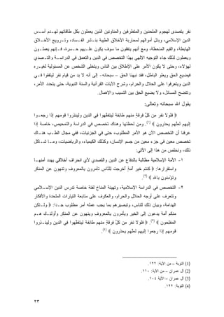 ‫ﻨﻔﺭ ﻴﺘﺼﺩﻯ ﻟﻬﺠﻭﻡ ﺍﻟﻤﻠﺤﺩﻴﻥ ﻭﺍﻟﻤﺘﻁﺭﻓﻴﻥ ﻭﺍﻟﻤﻨﺎﻭﺌﻴﻥ ﺍﻟﺫﻴﻥ ﻴﻌﻤﻠﻭﻥ ﺒﻜل ﻁﺎﻗﺎﺘﻬﻡ ﻟﻬـﺩﻡ ﺃﺴـﺱ‬
‫ﺍﻟﺩﻴﻥ ﺍﻹﺴﻼﻤﻲ، ﻭﺒﺫل ﺃﻤﻭﺍﻟﻬﻡ ﻟﻤﺤﺎﺭﺒﺔ ﺍﻷﺨﻼﻕ ﺍﻟﻁﻴﺒﺔ ﺒﻨـﺸﺭ ﺍﻟﻔـﺴﺎﺩ، ﻭﺘـﺭﻭﻴﺞ ﺍﻷﺨـﻼﻕ‬
‫ﺍﻟﻬﺎﺒﻁﺔ، ﻭﺍﻟﻘﻴﻡ ﺍﻟﻤﻨﺤﻁﺔ، ﻭﻤﻊ ﺃﻨﻬﻡ ﻴﻨﻔﻘﻭﻥ ﻤﺎ ﺴﻭﻑ ﻴﻜﻭﻥ ﻋﻠـﻴﻬﻡ ﺤـﺴﺭﺓ، ﻓـﺈﻨﻬﻡ ﻴﻌﻤﻠـﻭﻥ‬
‫ﻭﻴﻌﻤﻠﻭﻥ ﻟﺫﻟﻙ ﺠﺎﺀ ﺍﻟﺘﻭﺠﻴﻪ ﺍﻹﻟﻬﻲ ﺒﻬﺫﺍ ﺍﻟﺘﺨﺼﺹ ﻓﻲ ﺍﻟﺩﻴﻥ ﻭﺍﻟﺘﻌﻤﻕ ﻓﻲ ﺍﻟﺩﺭﺍﺴـﺔ ﻭﺍﻟﺘـﺼﺩﻱ‬
‫ﻟﻬﺅﻻﺀ، ﻭﺤﺘﻰ ﻻ ﻴﻜﻭﻥ ﺍﻷﻤﺭ ﻋﻠﻰ ﺍﻹﻁﻼﻕ ﺒﻴﻥ ﺍﻟﻨﺎﺱ ﻭﻴﺘﺨﻠﻰ ﺍﻟﺸﺨﺹ ﻋﻥ ﺍﻟﻤﺴﺌﻭﻟﻴﺔ ﻟﻐﻴـﺭﻩ‬
‫ﻓﻴﻀﻴﻊ ﺍﻟﺤﻕ ﻭﻴﻌﻠﻭ ﺍﻟﺒﺎﻁل، ﻓﻘﺩ ﻨﺒﻬﻨﺎ ﺍﻟﺤﻕ – ﺴﺒﺤﺎﻨﻪ- ﺇﻟﻰ ﺃﻨﻪ ﻻ ﺒﺩ ﻤﻥ ﻗﻴﺎﻡ ﻨﻔﺭ ﻟﻴﺘﻔﻘﻭﺍ ﻓـﻲ‬
‫ﺍﻟﺩﻴﻥ ﻭﻴﺘﻌﺭﻓﻭﺍ ﻋﻠﻰ ﺍﻟﺤﻼل ﻭﺍﻟﺤﺭﺍﻡ، ﻭﺸﺭﺡ ﺍﻵﻴﺎﺕ ﺍﻟﻘﺭﺁﻨﻴﺔ ﻭﺍﻟﺴﻨﺔ ﺍﻟﻨﺒﻭﻴﺔ، ﺤﺘﻰ ﻴﺘﺤﺩﺩ ﺍﻷﻤﺭ،‬
                                        ‫ﻭﺘﺘﻀﺢ ﺍﻟﻤﺴﺎﺌل، ﻭﻻ ﻴﻀﻴﻊ ﺍﻟﺤﻕ ﺒﻴﻥ ﺍﻟﺘﺴﻴﺏ ﻭﺍﻹﻫﻤﺎل.‬

                                                                          ‫ﻴﻘﻭل ﺍﷲ ﺴﺒﺤﺎﻨﻪ ﻭﺘﻌﺎﻟﻰ:‬
‫‪ ‬ﻓﻠﻭﻻ ﻨﻔ ‪ِ ‬ﻥ ﻜ ﱢ ِﺭﻗ ٍ ﻤﻨﻬﻡ ﹶﺎﺌﻔﺔ ِ ‪‬ﺘﻔﻘ ‪‬ﻭﺍ ِﻲ ﺍﻟ ‪‬ﻴﻥ ﻭﻟ ‪‬ﻨﺫ ‪‬ﻭﺍ ﻗﻭﻤﻬﻡ ﺇ ﹶﺍ ﺭﺠ ‪‬ـﻭﺍ‬
   ‫ﹶ ﹶ ‪ ‬ﹶ ﹶ ﹶﺭ ﻤ ﹸل ﻓ ‪ ‬ﹶﺔ ‪ ‬ﹾ ‪  ‬ﻁ ِ ﹶ ﹲ ﻟﻴ ﹶ ﹶ ﱠﻬ ﻓ ﺩ ِ ‪ِ ‬ﻴ ِﺭ ﹶ ‪ِ    ‬ﺫ ‪ ‬ﻌ‬
‫ﺇﻟﻴﻬﻡ ﻟﻌﻠﻬﻡ ﻴﺤﺫ ‪‬ﻭﻥ ‪ .(١) ‬ﻭﻤﻥ ﻟﺤﻅﺘﻬﺎ ﻭﻫﻨﺎﻙ ﺘﺨﺼﺹ ﻓﻲ ﺍﻟﺩﺭﺍﺴﺔ ﻭﺍﻟﺘﻤﺤﻴﺹ، ﺨﺎﺼﺔ ﺇﺫﺍ‬
                                                           ‫ِ ﹶ ‪  ِ ‬ﹶ ‪ ‬ﱠ ‪    ‬ﹶﺭ ‪‬‬
‫ﻋﺭﻓﻨﺎ ﺃﻥ ﺍﻟﺘﺨﺼﺹ ﺍﻵﻥ ﻫﻭ ﺍﻷﻤﺭ ﺍﻟﻤﻁﻠﻭﺏ، ﺤﺘﻰ ﻓﻲ ﺍﻟﺠﺯﺌﻴﺎﺕ، ﻓﻔﻲ ﻤﺠﺎل ﺍﻟﻁـﺏ ﻫﻨـﺎﻙ‬
‫ﺘﺨﺼﺹ ﻤﻌﻴﻥ ﻓﻲ ﺠﺯﺀ ﻤﻌﻴﻥ ﻤﻥ ﺠﺴﻡ ﺍﻹﻨﺴﺎﻥ، ﻭﻜﺫﻟﻙ ﺍﻟﻜﻴﻤﻴﺎﺀ، ﻭﺍﻟﺭﻴﺎﻀﻴﺎﺕ، ﻭﻤـﺎ ﺸـﺎﻜل‬
                                                                    ‫ﺫﻟﻙ، ﻭﻨﺨﻠﺹ ﻤﻥ ﻫﺫﺍ ﺇﻟﻰ ﺍﻵﺘﻲ:‬
‫١- ﺍﻷﻤﺔ ﺍﻹﺴﻼﻤﻴﺔ ﻤﻁﺎﻟﺒﺔ ﺒﺎﻟﺩﻓﺎﻉ ﻋﻥ ﺍﻟﺩﻴﻥ ﻭﺍﻟﺘﺼﺩﻱ ﻷﻱ ﺍﻨﺤﺭﺍﻑ ﺃﺨﻼﻗﻲ ﻴﻬﺩﺩ ﺃﻤﻨﻬـﺎ‬
‫ﻭﺍﺴﺘﻘﺭﺍﺭﻫﺎ: ‪ ‬ﻜﻨﺘﻡ ﺨﻴ ‪ ‬ﺃﻤﺔ ﺃﺨﺭﺠﺕ ِﻠ ﱠﺎﺱ ﹶﺄﻤ ‪‬ﻭ ‪ِ ‬ﺎﻟﻤﻌ ‪‬ﻭﻑ ‪‬ﺘﻨ ‪‬ﻭ ‪ ‬ﻋﻥ ﺍﻟﻤﻨﻜﺭ‬
‫ﹸ ﹾ ﹸ ‪ ‬ﹶ ‪‬ﺭ ُ ‪ ُ ٍ ‬ﹾ ِ ‪ ‬ﹾ ﻟ ﻨ ِ ﺘ ‪‬ﺭ ﻥ ﺒ ﹾ ‪ ‬ﺭ ِ ﻭ ﹶ ﹾﻬ ‪‬ﻥ ‪ ِ ‬ﹾ ‪ ‬ﹾ ﹶ ِ‬
                                                                        ‫ﻭﺘﺅﻤ ﹸﻭﻥ ِﺎﷲ ‪.(٢) ‬‬
                                                                               ‫‪ ‬ﹸ ْ ِﻨ ‪ ‬ﺒ ِ‬
‫٢- ﺍﻟﺘﺨﺼﺹ ﻓﻲ ﺍﻟﺩﺭﺍﺴﺔ ﺍﻹﺴﻼﻤﻴﺔ، ﻭﺘﻬﻴﺌﺔ ﺍﻟﻤﻨﺎﺥ ﻟﻔﺌﺔ ﺨﺎﺼﺔ ﺘﺩﺭﺱ ﺍﻟﺩﻴﻥ ﺍﻹﺴـﻼﻤﻲ‬
‫ﻭﺘﺘﻌﺭﻑ ﻋﻠﻰ ﺃﻭﺠﻪ ﺍﻟﺤﻼل ﻭﺍﻟﺤﺭﺍﻡ، ﻭﺍﻟﻌﻜﻭﻑ ﻋﻠﻰ ﻤﺘﺎﺒﻌﺔ ﺍﻟﺘﻴﺎﺭﺍﺕ ﺍﻟﻤﻠﺤﺩﺓ ﻭﺍﻷﻓﻜﺎﺭ‬
‫ﺍﻟﻬﺩﺍﻤﺔ، ﻭﺒﻴﺎﻥ ﺫﻟﻙ ﻟﻠﻨﺎﺱ، ﻭﺘﺒﺼﻴﺭﻫﻡ ﺒﻤﺎ ﻴﺠﺏ ﻋﻤﻠﻪ ﺃﻤﺭ ﻤﻁﻠﻭﺏ ﺠـ ‪‬ﺍ: ‪ ‬ﻭﻟﹾـﺘ ﹸﻥ‬
 ‫‪ ‬ﹶﻜ‬        ‫ﺩ‬
‫ﻤﻨﻜﻡ ﺃﻤﺔ ﻴﺩ ‪‬ﻭﻥ ﺇ ﹶﻰ ﺍﻟﺨﻴﺭ ﻭﻴﺄﻤ ‪‬ﻭﻥ ِﺎﻟﻤﻌ ‪‬ﻭﻑ ﻭﻴﻨﻬﻭﻥ ﻋﻥ ﺍﻟﻤﻨﻜﺭ ﻭُﻭﻟ ِـﻙ ‪‬ـﻡ‬
‫‪ ‬ﹾ ﹸ ‪  ُ ‬ﹲ ‪ ‬ﻋ ‪ِ ‬ﻟ ﹾ ﹶ ‪ ْ   ِ ‬ﺭ ‪ ‬ﺒ ﹾ ‪ ‬ﺭ ِ ‪  ‬ﹾ ‪ ِ    ‬ﹾ ‪ ‬ﹾ ﹶ ِ ‪‬ﺃ ﹶﺌ ‪ ‬ﻫ ‪‬‬
‫ﺍﻟﻤﻔﻠ ‪‬ﻭﻥ ‪  .(٣) ‬ﻓﻠﻭﻻ ﻨﻔ ‪ِ ‬ﻥ ﻜ ﱢ ِﺭﻗ ٍ ﻤﻨﻬﻡ ﹶﺎﺌﻔﺔ ِ ‪‬ﺘﻔﻘ ‪‬ﻭﺍ ِﻲ ﺍﻟ ‪‬ﻴﻥ ﻭﻟ ‪‬ﻨـﺫ ‪‬ﻭﺍ‬
  ‫ﹶ ﹶ ‪ ‬ﹶ ﹶ ﹶﺭ ﻤ ﹸل ﻓ ‪ ‬ﹶﺔ ‪ ‬ﹾ ‪  ‬ﻁ ِ ﹶ ﹲ ﻟﻴ ﹶ ﹶ ﱠﻬ ﻓ ﺩ ِ ‪ِ ‬ﻴ ِﺭ‬          ‫ﹾ ‪ ‬ﹾ ِﺤ ‪‬‬
                                           ‫ﻗﻭﻤﻬﻡ ﺇ ﹶﺍ ﺭﺠ ‪‬ﻭﺍ ﺇﻟﻴﻬﻡ ﻟﻌﻠﻬﻡ ﻴﺤﺫ ‪‬ﻭﻥ ‪.(٤) ‬‬
                                                  ‫ﹶ ‪ ِ    ‬ﺫ ‪ ‬ﻌ ِ ﹶ ‪  ِ ‬ﹶ ‪ ‬ﱠ ‪    ‬ﹶ ﺭ ‪‬‬




                                                                             ‫)1( ﺍﻟﺘﻭﺒﺔ – ﻤﻥ ﺍﻵﻴﺔ: ٢٢١.‬
                                                                        ‫)2( ﺁل ﻋﻤﺭﺍﻥ – ﻤﻥ ﺍﻵﻴﺔ: ٠١١.‬
                                                                             ‫)3( ﺁل ﻋﻤﺭﺍﻥ – ﺍﻵﻴﺔ ٤٠١.‬
                                                                                         ‫)4( ﺍﻟﺘﻭﺒﺔ: ٢٢١.‬


‫٣٢‬
 