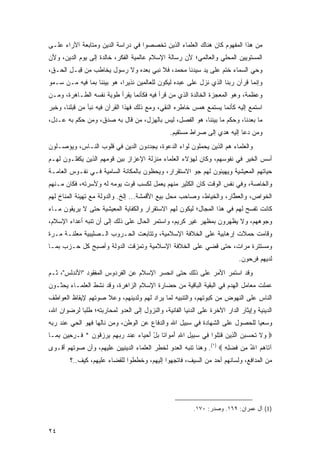 ‫ﻤﻥ ﻫﺫﺍ ﺍﻟﻤﻔﻬﻭﻡ ﻜﺎﻥ ﻫﻨﺎﻙ ﺍﻟﻌﻠﻤﺎﺀ ﺍﻟﺫﻴﻥ ﺘﺨﺼﺼﻭﺍ ﻓﻲ ﺩﺭﺍﺴﺔ ﺍﻟﺩﻴﻥ ﻭﻤﺘﺎﺒﻌﺔ ﺍﻵﺭﺍﺀ ﻋﻠـﻰ‬
‫ﺍﻟﻤﺴﺘﻭﻴﻴﻥ ﺍﻟﻤﺤﻠﻲ ﻭﺍﻟﻌﺎﻟﻤﻲ؛ ﻷﻥ ﺭﺴﺎﻟﺔ ﺍﻹﺴﻼﻡ ﻋﺎﻟﻤﻴﺔ ﺍﻟﻔﻜﺭ، ﺨﺎﻟﺩﺓ ﺇﻟﻰ ﻴﻭﻡ ﺍﻟﺩﻴﻥ، ﻭﻷﻥ‬
‫ﻭﺤﻲ ﺍﻟﺴﻤﺎﺀ ﺨﺘﻡ ﻋﻠﻰ ﻴﺩ ﺴﻴﺩﻨﺎ ﻤﺤﻤﺩ، ﻓﻼ ﻨﺒﻲ ﺒﻌﺩﻩ ﻭﻻ ﺭﺴﻭل ﻴﺨﺎﻁﺏ ﻤﻥ ﻗ ‪‬ـل ﺍﻟﺤـﻕ،‬
       ‫ِﺒ ِ‬
‫ﻭﺇﻨﻤﺎ ﻗﺭﺁﻥ ﺭﺒﻨﺎ ﺍﻟﺫﻱ ﻨﺯل ﻋﻠﻰ ﻋﺒﺩﻩ ﻟﻴﻜﻭﻥ ﻟﻠﻌﺎﻟﻤﻴﻥ ﹶﺫﻴ ‪‬ﺍ، ﻫﻭ ﺒﻴﻨﻨﺎ ﺒﻤﺎ ﻓﻴﻪ ﻤـﻥ ﺴـﻤﻭ‬
                            ‫ﻨ ﺭ‬
‫ﻭﻋﻅﻤﺔ، ﻭﻫﻭ ﺍﻟﻤﻌﺠﺯﺓ ﺍﻟﺨﺎﻟﺩﺓ ﺍﻟﺫﻱ ﻤﻥ ﻗﺭﺃ ﻓﻴﻪ ﻓﻜﺄﻨﻤﺎ ﻴﻘﺭﺃ ﻁﻭﻴﺔ ﻨﻔﺴﻪ ﺍﻟﻁـﺎﻫﺭﺓ، ﻭﻤـﻥ‬
‫ﺍﺴﺘﻤﻊ ﺇﻟﻴﻪ ﻜﺄﻨﻤﺎ ﻴﺴﺘﻤﻊ ﻫﻤﺱ ﺨﺎﻁﺭﻩ ﺍﻟﻨﻘﻲ، ﻭﻤﻊ ﺫﻟﻙ ﻓﻬﺫﺍ ﺍﻟﻘﺭﺁﻥ ﻓﻴﻪ ﻨﺒﺄ ﻤﻥ ﻗﺒﻠﻨﺎ، ﻭﺨﺒﺭ‬
‫ﻤﺎ ﺒﻌﺩﻨﺎ، ﻭﺤﻜﻡ ﻤﺎ ﺒﻴﻨﻨﺎ، ﻫﻭ ﺍﻟﻔﺼل، ﻟﻴﺱ ﺒﺎﻟﻬﺯل، ﻤﻥ ﻗﺎل ﺒﻪ ﺼﺩﻕ، ﻭﻤﻥ ﺤﻜﻡ ﺒﻪ ﻋـﺩل،‬
                                                 ‫ﻭﻤﻥ ﺩﻋﺎ ﺇﻟﻴﻪ ﻫﺩﻱ ﺇﻟﻰ ﺼﺭﺍﻁ ﻤﺴﺘﻘﻴﻡ.‬
‫ﻭﺍﻟﻌﻠﻤﺎﺀ ﻫﻡ ﺍﻟﺫﻴﻥ ﻴﺤﻤﻠﻭﻥ ﻟﻭﺍﺀ ﺍﻟﺩﻋﻭﺓ، ﻴﺠﺩﺩﻭﻥ ﺍﻟﺩﻴﻥ ﻓﻲ ﻗﻠﻭﺏ ﺍﻟﻨـﺎﺱ، ﻭﻴﺅﺼـﻠﻭﻥ‬
‫ﺃﺴﺱ ﺍﻟﺨﻴﺭ ﻓﻲ ﻨﻔﻭﺴﻬﻡ، ﻭﻜﺎﻥ ﻟﻬﺅﻻﺀ ﺍﻟﻌﻠﻤﺎﺀ ﻤﻨﺯﻟﺔ ﺍﻹﻋﺯﺍﺯ ﺒﻴﻥ ﻗﻭﻤﻬﻡ ﺍﻟﺫﻴﻥ ﻴﻜﻔﻠـﻭﻥ ﻟﻬـﻡ‬
‫ﺤﻴﺎﺘﻬﻡ ﺍﻟﻤﻌﻴﺸﻴﺔ ﻭﻴﻬﻴﺌﻭﻥ ﻟﻬﻡ ﺠﻭ ﺍﻻﺴﺘﻘﺭﺍﺭ، ﻭﻴﺤﻅﻭﻥ ﺒﺎﻟﻤﻜﺎﻨﺔ ﺍﻟﺴﺎﻤﻴﺔ ﻓـﻲ ﻨﻔـﻭﺱ ﺍﻟﻌﺎﻤـﺔ‬
‫ﻭﺍﻟﺨﺎﺼﺔ، ﻭﻓﻲ ﻨﻔﺱ ﺍﻟﻭﻗﺕ ﻜﺎﻥ ﺍﻟﻜﺜﻴﺭ ﻤﻨﻬﻡ ﻴﻌﻤل ﻟﻜﺴﺏ ﻗﻭﺕ ﻴﻭﻤﻪ ﻟﻪ ﻭﻷﺴﺭﺘﻪ، ﻓﻜﺎﻥ ﻤـﻨﻬﻡ‬
‫ﺍﻟﺨ ‪‬ﺍ ‪ ،‬ﻭﺍﻟﻌ ﱠﺎﺭ، ﻭﺍﻟﺨﻴﺎﻁ، ﻭﺼﺎﺤﺏ ﻤﺤل ﺒﻴﻊ ﺍﻷﻗﻤﺸﺔ... ﺇﻟﺦ. ﻭﺍﻟﺩﻭﻟﺔ ﻤﻊ ﺘﻬﻴﺌﺔ ﺍﻟﻤﻨﺎﺥ ﻟﻬﻡ‬
                                                                     ‫‪‬ﻁ‬      ‫ﹶﻭ ﺹ‬
‫ﻜﺎﻨﺕ ﺘﻔﺴﺢ ﻟﻬﻡ ﻓﻲ ﻫﺫﺍ ﺍﻟﻤﺠﺎل؛ ﻟﻴﻜﻭﻥ ﻟﻬﻡ ﺍﻻﺴﺘﻘﺭﺍﺭ ﻭﺍﻟﻜﻔﺎﻴﺔ ﺍﻟﻤﻌﻴﺸﻴﺔ ﺤﺘﻰ ﻻ ﻴﺭﻴﻘﻭﻥ ﻤـﺎﺀ‬
‫ﻭﺠﻭﻫﻬﻡ، ﻭﻻ ﻴﻅﻬﺭﻭﻥ ﺒﻤﻅﻬﺭ ﻏﻴﺭ ﻜﺭﻴﻡ، ﻭﺍﺴﺘﻤﺭ ﺍﻟﺤﺎل ﻋﻠﻰ ﺫﻟﻙ ﺇﻟﻰ ﺃﻥ ﺘﻨﺒﻪ ﺃﻋﺩﺍﺀ ﺍﻹﺴﻼﻡ،‬
‫ﻭﻗﺎﻤﺕ ﺤﻤﻼﺕ ﺇﺭﻫﺎﺒﻴﺔ ﻋﻠﻰ ﺍﻟﺨﻼﻓﺔ ﺍﻹﺴﻼﻤﻴﺔ، ﻭﺘﺘﺎﺒﻌﺕ ﺍﻟﺤـﺭﻭﺏ ﺍﻟـﺼﻠﻴﺒﻴﺔ ﻤﻌﻠ ﹶـﺔ ﻤـﺭﺓ‬
     ‫‪  ‬ﹶﻨ ﹰ‬
‫ﻭﻤﺴﺘﺘﺭﺓ ﻤﺭﺍﺕ، ﺤﺘﻰ ﻗﻀﻲ ﻋﻠﻰ ﺍﻟﺨﻼﻓﺔ ﺍﻹﺴﻼﻤﻴﺔ ﻭﺘﻤﺯﻗﺕ ﺍﻟﺩﻭﻟﺔ ﻭﺃﺼﺒﺢ ﻜل ﺤـﺯﺏ ﺒﻤـﺎ‬
                                                                             ‫ﻟﺩﻴﻬﻡ ﻓﺭ ‪‬ﻭﻥ.‬
                                                                                ‫ﹶ ِﺤ‬
‫ﻭﻗﺩ ﺍﺴﺘﻤﺭ ﺍﻷﻤﺭ ﻋﻠﻰ ﺫﻟﻙ ﺤﺘﻰ ﺍﻨﺤﺴﺭ ﺍﻹﺴﻼﻡ ﻋﻥ ﺍﻟﻔﺭﺩﻭﺱ ﺍﻟﻤﻔﻘﻭﺩ "ﺍﻷﻨﺩﻟﺱ"، ﺜـﻡ‬
‫ﻋﻤﻠﺕ ﻤﻌﺎﻤل ﺍﻟﻬﺩﻡ ﻓﻲ ﺍﻟﺒﻘﻴﺔ ﺍﻟﺒﺎﻗﻴﺔ ﻤﻥ ﺤﻀﺎﺭﺓ ﺍﻹﺴﻼﻡ ﺍﻟﺯﺍﻫﺭﺓ، ﻭﻗﺩ ﻨﺸﻁ ﺍﻟﻌﻠﻤـﺎﺀ ﻴﺤﺜـﻭﻥ‬
‫ﺍﻟﻨﺎﺱ ﻋﻠﻰ ﺍﻟﻨﻬﻭﺽ ﻤﻥ ﻜﺒﻭﺘﻬﻡ، ﻭﺍﻟﺘﻨﺒﻴﻪ ﻟﻤﺎ ﻴﺭﺍﺩ ﻟﻬﻡ ﻭﻟﺩﻴﻨﻬﻡ، ﻭﻋﻼ ﺼﻭﺘﻬﻡ ﻹﻴﻘﺎﻅ ﺍﻟﻌﻭﺍﻁﻑ‬
‫ﺍﻟﺩﻴﻨﻴﺔ ﻭﺇﻴﺜﺎﺭ ﺍﻟﺩﺍﺭ ﺍﻵﺨﺭﺓ ﻋﻠﻰ ﺍﻟﺩﻨﻴﺎ ﺍﻟﻔﺎﻨﻴﺔ، ﻭﺍﻟﻨﺯﻭل ﺇﻟﻰ ﺍﻟﻌﺩﻭ ﻟﻤﺤﺎﺭﺒﺘﻪ؛ ﻁﻠ ‪‬ﺎ ﻟﺭﻀﻭﺍﻥ ﺍﷲ،‬
            ‫ﺒ‬
‫ﻭﺴﻌ ‪‬ﺎ ﻟﻠﺤﺼﻭل ﻋﻠﻰ ﺍﻟﺸﻬﺎﺩﺓ ﻓﻲ ﺴﺒﻴل ﺍﷲ ﻭﺍﻟﺩﻓﺎﻉ ﻋﻥ ﺍﻟﻭﻁﻥ، ﻭﻤﻥ ﻨﺎﻟﻬﺎ ﻓﻬﻭ ﺍﻟﺤﻲ ﻋﻨﺩ ﺭﺒﻪ‬
                                                                            ‫ﻴ‬
‫‪ ‬ﻻ ﺘﺤ ‪ ‬ﻥ ﺍﻟ ِﻴﻥ ﻗﺘﹸﻭﺍ ِﻲ ﺴ ِﻴل ﺍﷲ ﺃﻤ ‪‬ﺍ ﹰﺎ ﺒل ﺃﺤ ‪‬ﺎﺀ ﻋﻨﺩ ﺭﺒﻬﻡ ﻴﺭﺯ ﹸﻭﻥ * ﹶـﺭ ِﻴ ‪ ‬ﺒ ‪‬ـﺎ‬
  ‫ﻭ ﹶ ﹶ ‪‬ﺴﺒ ‪ ‬ﱠﺫ ‪ ‬ﹸ ِﻠ ﻓ ‪‬ﺒ ِ ِ َ ‪‬ﻭ ﺘ ‪ َ ْ ‬ﻴ ‪ ِ ‬ﹾ ‪    ِ   ‬ﻗ ‪ ‬ﻓ ِﺤ ﻥ ِﻤ‬
‫ﺁ ﹶﺎﻫﻡ ﺍﷲ ِﻥ ﻓﻀ ِ ِ ‪ .(١) ‬ﻭﻫﻨﺎ ﺘﻨﺒﻪ ﺍﻟﻌﺩﻭ ﻟﺨﻁﺭ ﺍﻟﻌﻠﻤﺎﺀ ﺍﻟﺩﻴﻨﻴﻴﻥ ﻋﻠﻴﻬﻡ، ﻭﺃﻥ ﺼﻭﺘﻬﻡ ﺃﻗـﻭﻯ‬
                                                                    ‫ﺘ ‪ ُ  ‬ﻤ ﹶ ‪‬ﻠﻪ‬
        ‫ﻤﻥ ﺍﻟﻤﺩﺍﻓﻊ، ﻭﻟﺴﺎﻨﻬﻡ ﺃﺤﺩ ﻤﻥ ﺍﻟﺴﻴﻑ، ﻓﺎﺘﺠﻬﻭﺍ ﺇﻟﻴﻬﻡ، ﻭﺨﻁﻁﻭﺍ ﻟﻠﻘﻀﺎﺀ ﻋﻠﻴﻬﻡ، ﻜﻴﻑ..؟‬
                                                             ‫‪‬‬




                                                           ‫)1( ﺁل ﻋﻤﺭﺍﻥ: ٩٦١. ﻭﺼﺩﺭ: ٠٧١.‬


‫٤٢‬
 