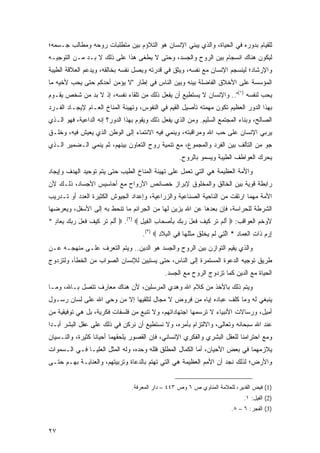 ‫ﻟﻠﻘﻴﺎﻡ ﺒﺩﻭﺭﻩ ﻓﻲ ﺍﻟﺤﻴﺎﺓ، ﻭﺍﻟﺫﻱ ﻴﺒﻨﻲ ﺍﻹﻨﺴﺎﻥ ﻫﻭ ﺍﻟﺘﻼﺅﻡ ﺒﻴﻥ ﻤﺘﻁﻠﺒﺎﺕ ﺭﻭﺤﻪ ﻭﻤﻁﺎﻟﺏ ﺠـﺴﻤﻪ؛‬
‫ﻟﻴﻜﻭﻥ ﻫﻨﺎﻙ ﺍﻨﺴﺠﺎﻡ ﺒﻴﻥ ﺍﻟﺭﻭﺡ ﻭﺍﻟﺠﺴﺩ، ﻭﺤﺘﻰ ﻻ ﻴﻁﻐﻰ ﻫﺫﺍ ﻋﻠﻰ ﺫﻟﻙ ﻻ ﺒـﺩ ﻤـﻥ ﺍﻟﺘﻭﺠﻴـﻪ‬
‫ﻭﺍﻹﺭﺸﺎﺩ؛ ﻟﻴﻨﺴﺠﻡ ﺍﻹﻨﺴﺎﻥ ﻤﻊ ﻨﻔﺴﻪ، ﻭﻴﺜﻕ ﻓﻲ ﻗﺩﺭﺘﻪ ﻭﻴﺼل ﻨﻔﺴﻪ ﺒﺨﺎﻟﻘﻪ، ﻭﻴﺩﻋﻡ ﺍﻟﻌﻼﻗﺔ ﺍﻟﻁﻴﺒﺔ‬
‫ﺍﻟﻤﺅﺴﺴﺔ ﻋﻠﻰ ﺍﻷﺨﻼﻕ ﺍﻟﻔﺎﻀﻠﺔ ﺒﻴﻨﻪ ﻭﺒﻴﻥ ﺍﻟﻨﺎﺱ ﻓﻲ ﺇﻁﺎﺭ "ﻻ ﻴﺅﻤﻥ ﺃﺤﺩﻜﻡ ﺤﺘﻰ ﻴﺤﺏ ﻷﺨﻴﻪ ﻤﺎ‬
‫ﻴﺤﺏ ﻟﻨﻔﺴﻪ )١(".. ﻭﺍﻹﻨﺴﺎﻥ ﻻ ﻴﺴﺘﻁﻴﻊ ﺃﻥ ﻴﻔﻌل ﺫﻟﻙ ﻤﻥ ﺘﻠﻘﺎﺀ ﻨﻔﺴﻪ، ﺇﺫ ﻻ ﺒﺩ ﻤﻥ ﺸﺨﺹ ﻴﻘـﻭﻡ‬
‫ﺒﻬﺫﺍ ﺍﻟﺩﻭﺭ ﺍﻟﻌﻅﻴﻡ ﺘﻜﻭﻥ ﻤﻬﻤﺘﻪ ﺘﺄﺼﻴل ﺍﻟﻘﻴﻡ ﻓﻲ ﺍﻟﻨﻔﻭﺱ، ﻭﺘﻬﻴﺌﺔ ﺍﻟﻤﻨﺎﺥ ﺍﻟﻌـﺎﻡ ﻹﻴﺠـﺎﺩ ﺍﻟﻔـﺭﺩ‬
‫ﺍﻟﺼﺎﻟﺢ، ﻭﺒﻨﺎﺀ ﺍﻟﻤﺠﺘﻤﻊ ﺍﻟﺴﻠﻴﻡ. ﻭﻤﻥ ﺍﻟﺫﻱ ﻴﻔﻌل ﺫﻟﻙ ﻭﻴﻘﻭﻡ ﺒﻬﺫﺍ ﺍﻟﺩﻭﺭ؟ ﺇﻨﻪ ﺍﻟﺩﺍﻋﻴﺔ، ﻓﻬﻭ ﺍﻟـﺫﻱ‬
‫ﻴﺭﺒﻲ ﺍﻹﻨﺴﺎﻥ ﻋﻠﻰ ﺤﺏ ﺍﷲ ﻭﻤﺭﺍﻗﺒﺘﻪ، ﻭﻴﻨﻤﻲ ﻓﻴﻪ ﺍﻻﻨﺘﻤﺎﺀ ﺇﻟﻰ ﺍﻟﻭﻁﻥ ﺍﻟﺫﻱ ﻴﻌﻴﺵ ﻓﻴﻪ، ﻭﺨﻠـﻕ‬
‫ﺠﻭ ﻤﻥ ﺍﻟﺘﺂﻟﻑ ﺒﻴﻥ ﺍﻟﻔﺭﺩ ﻭﺍﻟﻤﺠﻤﻭﻉ، ﻤﻊ ﺘﻨﻤﻴﺔ ﺭﻭﺡ ﺍﻟﺘﻌﺎﻭﻥ ﺒﻴﻨﻬﻡ، ﺜﻡ ﻴﻨﻤﻲ ﺍﻟـﻀﻤﻴﺭ ﺍﻟـﺫﻱ‬
                                                    ‫ﻴﺤﺭﻙ ﺍﻟﻌﻭﺍﻁﻑ ﺍﻟﻁﻴﺒﺔ ﻭﻴﺴﻤﻭ ﺒﺎﻟﺭﻭﺡ.‬
‫ﻭﺍﻷﻤﺔ ﺍﻟﻌﻅﻴﻤﺔ ﻫﻲ ﺍﻟﺘﻲ ﺘﻌﻤل ﻋﻠﻰ ﺘﻬﻴﺌﺔ ﺍﻟﻤﻨﺎﺥ ﺍﻟﻁﻴﺏ ﺤﺘﻰ ﻴﺘﻡ ﺘﻭﺤﻴﺩ ﺍﻟﻬﺩﻑ ﻭﺇﻴﺠﺎﺩ‬
‫ﺭﺍﺒﻁﺔ ﻗﻭﻴﺔ ﺒﻴﻥ ﺍﻟﺨﺎﻟﻕ ﻭﺍﻟﻤﺨﻠﻭﻕ ﻹﺒﺭﺍﺯ ﺨﺼﺎﺌﺹ ﺍﻷﺭﻭﺍﺡ ﻤﻊ ﺃﺤﺎﺴﻴﺱ ﺍﻷﺠﺴﺎﺩ، ﺫﻟـﻙ ﻷﻥ‬
‫ﺍﻷﻤﺔ ﻤﻬﻤﺎ ﺍﺭﺘﻘﺕ ﻤﻥ ﺍﻟﻨﺎﺤﻴﺔ ﺍﻟﺼﻨﺎﻋﻴﺔ ﻭﺍﻟﺯﺭﺍﻋﻴﺔ، ﻭﺇﻋﺩﺍﺩ ﺍﻟﺠﻴﻭﺵ ﺍﻟﻜﺜﻴﺭﺓ ﺍﻟﻌﺩﺩ ﺃﻭ ﺘـﺩﺭﻴﺏ‬
‫ﺍﻟﺸﺭﻁﺔ ﻟﻠﺤﺭﺍﺴﺔ، ﻓﺈﻥ ﺒﻌ ‪‬ﻫﺎ ﻋﻥ ﺍﷲ ﻴﺯﻴﻥ ﻟﻬﺎ ﻤﻥ ﺍﻟﺠﺭﺍﺌﻡ ﻤﺎ ﺘﻨﺤﻁ ﺒﻪ ﺇﻟﻰ ﺍﻷﺴﻔل، ﻭﻴﻌﺭﻀﻬﺎ‬
                                                          ‫‪ ‬ﺩ‬
‫ﻷﻭﺨﻡ ﺍﻟﻌﻭﺍﻗﺏ: ‪ ‬ﺃﻟﻡ ﺘ ‪ ‬ﻜﻴﻑ ﻓ ‪‬ل ﺭﺒﻙ ﺒﺄﺼ ‪‬ﺎﺏ ﺍﻟﻔﻴل ‪  .(٢) ‬ﺃﻟﻡ ﺘ ‪ ‬ﻜﻴﻑ ﻓ ‪‬ل ﺭﺒﻙ ﺒ ‪‬ﺎﺩ *‬
  ‫َ ﹶ ‪ ‬ﹶ ﺭ ﹶ ‪ ‬ﹶ ﹶﻌ َ ‪ِ   ‬ﻌ ٍ‬     ‫َ ﹶ ‪ ‬ﹶ ﺭ ﹶ ‪ ‬ﹶ ﹶﻌ َ ‪  َ ِ   ‬ﺤ ِ ﹾ ِ ِ‬
                                     ‫ﺇﺭﻡ ﹶﺍﺕ ﺍﻟﻌ ‪‬ﺎﺩ * ﺍﻟ ِﻲ ﻟﻡ ﻴﺨﻠﻕ ﻤﺜﻠ ‪‬ﺎ ِﻲ ﺍﻟ ِﻼ ِ ‪.(٣) ‬‬
                                            ‫ِ ‪  ‬ﺫ ِ ﹾ ِﻤ ِ ﱠﺘ ﹶ ‪  ‬ﹾ ﹶ ﹾ ِ ﹾﹸﻬ ﻓ ﹾﺒ ﹶﺩ‬
‫ﻭﺍﻟﺫﻱ ﻴﻘﻴﻡ ﺍﻟﺘﻭﺍﺯﻥ ﺒﻴﻥ ﺍﻟﺭﻭﺡ ﻭﺍﻟﺠﺴﺩ ﻫﻭ ﺍﻟﺩﻴﻥ.. ﻭﻴﺘﻡ ﺍﻟﺘﻌﺭﻑ ﻋﻠـﻰ ﻤﻨﻬﺠـﻪ ﻋـﻥ‬
‫ﻁﺭﻴﻕ ﺘﻭﺠﻴﻪ ﺍﻟﺩﻋﻭﺓ ﺍﻟﻤﺴﺘﻤﺭﺓ ﺇﻟﻰ ﺍﻟﻨﺎﺱ، ﺤﺘﻰ ﻴﺴﺘﺒﻴﻥ ﻟﻺﻨﺴﺎﻥ ﺍﻟﺼﻭﺍﺏ ﻤﻥ ﺍﻟﺨﻁﺄ، ﻭﻟﺘﺯﺩﻭﺝ‬
                                              ‫ﺍﻟﺤﻴﺎﺓ ﻤﻊ ﺍﻟﺩﻴﻥ ﻜﻤﺎ ﺘﺯﺩﻭﺝ ﺍﻟﺭﻭﺡ ﻤﻊ ﺍﻟﺠﺴﺩ.‬
‫ﻭﻴﺘﻡ ﺫﻟﻙ ﺒﺎﻷﺨﺫ ﻤﻥ ﻜﻼﻡ ﺍﷲ ﻭﻫﺩﻱ ﺍﻟﻤﺭﺴﻠﻴﻥ، ﻷﻥ ﻫﻨﺎﻙ ﻤﻌﺎﺭﻑ ﺘﺘﺼل ﺒـﺎﷲ، ﻭﻤـﺎ‬
‫ﻴﻨﺒﻐﻲ ﻟﻪ ﻭﻤﺎ ﻜﻠﻑ ﻋﺒﺎﺩﻩ ﺇﻴﺎﻩ ﻤﻥ ﻓﺭﻭﺽ ﻻ ﻤﺠﺎل ﻟﺘﻠﻘﻴﻬﺎ ﺇﻻ ﻤﻥ ﻭﺤﻲ ﺍﷲ ﻋﻠﻰ ﻟﺴﺎﻥ ﺭﺴـﻭل‬
‫ﺃﻤﻴل، ﻭﺭﺴﺎﻻﺕ ﺍﻷﻨﺒﻴﺎﺀ ﻻ ﺘﺭﺴﻤﻬﺎ ﺍﺠﺘﻬﺎﺩﺍﺘﻬﻡ، ﻭﻻ ﺘﻨﺒﻊ ﻤﻥ ﻓﻠﺴﻔﺎﺕ ﻓﻜﺭﻴﺔ، ﺒل ﻫﻲ ﺘﻭﻓﻴﻘﻴﺔ ﻤﻥ‬
‫ﻋﻨﺩ ﺍﷲ ﺴﺒﺤﺎﻨﻪ ﻭﺘﻌﺎﻟﻰ، ﻭﺍﻻﻟﺘﺯﺍﻡ ﺒﺄﻤﺭﻩ، ﻭﻻ ﻨﺴﺘﻁﻴﻊ ﺃﻥ ﻨﺭﻜﻥ ﻓﻲ ﺫﻟﻙ ﻋﻠﻰ ﻋﻘل ﺍﻟﺒﺸﺭ ﺃﺒـ ‪‬ﺍ‬
 ‫ﺩ‬
‫ﻭﻤﻊ ﺍﺤﺘﺭﺍﻤﻨﺎ ﻟﻠﻌﻘل ﺍﻟﺒﺸﺭﻱ ﻭﺍﻟﻔﻜﺭﻱ ﺍﻹﻨﺴﺎﻨﻲ، ﻓﺈﻥ ﺍﻟﻘﺼﻭﺭ ﻴﻠﺤﻘﻬﻤﺎ ﺃﺤﻴﺎ ﹰﺎ ﻜﺜﻴﺭﺓ، ﻭﺍﻟﻨـﺴﻴﺎﻥ‬
                  ‫ﻨ‬
‫ﻴﻼﺯﻤﻬﻤﺎ ﻓﻲ ﺒﻌﺽ ﺍﻷﺤﻴﺎﻥ، ﺃﻤﺎ ﺍﻟﻜﻤﺎل ﺍﻟﻤﻁﻠﻕ ﻓﻠﻠﻪ ﻭﺤﺩﻩ، ﻭﻟﻪ ﺍﻟﻤﺜل ﺍﻟﻌﻠﻴـﺎ ﻓـﻲ ﺍﻟـﺴﻤﻭﺍﺕ‬
‫ﻭﺍﻷﺭﺽ؛ ﻟﺫﻟﻙ ﻨﺠﺩ ﺃﻥ ﺍﻷﻤﻡ ﺍﻟﻌﻅﻴﻤﺔ ﻫﻲ ﺍﻟﺘﻲ ﺘﻬﺘﻡ ﺒﺎﻟﺩﻋﺎﺓ ﻭﺘﺭﺒﻴﺘﻬﻡ، ﻭﺍﻟﻌﻨﺎﻴـﺔ ﺒﻬـﻡ ﺤﺘـﻰ‬


                                ‫)1( ﻓﻴﺽ ﺍﻟﻘﺩﻴﺭ، ﻟﻠﻌﻼﻤﺔ ﺍﻟﻤﻨﺎﻭﻱ ﺹ ٦ ﻭﺹ ٣٤٤ – ﺩﺍﺭ ﺍﻟﻤﻌﺭﻓﺔ.‬
                                                                                ‫)2( ﺍﻟﻔﻴل: ١.‬
                                                                           ‫)3( ﺍﻟﻔﺠﺭ: ٦ – ٨.‬


‫٧٢‬
 