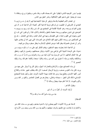 ‫ﻴﻘﻭﻤﻭﺍ ﺒﺩﻭﺭ ﺍﻟﺘﻭﺠﻴﻪ ﻟﻠﻨﺎﺱ؛ ﻟﻴﻘﺒﻠﻭﺍ ﻋﻠﻰ ﺍﷲ ﺒﺼﻔﺎﺀ ﻗﻠﺏ، ﻭﻨﻘﺎﺀ ﻨﻔﺱ، ﻭﻁﻬﺎﺭﺓ ﺭﻭﺡ، ﻭﻨﻅﺎﻓـﺔ‬
                             ‫ﺠﺴﺩ، ﺜﻡ ﻴﻌﻤﻠﻭﺍ ﻋﻠﻰ ﺘﺩﻋﻴﻡ ﺍﻟﻘﻴﻡ ﺍﻷﺨﻼﻗﻴﺔ، ﻭﻨﺸﺭ ﺍﻟﺤﻕ ﺒﻴﻥ ﺍﻟﻨﺎﺱ.‬
‫ﺇﻥ ﺍﻫﺘﻤﺎﻡ ﺍﻷﻤﻡ ﺍﻟﻌﻅﻴﻤﺔ ﺒﺎﻟﺩﻋﺎﺓ ﻭﺘﻭﻓﻴﺭ ﺍﻟﺭﻋﺎﻴﺔ ﺍﻻﺠﺘﻤﺎﻋﻴﺔ ﻟﻬﻡ ﻻ ﻴﻘـل ﻋـﻥ ﺘﺭﺒﻴـﺔ‬
‫ﺍﻟﺠﻨﺩﻱ ﺃﻭ ﺍﻟﺸﺭﻁﻲ ﺃﻭ ﺍﻟﻁﺒﻴﺏ، ﺇﻥ ﻟﻡ ﺘﻜﻥ ﺘﺭﺒﻴﺔ ﺍﻟﺩﺍﻋﻴﺔ ﺃﻜﺒﺭ ﺃﻫﻤﻴﺔ؛ ﻷﻥ ﺍﻟﺩﺍﻋﻴﺔ ﻫـﻭ ﺍﻟـﺫﻱ‬
‫ﻴﻘﻭﻱ ﺍﻟﻌﺯﺍﺌﻡ ﺒﺭﻭﺤﻪ، ﻭﻫﻭ ﺍﻟﺼﻠﺔ ﺍﻟﻘﺎﺌﻤﺔ ﻓﻲ ﺍﻟﻤﺠﺘﻤﻊ ﺒﻴﻥ ﺍﻟﻨـﺎﺱ ﻭﻜﺘـﺎﺏ ﺭﺒﻬـﻡ، ﻭﻴﻭﺠـﻪ‬
‫ﺍﻟﻤﺅﻤﻨﻴﻥ ﻓﻲ ﺸﺌﻭﻥ ﺤﻴﺎﺘﻬﻡ ﻭﺭﻭﺤﻪ؛ ﻤﻔﻌﻤﺔ ﺒﺎﻟﺤﻕ ﻭﺍﻟﻨﺸﺎﻁ ﻭﺍﻷﻤل، ﻓﺈﺫﺍ ﺭﺃﻯ ﻓﺘﻭ ‪‬ﺍ ﻓﻲ ﺍﺘﺒـﺎﻉ‬
           ‫ﺭ‬
‫ﺍﻟﺩﻴﻥ ﻭﺘﻬﺎﻭ ﹰﺎ ﻓﻲ ﺍﻟﻘﻴﻡ ﻭﺍﻋﺘﺩﺍﺀ ﻋﻠﻰ ﺍﻟﻔﻀﺎﺌل ﻭﻨﻬ ‪‬ﺎ ﻓﻲ ﺍﻟﻤﺎل ﺍﻟﻌﺎﻡ، ﻭﻏ ﹰﺎ ﻓﻲ ﺍﻟﺘﻌﺎﻤل – ﻨﻔـﺦ‬
                   ‫ﺸ‬                     ‫ﺒ‬                                   ‫ﻨ‬
‫ﻓﻲ ﺍﻟﺼﺎﻟﺤﻴﻥ ﻤﻥ ﺭﻭﺤﻪ، ﻟﺘﻜﻭﻥ ﻓﻴﻬﻡ ﺍﻟﻘﻭﺓ ﻟﻠﺩﻓﺎﻉ ﻋﻥ ﺍﻟ ‪‬ﺭﻤﺎﺕ ﺍﻟﺘﻲ ﻨ ‪‬ﻰ ﺍﷲ ﺃﻥ ﻴﻌ ﹶﺩﻯ ﻋﻠﻴﻬﺎ‬
        ‫‪ ‬ﺘ‬        ‫ﹶﻬ‬           ‫ﺤ‬
     ‫ﻭﺃﻤﺭ ﺃﻥ ﹸﺼﺎﻥ، ﻓﺼﻭﻟﺘﻪ ﻴﻌﻠﻭ ﻜﻠﻤﺎ ﻋﺭﺽ ﻟﺘﻌﺎﻟﻴﻡ ﺍﻹﺴﻼﻡ ﻤﺎ ﻴﻌﻜﺭ ﺼﻔﻭﻩ ﻭﻴﻨﺎل ﻤﻥ ﻗﻴﻤﻪ.‬
                                                                        ‫ﺘ‬
‫ﺇﻥ ﺍﻟﺩﺍﻋﻴﺔ ﺩﺍﺌ ‪‬ﺎ ﻴﻌﺘﺭﻑ ﺒﺠﻬﺩ ﺍﻟﺴﺎﺒﻘﻴﻥ، ﻭﻴﻘﺩﻡ ﺍﻟﺸﻜﺭ ﻟﻬﻡ ﻋﻠﻰ ﻤـﺎ ﺒـﺫﻟﻭﻩ، ﻭﻴﺅﺴـﺱ‬
                                                             ‫ﻤ‬
‫ﺩﻋﻭﺘﻪ ﻋﻠﻰ ﺍﻟﻭﺤﺩﺓ ﺍﻟﺩﻴﻨﻴﺔ ﺍﻟﺘﻲ ﺘﺅﺍﺨﻲ ﺒﻴﻥ ﺍﻷﻨﺒﻴﺎﺀ ﻭﺘﻭﻗﺭ ﺼﺤﺎﺌﻔﻬﻡ، ﻭﺘﺼﻭﻥ ﺘﺭﺍﺜﻬﻡ، ﻭﺘﺤﻘﻕ‬
‫ﻓﻲ ﻫﺫﺍ ﺍﻟﻌﺎﻟﻡ ﺃﻫﺩﺍﻓﻬﻡ: ‪ ‬ﺁﻤﻥ ﺍﻟﺭ ‪‬ﻭل ﺒ ‪‬ﺎ ﺃﻨ ِل ِﻟﻴ ِ ِﻥ ﺭﺒﻪ ‪‬ﺍﻟﻤﺅﻤ ﹸـﻭﻥ ﹸـل ﺁ ‪‬ـﻥ ِـﺎﷲ‬
‫‪  ‬ﺴ ُ ِﻤ ُ ﹾﺯ َ ﺇ ﹶ ‪‬ﻪ ﻤ ‪ ِ  ‬ﻭ ﹾ ‪ِ ْ ‬ﻨ ‪ ‬ﻜ ﱞ ﻤ ‪ ‬ﺒ ِ‬
‫ﻭﻤ ﹶﺌ ﹶﺘﻪ ‪ ‬ﹸ ﹸ ِ ِ ‪ ِ ِ   ‬ﹶ ﹸ ﹶﺭ ﹸ ‪َ   ‬ﺤﺩ ﻤ ‪ ِ ِ  ‬ﻗ ﻟ ‪ ِ ‬ﻨ ‪ َ‬ﹶ ‪‬ﻨ ﹸ ﹾﺭ ﹶﻙ ‪ ‬ﻨ ﻭﺇ ﹶ ‪‬ﻙ‬
‫‪ ‬ﻼ ِﻜ ِ ِ ﻭﻜﺘﺒﻪ ﻭﺭﺴﻠﻪ ﻻ ﻨﻔ ‪‬ﻕ ﺒﻴﻥ ﺃ ‪ ٍ ‬ﻥ ﺭﺴﻠﻪ ﻭ ﹶﺎﹸﻭﺍ ﺴﻤﻌ ﹶﺎ ﻭﺃﻁﻌ ﹶﺎ ﻏﻔ ‪‬ﺍﻨ ‪ ‬ﺭﺒ ﹶﺎ ‪ِ‬ﻟﻴ ‪‬‬
                                                                                    ‫ﺍﻟﻤ ِﻴﺭ ‪.(١) ‬‬
                                                                                           ‫ﹾ ‪‬ﺼ ‪‬‬
‫ﺇﻥ ﺒﻨﺎﺀ ﺍﻟﻤﺼﺎﻨﻊ ﺴﻬل، ﻭﺍﻻﺭﺘﻔﺎﻉ ﺒﺎﻟﻌﻤﺎﺭﺍﺕ ﺃﺴﻬل، ﻭﺸﻕ ﺍﻟﺘﺭﻉ ﻻ ﻴﺅﺜﺭ ﻋﻠﻰ ﺠﻬﺩ ﻤﻥ‬
‫ﻴﺭﻴﺩ، ﻟﻜﻥ ﺒﻨﺎﺀ ﺍﻟﻨﻔﻭﺱ ﺼﻌﺏ، ﻭﺘﺭﺒﻴﺔ ﺍﻟﺭﺠﺎل ﺃﺼﻌﺏ؛ ﻷﻥ ﺫﻟﻙ ﻴﺘﻁﻠﺏ ﺘﻐﻴﻴﺭ ﻋﺎﺩﺍﺕ ﻭﺍﻗﺘﻼﻉ‬
‫ﺃﻤﻭﺭ ﺃﻟﻔﻬﺎ ﺍﻹﻨﺴﺎﻥ ﻭﺘﻁﺒﻊ ﺒﻬﺎ، ﻭﻤﻥ ﻫﻨﺎ ﻜﺎﻨﺕ ﻤﻬﻤﺔ ﺍﻷﻨﺒﻴﺎﺀ ﺃﺸﺭﻑ ﻋﻤل ﻭﺃﺠل ﺨﺩﻤﺔ ﻟﻠﻤﺠﺘﻤﻊ‬
‫ﺍﻹﻨﺴﺎﻨﻲ؛ ﻟﺫﻟﻙ ﻜﺎﻥ ﺍﻟﺤﻕ – ﺴﺒﺤﺎﻨﻪ ﻭﺘﻌﺎﻟﻰ- ﻴﺨﺘﺎﺭﻫﻡ ﻤﻥ ﺃﻓﻀل ﺍﻟﻌﻨﺎﺼﺭ ﻭﺃﻁﻬـﺭ ﺍﻟﻨﻔـﻭﺱ‬
                                           ‫ﻭﺃﻜﺭﻡ ﺍﻟﺒﻴﻭﺕ: ‪ ‬ﺍﷲ ﺃﻋﻠﻡ ﺤﻴﺙ ﻴﺠﻌل ﺭ ‪‬ﺎﻟﺘﻪ ‪.(٢) ‬‬
                                                  ‫ُ َ ‪ ‬ﹶ ‪   ‬ﹸ ‪ِ ُ   ‬ﺴ ﹶ ﹶ ‪‬‬
                                                                          ‫ﻭﻴﻘﻭل ﺍﻟﺸﺎﻋﺭ:‬
                                                 ‫ﺃﺭﺃﻴﺕ ﺃﺸﺭﻑ ﺃﻭ ﺃﺠل ﻤـﻥ ﺍﻟـﺫﻱ‬
                                                           ‫ﱠ‬      ‫ﹶ‬
                       ‫ـﻭ ﹶ؟‬
                        ‫ـﻲ ﻭﻴﻨ ـﺸﺊ ﺃﻨﻔ ـ ‪‬ﺎ ﻭﻋﻘـ ﻻ‬
                                ‫‪ ‬ﹾـ ِ ُ ﹾ ﹸـ ﺴ‬  ‫ﻴﺒﻨـ‬

                                                                                          ‫ﺍﻟﺩﻋﺎﺓ:‬
‫ﺍﻟﺩﻋﺎﺓ ﻫﻡ ﻭﺭﺜﺔ ﺍﻷﻨﺒﻴﺎﺀ؛ ﻷﻨﻬﻡ ﻴﺤﻤﻠﻭﻥ ﻟﻭﺍﺀ ﺍﻟﺩﻋﻭﺓ ﺒﻌﺩﻫﻡ، ﻭﻟﻬﻡ ﻤﻥ ﺴـﻤﺎﺕ ﺍﻟﺘﻘـﺩﻴﺭ‬
‫ﻭﺍﻻﺤﺘﺭﺍﻡ ﻤﺎ ﻴﺘﻨﺎﺴﺏ ﻤﻊ ﻋﻠﻤﻬﻡ ﻭﺸﺭﻑ ﻤﻬﻨﺘﻬﻡ، ﻭﻷﻨﻬﻡ ﻴﺒﻨـﻭﻥ ﺍﻟﻨﻔـﻭﺱ ﻭﻴﺤﻴـﻭﻥ ﺍﻷﺭﻭﺍﺡ،‬



                                                                                  ‫)1( ﺍﻟﺒﻘﺭﺓ: ٥٨٢.‬
                                                                       ‫)2( ﺍﻷﻨﻌﺎﻡ – ﻤﻥ ﺍﻵﻴﺔ: ٤٢١.‬


‫٨٢‬
 