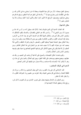 ‫ﻭﺼﺩﻕ ﺍﻟﺤﻕ ﺴﺒﺤﺎﻨﻪ: ‪ ‬ﺃ ‪ ‬ﻥ ﹶﺎﻥ ﻤﻴ ﹰﺎ ﻓﺄﺤﻴﻴ ﹶﺎﻩ ﻭﺠﻌﻠ ﹶﺎ ﻟﻪ ﹸﻭ ‪‬ﺍ ﻴﻤ ِﻲ ﺒﻪ ِﻲ ﺍﻟ ﱠﺎﺱ ﻜ ‪‬ـﻥ‬
  ‫َﻭ ﻤ ﻜ ‪  ‬ﺘ ﹶ َ ‪  ‬ﻨ ‪    ‬ﹾﻨ ﹶ ‪ ‬ﻨ ﺭ ‪ ‬ﺸ ِ ِ ﻓ ﻨ ِ ﹶﻤ‬
‫‪‬ﺜﻠﻪ ِﻲ ﺍﻟﻅﻠ ‪‬ﺎﺕ ﻟﻴ ‪ ‬ﺒ ﹶﺎﺭﺝ ﻤﻨ ‪‬ﺎ ‪ .(١) ‬ﻭﺍﻟﺩﻋﺎﺓ ﺇﻟﻰ ﺍﻟﺤﻕ ﻫﻡ ﺃﺌﻤﺔ ﺍﻟﻤﺘﻘﻴﻥ، ﻴﺭﻓﻊ ﺍﷲ ﻗﺩﺭﻫﻡ‬
                                                        ‫ﱡﹸﻤ ِ ﹶ ‪‬ﺱ ِﺨ ِ ٍ ‪ ‬ﹾﻬ‬     ‫ﻤ ﹶﹸ ‪ ‬ﻓ‬
‫ﻭﻴﻌﻠﻲ ﻤﻨﺯﻟﺘﻬﻡ، ﻭﻴﺼﻭﻨﻬﻡ: ‪ ‬ﺭﻓ ِ ﺍﷲ ﺍﻟ ِﻴﻥ ﺁﻤ ﹸﻭﺍ ﻤﻨﻜﻡ ‪‬ﺍﻟ ِﻴﻥ ُﻭ ﹸﻭﺍ ﺍﻟﻌﻠﻡ ﺩﺭ ‪‬ﺎﺕ ‪‬ﺍﷲ ﺒ ‪‬ﺎ‬
 ‫ﻴ ‪ ‬ﹶﻊ ُ ﱠﺫ ‪ ‬ﻨ ِ ﹾ ﹸ ‪ ‬ﻭ ﱠﺫ ‪ ‬ﺃ ﺘ ﹾ ِ ﹾ ‪  ‬ﺠ ٍ ﻭ ُ ِﻤ‬
                                                                       ‫ﺘﻌﻤﹸﻭﻥ ﺨ ِﻴﺭ ‪.(٢) ‬‬
                                                                              ‫ﹶ ‪ ‬ﻠ ‪ ‬ﹶﺒ ‪‬‬

                                                                           ‫ﻤﻜﺎﻥ ﺍﻟﺩﺍﻋﻴﺔ:‬
‫ﻟﻘﺩ ﺍﺘﺨﺫﺕ ﺍﻟﺩﻋﻭﺓ ﺇﻟﻰ ﺍﻟﺩﻴﻥ ﻁﺭﻴ ﹰﺎ ﻭﺍﺤ ‪‬ﺍ: ‪ ‬ﻗل ﻫﺫﻩ ﺴ ِﻴ ِﻲ ﺃﺩ ‪‬ـﻭ ﺇ ﹶـﻰ ﺍﷲ ﻋ ﹶـﻰ‬
  ‫ِ ‪‬ﻠ‬     ‫ﹸ ْ ‪ ِ ِ ‬ﺒ ﻠ َ ‪‬ﻋ ِﻟ‬        ‫ﺩ‬      ‫ﻘ‬
‫ﺒ ِﻴﺭﺓ ﺃ ﹶﺎ ﻭﻤﻥ ﺍﺘﺒﻌ ِﻲ ‪ ..(٣) ‬ﻭﺃﺴﺎﺱ ﺫﻟﻙ ﻫﻭ ﺍﻟﺘﺤﻠﻲ ﺒﺎﻟﻔﻀﺎﺌل، ﻭﺍﻟﺘﻤﺴﻙ ﺒﺎﻟﻘﻴﻡ ﺍﻷﺨﻼﻗﻴـﺔ،‬
                                                                ‫‪‬ﺼ ‪َ ٍ ‬ﻨ ‪ ِ  ‬ﱠ ‪ ‬ﻨ‬
‫ﻭﺘﺒﺼﻴﺭ ﺍﻟﻨﺎﺱ ﺒﻜل ﺃﻤﻭﺭﻫﻡ. ﻭﺍﻟﻤﻜﺎﻥ ﺍﻟﻤﻬﻴﺄ ﻟﺫﻟﻙ ﻫﻭ ﺍﻟﻤﺴﺠﺩ ﺍﻟﺫﻱ ﻫﻭ ﺒﻴﺕ ﺍﷲ ﻓـﻲ ﺍﻷﺭﺽ،‬
‫ﻴﺩﺨل ﺇﻟﻴﻪ ﺃﺼﺤﺎﺏ ﺍﻟﻘﻠﻭﺏ ﻭﺍﻟﻨﻔﻭﺱ ﺍﻟﻁﺎﻫﺭﺓ، ﻴﻘﻔﻭﻥ ﺒﻴﻥ ﻴﺩﻱ ﺍﷲ ﺒﻨﻅﺎﻓﺔ ﺠﺴﺩ ﻭﻁﻬـﺎﺭﺓ ﺭﻭﺡ،‬
‫ﻭﻫﺫﺍ ﺍﻟﻤﻜﺎﻥ ﺒﺤﻕ "ﺠﺎﻤﻌﺔ ﺸﻌﺒﻴﺔ" ﻴﺩﺨﻠﻬﺎ ﺍﻟﻜﺒﻴﺭ ﻭﺍﻟﺼﻐﻴﺭ، ﺍﻟﺭﺠل ﻭﺍﻟﻤﺭﺃﺓ، ﺍﻟﻤﺜﻘﻑ ﻭﺍﻷﻤﻲ، ﻓﻼ‬
‫ﻴﺤﺠﺏ ﺃﺤﺩ ﻋﻥ ﺩﺨﻭﻟﻪ، ﺍﻟﻠﻬﻡ ﺇﻻ ﺇﺫﺍ ﺤﺠﺏ ﻨﻔﺴﻪ ﻫﻭ ﻤﻥ ﺍﻟﺩﺨﻭل ﻓﻲ ﻫﺫﺍ ﺍﻟﻤﻜﺎﻥ ﺍﻟﻁﺎﻫﺭ، ﻭﻤﻥ‬
                                                                       ‫‪  ‬‬
‫ﺍﻟﻤﻌﻠﻭﻡ ﺃﻥ ﺍﻟﺩﺍﻋﻴﺔ ﻴﻜﻭﻥ ﻓﻲ ﺠﻤﻴﻊ ﺍﻷﻤﺎﻜﻥ ﺍﻟﺘﻲ ﻴﺘﻡ ﻓﻴﻬﺎ ﺍﻟﺘﺠﻤﻊ ﺍﻟﺠﻤﺎﻫﻴﺭﻱ؛ ﺤﻴﺙ ﻴﻘﻭﻡ ﺒﺘﻭﺠﻴﻪ‬
                                                      ‫ﻭﺘﺒﺼﻴﺭ ﺍﻟﻨﺎﺱ ﺒﺄﻤﻭﺭ ﺍﻟﺤﻼل ﻭﺍﻟﺤﺭﺍﻡ.‬
‫ﻭﺍﻟﻴﻭﻡ ﺘﻌﺩﺩﺕ ﺃﻤﺎﻜﻥ ﺍﻟﺘﺠﻤﻌﺎﺕ، ﻭﺃﺼﺒﺢ ﻋﻠﻰ ﺍﻟﺩﺍﻋﻴﺔ ﺃﻥ ﻴﺫﻫﺏ ﺇﻟﻰ ﺍﻟﺠﻤﻬـﻭﺭ ﻴﺜﻘـﻑ‬
‫ﻋﻘﻭﻟﻬﻡ، ﻭﻴﺠﻤﻊ ﺼﻔﻬﻡ ﻭﻴﻭﺤﺩﻫﻡ ﻋﻠﻰ ﻜﻠﻤﺔ ﺍﻟﺤﻕ، ﻭﻴﺒﻴﻥ ﻟﻬﻡ ﺍﻟﺤﻼل ﻭﺍﻟﺤﺭﺍﻡ ﻓﻲ ﺃﻱ ﻤﻜـﺎﻥ،‬
      ‫ﻭﻫﻭ ﻻ ﻴﺘﺄﺨﺭ ﺃﺒ ‪‬ﺍ؛ ﻹﺤﺴﺎﺴﻪ ﺒﺄﻨﻪ ﺼﺎﺤﺏ ﺭﺴﺎﻟﺔ ﻤﺴﺌﻭل ﻋﻥ ﺘﺒﻠﻴﻐﻬﺎ ﺇﻟﻰ ﺍﻟﻨﺎﺱ ﺃﺠﻤﻌﻴﻥ.‬
                                                                  ‫ﺩ‬

                                                            ‫ﺍﻟﺩﻋﻭﺓ ﻓﻲ ﺍﻟﻭﻗﺕ ﺍﻟﻤﻌﺎﺼﺭ:‬
‫ﻟﻠﻤﺩ ﺍﻹﺴﻼﻤﻲ ﺃﺜﺭﻩ ﻓﻲ ﺒﻨﺎﺀ ﺍﻟﻨﻔﻭﺱ، ﻭﻫﻭ ﺍﻟﺫﻱ ﺠﻌل ﺍﻟﻤﺴﻠﻤﻴﻥ ﺭﻭﺍﺩ ﻓﻜـﺭ، ﻭﺭﻜـﺎﺌﺯ‬
                                                                     ‫‪‬‬
‫ﻟﻠﺜﻘﺎﻓﺔ ﺍﻟﻌﺎﻤﺔ، ﻭﺃﺴﺎﺘﺫﺓ ﻓﻲ ﻜل ﻤﻨﺎﺤﻲ ﺍﻟﺤﻴﺎﺓ، ﻭﻟﻘﺩ ﺍﻏﺘﺭﻑ ﻤﻥ ﻋﻠﻤﻬﻡ ﺭﻭﺍﺩ ﺍﻟﺤﺭﻜﺎﺕ ﺍﻟﻔﻜﺭﻴـﺔ،‬
                                                                   ‫ﻭﻻ ﻴﻨﻜﺭ ﺫﻟﻙ ﺇﻻ ﻤﻜﺎﺒﺭ.‬
‫ﻭﻤﻥ ﺍﻟﻤﻌﻠﻭﻡ ﺃﻥ ﺍﻹﺴﻼﻡ ﺒﻤﻨﻬﺠﻪ ﻴﻌﻤل ﻋﻠﻰ ﺘﺤﺭﻴﺭ ﺍﻹﻨﺴﺎﻥ ﻤﻥ ﺫل ﺍﻟﻌﺒﻭﺩﻴـﺔ ﻟﻠﺒـﺸﺭ،‬
                                                   ‫ﻭﺭﻓﻊ ﺸﺄﻨﻪ ﻭﺘﺤﻘﻴﻕ ﺍﻟﻌﺩﺍﻟﺔ ﺍﻻﺠﺘﻤﺎﻋﻴﺔ ﻟﻪ.‬




                                                                 ‫)1( ﺍﻷﻨﻌﺎﻡ – ﻤﻥ ﺍﻵﻴﺔ: ٢٢١.‬
                                                                 ‫)2( ﺍﻟﻤﺠﺎﺩﻟﺔ – ﻤﻥ ﺍﻵﻴﺔ: ١١.‬
                                                                 ‫)3( ﻴﻭﺴﻑ – ﻤﻥ ﺍﻵﻴﺔ: ٨٠١.‬


‫٩٢‬
 