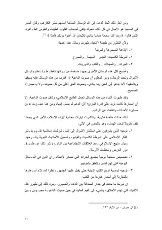 ‫ﻭﻤﻥ ﺃﺠل ﺫﻟﻙ ﺍﺘﺨﺫ ﺍﻟﺩﻋﺎﺓ ﺇﻟﻰ ﺍﷲ ﺍﻟﻭﺴﺎﺌل ﺍﻟﻤﺘﺎﺤﺔ ﺃﻤﺎﻤﻬﻡ ﻟﻨﺸﺭ ﺃﻓﻜﺎﺭﻫﻡ، ﻭﻜﺎﻥ ﺍﻟﻤﻨﺒﺭ‬
                                                               ‫ﱠ ﹶﹶ‬
‫ﻓﻲ ﺍﻟﻤﺴﺠﺩ ﻫﻭ ﺍﻷﺼل ﻓﻲ ﻜل ﺫﻟﻙ، ﻓﺤﻭﻟﻪ ﻴﻠﺘﻘﻲ ﺃﺼﺤﺎﺏ ﺍﻟﻘﻠﻭﺏ ﺍﻟﻁﻴﺒﺔ، ﻭﺍﻟﻨﻔﻭﺱ ﺍﻟﻁـﺎﻫﺭﺓ،‬
             ‫ﺍﻟﺫﻴﻥ ﻗﺎﻟﻭﺍ: ‪ ‬ﺭﺒ ﹶﺎ ﺇﻨ ﹶﺎ ﺴﻤﻌ ﹶﺎ ﻤ ﹶﺎﺩ ‪‬ﺎ ﻴ ﹶﺎ ِﻱ ﻟ ِﻴ ‪‬ﺎﻥ ﺃﻥ ﺁﻤ ﹸﻭﺍ ﺒﺭﺒﻜﻡ ﹶﺂﻤ ﱠﺎ ‪.(١) ‬‬
                     ‫‪ ‬ﻨ ِ ﱠﻨ ‪ ِ ‬ﻨ ‪‬ﻨ ِﻴ ‪‬ﻨ ﺩ ِﻺ ﻤ ِ َ ‪ِ ‬ﻨ ِ ‪  ‬ﹸ ‪ ‬ﻓ ‪‬ﻨ‬
                           ‫ﻭﻷﻥ ﺍﻟﺘﻁﻭﺭ ﻤﻥ ﻁﺒﻴﻌﺔ ﺍﻷﺤﻴﺎﺀ ﻅﻬﺭﺕ ﻭﺴﺎﺌل ﻋﺩﺓ ﺃﻫﻤﻬﺎ:‬
                                                             ‫١- ﺍﻹﺫﺍﻋﺔ ﺍﻟﻤﺴﻤﻭﻋﺔ ﻭﺍﻟﻤﺭﺌﻴﺔ.‬
                                        ‫٢- ﺃﺸﺭﻁﺔ ﺍﻟﻜﺎﺴﻴﺕ: ﺍﻟﻔﻴﺩﻴﻭ.. ﺍﻟﺴﻴﻨﻤﺎ.. ﻭﺍﻟﻤﺴﺭﺡ.‬
                                             ‫٣- ﺍﻟﺠﺭﺍﺌﺩ.. ﻭﺍﻟﻤﺠﻼﺕ.. ﻭﺍﻟﻜﺘﺏ ﻭﺍﻟﺩﻭﺭﻴﺎﺕ.‬
‫ﻭﺃﺼﺒﺢ ﻟﻜل ﻫﺫﻩ ﺍﻟﻭﺴﺎﺌل ﺍﻷﺨﺭﻯ ﺠﻬﻭﺩ ﻀﺨﻤﺔ ﻤﻥ ﻭﺭﺍﺌﻬﺎ ﺘﺨﻁـﻁ ﻭﺘـﻨﻅﻡ ﻭﺘﺒـﺫل‬
‫ﺍﻷﻤﻭﺍل ﻭﺘﺠﻨﺩ ﺍﻟﺭﺠﺎل، ﻭﻤﻥ ﺍﻟﻤﻌﻠﻭﻡ ﺃﻥ ﺼﻭﺕ ﺍﻟﺩﺍﻋﻴﺔ ﺇﺫﺍ ﺍﻗﺘﺭﺏ ﻤﻥ ﻫﺫﻩ ﺍﻟﻭﺴﺎﺌل ﻓﺈﻨﻪ ﻴﺴﺒﻘﻬﺎ‬
‫ﻭﻴﻼﺤﻘﻬﺎ؛ ﻷﻨﻪ ﻴﺩﻋﻭ ﺇﻟﻰ ﺍﻟﺤﻕ ﻭﺒﻪ ﻴﻨﺎﺩﻱ، ﻭﺼﻭﺕ ﺍﻟﺤﻕ ﺃﻋﻠﻰ ﻤﻥ ﻜل ﺼﻭﺕ، ﻭﻻ ﻴـﺼﺢ ﺇﻻ‬
                                                                                           ‫ﺍﻟﺼﺤﻴﺢ.‬
‫ﻭﻟﻘﺩ ﻅﻬﺭﺕ ﺃﺸﻴﺎﺀ ﻤﻥ ﻫﺫﻩ ﺍﻟﻭﺴﺎﺌل ﺘﺤﻤل ﺍﻟﻁﺎﺒﻊ ﺍﻹﺴﻼﻤﻲ، ﻭﺘﻨﻘل ﺼﻭﺕ ﺍﻟﺩﺍﻋﻴﺔ، ﺇﻻ‬
‫ﺃﻥ ﺃﺴﻌﺎﺭﻫﺎ ﻜﺎﻨﺕ ﺘﺯﻴﺩ ﻋﻠﻰ ﻗﺩﺭﺓ ﺍﻟﻘﺎﺭﺉ؛ ﻷﻥ ﺍﻟﺩﻋﻡ ﻟﻡ ﻴﺼل ﺇﻟﻴﻬﺎ، ﻭﻤﻥ ﻫﻨﺎ ﻋﺠـﺯﺕ ﻋـﻥ‬
                                                           ‫ﻤﺴﺎﻴﺭﺓ ﺍﻷﺤﺩﺍﺙ، ﻭﺘﺨﻠﻔﺕ ﻋﻥ ﺍﻟﺭﻜﺏ.‬
‫ﻟﺫﻟﻙ ﺤﺩﺜﺕ ﺨﻠﺨﻠﺔ ﻓﻜﺭﻴﺔ، ﻭﺍﻨﺘﺸﺭﺕ ﺘﻴﺎﺭﺍﺕ ﻤﻌﺎﺩﻴﺔ ﻵﺭﺍﺀ ﺍﻹﺴﻼﻡ، ﺍﻷﻤﺭ ﺍﻟﺫﻱ ﻴﺠﻌﻠﻨﺎ‬
                                              ‫ﻨﻘﻑ ﻁﻭﻴﻼ ﻟﻨﺤﺩﺩ ﺍﻟﻬﺩﻑ، ﻭﻫﻭ ﻴﺘﻠﺨﺹ ﻓﻲ ﺍﻵﺘﻲ:‬
                                                                              ‫ﹰ‬
‫١- ﺘﻭﺠﻴﻪ ﺍﻟﺫﻴﻥ ﻴﺸﺭﻓﻭﻥ ﻋﻠﻰ ﺍﺴﺘﺜﻤﺎﺭ ﺍﻷﻤﻭﺍل ﺇﻟﻰ ﺇﻨﺸﺎﺀ ﺸﺭﻜﺎﺕ ﺇﺴﻼﻤﻴﺔ ﺘﻘـﻭﻡ ﺒﻨـﺸﺭ‬
‫ﺍﻟﻔﻜﺭ ﺍﻹﺴﻼﻤﻲ ﻋﻠﻰ ﺃﺸﺭﻁﺔ ﺍﻟﻜﺎﺴﻴﺕ ﻭﺍﻟﻔﻴﺩﻴﻭ، ﻭﺘﺴﺠﻴل ﺍﻷﺤﺎﺩﻴﺙ ﺍﻟﻨﺒﻭﻴﺔ ﻭﺸـﺭﺤﻬﺎ،‬
‫ﻭﺒﻴﺎﻥ ﻤﻨﻬﺞ ﺍﻹﺴﻼﻡ ﻓﻲ ﺭﺒﻁ ﺍﻟﻌﻼﻗﺎﺕ ﺍﻻﺠﺘﻤﺎﻋﻴﺔ ﺒﻴﻥ ﺍﻟﻨﺎﺱ، ﻭﻨﺸﺭ ﺫﻟﻙ ﻋﻥ ﻁﺭﻴـﻕ‬
                                                       ‫ﺩﻭﺭ ﺍﻟﻌﺭﺽ ﻭﻤﺤﻁﺎﺕ ﺍﻹﺭﺴﺎل.‬
‫٢- ﺘﺨﺼﻴﺹ ﺼﻔﺤﺔ ﻴﻭﻤﻴﺔ ﺒﺠﻤﻴﻊ ﺍﻟﺠﺭﺍﺌﺩ ﺍﻟﺘﻲ ﺘﺼﺩﺭ ﻹﻋﻁﺎﺀ ﺭﺃﻱ ﺍﻟﺩﻴﻥ ﻓﻲ ﺍﻟﻤـﺴﺎﺌل‬
                                                ‫ﺍﻟﻴﻭﻤﻴﺔ ﺍﻟﺘﻲ ﺘﻬﻡ ﺍﻟﻨﺎﺱ ﻭﺘﺘﻌﻠﻕ ﺒﺸﺌﻭﻨﻬﻡ.‬
‫٣- ﺘﻭﺠﻴﻪ ﺘﻭﺼﻴﺔ ﻟﺩﻋﻡ ﺍﻟﻜﺘﺏ ﺍﻟﺩﻴﻨﻴﺔ ﺤﺘﻰ ﻴﻘﺒل ﻋﻠﻴﻬﺎ ﺍﻟﺠﻤﻬﻭﺭ، ﻨﻅ ‪‬ﺍ ﻟﻐـﻼﺀ ﺃﺴـﻌﺎﺭﻫﺎ‬
                ‫ﺭ‬
                                                 ‫ﺒﺎﻟﻤﻘﺎﺭﻨﺔ ﺇﻟﻰ ﺃﺴﻌﺎﺭ ﻏﻴﺭﻫﺎ ﻤﻥ ﺍﻟﻜﺘﺏ.‬
‫ﺇﻥ ﺸﺭ ﹰﺎ ﻤﺎ ﺤﺩﺙ ﻓﻲ ﺠﺩﺍﺭ ﺍﻟﺼﺩﺍﻗﺔ ﺒﻴﻥ ﺍﻟﺩﻋﺎﺓ ﻭﺍﻟﺠﻤﻬﻭﺭ، ﻭﻤﺭﺩ ﺫﻟﻙ ﺇﻟﻰ ﻅﻬﻭﺭ ﻫﺫﻩ‬
                                                                   ‫ﺨ‬
‫ﺍﻷﺸﻴﺎﺀ ﺍﻟﺘﻲ ﺘﻬﺩﻡ ﺍﻷﺨﻼﻕ، ﻭﺘﺴﻲﺀ ﺇﻟﻰ ﺍﻟﻘﻴﻡ ﺍﻟﻌﺎﻟﻴﺔ ﻓﻲ ﺤﻴﻥ ﺼﻭﺕ ﺍﻟﺩﺍﻋﻴـﺔ ﻤﺤﺒـﻭﺱ ﺒـﻴﻥ‬



                                                                    ‫)1( ﺁل ﻋﻤﺭﺍﻥ – ﻤﻥ ﺍﻵﻴﺔ: ٣٩١.‬


‫٠٣‬
 