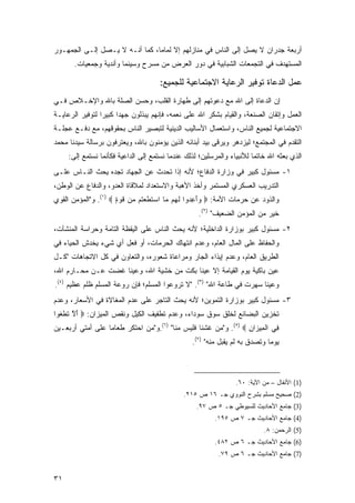 ‫ﺃﺭﺒﻌﺔ ﺠﺩﺭﺍﻥ ﻻ ﻴﺼل ﺇﻟﻰ ﺍﻟﻨﺎﺱ ﻓﻲ ﻤﻨﺎﺯﻟﻬﻡ ﺇﻻ ﻟﻤﺎ ‪‬ﺎ، ﻜﻤﺎ ﺃﻨـﻪ ﻻ ﻴـﺼل ﺇﻟـﻰ ﺍﻟﺠﻤﻬـﻭﺭ‬
                                ‫ﻤ‬
       ‫ﺍﻟﻤﺴﺘﻬﺩﻑ ﻓﻲ ﺍﻟﺘﺠﻤﻌﺎﺕ ﺍﻟﺸﺒﺎﺒﻴﺔ ﻓﻲ ﺩﻭﺭ ﺍﻟﻌﺭﺽ ﻤﻥ ﻤﺴﺭﺡ ﻭﺴﻴﻨﻤﺎ ﻭﺃﻨﺩﻴﺔ ﻭﺠﻤﻌﻴﺎﺕ.‬

                                      ‫ﻋﻤل ﺍﻟﺩﻋﺎﺓ ﺘﻭﻓﻴﺭ ﺍﻟﺭﻋﺎﻴﺔ ﺍﻻﺠﺘﻤﺎﻋﻴﺔ ﻟﻠﺠﻤﻴﻊ:‬
‫ﺇﻥ ﺍﻟﺩﻋﺎﺓ ﺇﻟﻰ ﺍﷲ ﻤﻊ ﺩﻋﻭﺘﻬﻡ ﺇﻟﻰ ﻁﻬﺎﺭﺓ ﺍﻟﻘﻠﺏ، ﻭ ‪‬ﺴﻥ ﺍﻟﺼﻠﺔ ﺒﺎﷲ ﻭﺍﻹﺨـﻼﺹ ﻓـﻲ‬
                        ‫ﺤ‬
‫ﺍﻟﻌﻤل ﻭﺇﺘﻘﺎﻥ ﺍﻟﺼﻨﻌﺔ، ﻭﺍﻟﻘﻴﺎﻡ ﺒﺸﻜﺭ ﺍﷲ ﻋﻠﻰ ﻨﻌﻤﻪ، ﻓﺈﻨﻬﻡ ﻴﺒﺫﻟﻭﻥ ﺠﻬ ‪‬ﺍ ﻜﺒﻴ ‪‬ﺍ ﻟﺘﻭﻓﻴﺭ ﺍﻟﺭﻋﺎﻴـﺔ‬
                 ‫ﺩ ﺭ‬
‫ﺍﻻﺠﺘﻤﺎﻋﻴﺔ ﻟﺠﻤﻴﻊ ﺍﻟﻨﺎﺱ، ﻭﺍﺴﺘﻌﻤﺎل ﺍﻷﺴﺎﻟﻴﺏ ﺍﻟﺩﻴﻨﻴﺔ ﻟﺘﺒﺼﻴﺭ ﺍﻟﻨﺎﺱ ﺒﺤﻘﻭﻗﻬﻡ، ﻤﻊ ﺩﻓـﻊ ﻋﺠﻠـﺔ‬
‫ﺍﻟﺘﻘﺩﻡ ﻓﻲ ﺍﻟﻤﺠﺘﻤﻊ؛ ﻟﻴﺯﺩﻫﺭ ﻭﻴﺭﻗﻰ ﺒﻴﺩ ﺃﺒﻨﺎﺌﻪ ﺍﻟﺫﻴﻥ ﻴﺅﻤﻨﻭﻥ ﺒﺎﷲ، ﻭﻴﻌﺘﺭﻓﻭﻥ ﺒﺭﺴﺎﻟﺔ ﺴﻴﺩﻨﺎ ﻤﺤﻤﺩ‬
     ‫ﺍﻟﺫﻱ ﺒﻌﺜﻪ ﺍﷲ ﺨﺎﺘ ‪‬ﺎ ﻟﻸﻨﺒﻴﺎﺀ ﻭﺍﻟﻤﺭﺴﻠﻴﻥ؛ ﻟﺫﻟﻙ ﻋﻨﺩﻤﺎ ﻨﺴﺘﻤﻊ ﺇﻟﻰ ﺍﻟﺩﺍﻋﻴﺔ ﻓﻜﺄﻨﻤﺎ ﻨﺴﺘﻤﻊ ﺇﻟﻰ:‬
                                                                        ‫ﻤ‬
‫١- ﻤﺴﺌﻭل ﻜﺒﻴﺭ ﻓﻲ ﻭﺯﺍﺭﺓ ﺍﻟﺩﻓﺎﻉ؛ ﻷﻨﻪ ﺇﺫﺍ ﺘﺤﺩﺙ ﻋﻥ ﺍﻟﺠﻬﺎﺩ ﺘﺠﺩﻩ ﻴﺤﺙ ﺍﻟﻨـﺎﺱ ﻋﻠـﻰ‬
‫ﺍﻟﺘﺩﺭﻴﺏ ﺍﻟﻌﺴﻜﺭﻱ ﺍﻟﻤﺴﺘﻤﺭ ﻭﺃﺨﺫ ﺍﻷﻫﺒﺔ ﻭﺍﻻﺴﺘﻌﺩﺍﺩ ﻟﻤﻼﻗﺎﺓ ﺍﻟﻌﺩﻭ، ﻭﺍﻟﺩﻓﺎﻉ ﻋﻥ ﺍﻟﻭﻁﻥ،‬
‫ﻭﺍﻟﺫﻭﺩ ﻋﻥ ﺤﺭﻤﺎﺕ ﺍﻷﻤﺔ: ‪ ‬ﺃ ِ ‪‬ﻭﺍ ﻟﻬﻡ ‪‬ﺎ ﺍﺴﺘﻁﻌ ﹸﻡ ‪‬ﻥ ﻗﻭﺓ ‪ .(١) ‬ﻭ"ﺍﻟﻤﺅﻤﻥ ﺍﻟﻘﻭﻱ‬
                      ‫ﻭَﻋﺩ ﹶ ‪  ‬ﻤ ‪ ‬ﹶ ﹶ ‪‬ﺘ ﻤ ﹸ ‪ٍ ‬‬
                                                    ‫ﺨﻴﺭ ﻤﻥ ﺍﻟﻤﺅﻤﻥ ﺍﻟﻀﻌﻴﻑ" )٢(.‬
‫٢- ﻤﺴﺌﻭل ﻜﺒﻴﺭ ﺒﻭﺯﺍﺭﺓ ﺍﻟﺩﺍﺨﻠﻴﺔ؛ ﻷﻨﻪ ﻴﺤﺙ ﺍﻟﻨﺎﺱ ﻋﻠﻰ ﺍﻟﻴﻘﻅﺔ ﺍﻟﺘﺎﻤﺔ ﻭﺤﺭﺍﺴﺔ ﺍﻟﻤﻨﺸﺂﺕ،‬
‫ﻭﺍﻟﺤﻔﺎﻅ ﻋﻠﻰ ﺍﻟﻤﺎل ﺍﻟﻌﺎﻡ، ﻭﻋﺩﻡ ﺍﻨﺘﻬﺎﻙ ﺍﻟﺤﺭﻤﺎﺕ، ﺃﻭ ﻓﻌل ﺃﻱ ﺸﻲﺀ ﻴﺨﺩﺵ ﺍﻟﺤﻴﺎﺀ ﻓﻲ‬
‫ﺍﻟﻁﺭﻴﻕ ﺍﻟﻌﺎﻡ، ﻭﻋﺩﻡ ﺇﻴﺫﺍﺀ ﺍﻟﺠﺎﺭ ﻭﻤﺭﺍﻋﺎﺓ ﺸﻌﻭﺭﻩ، ﻭﺍﻟﺘﻌﺎﻭﻥ ﻓﻲ ﻜل ﺍﻻﺘﺠﺎﻫﺎﺕ "ﻜـل‬
‫ﻋﻴﻥ ﺒﺎﻜﻴﺔ ﻴﻭﻡ ﺍﻟﻘﻴﺎﻤﺔ ﺇﻻ ﻋﻴ ﹰﺎ ﺒﻜﺕ ﻤﻥ ﺨﺸﻴﺔ ﺍﷲ، ﻭﻋﻴﻨﺎ ﻏﻀﺕ ﻋـﻥ ﻤﺤـﺎﺭﻡ ﺍﷲ،‬
                                          ‫ﻨ‬
‫ﻭﻋﻴ ﹰﺎ ﺴﻬﺭﺕ ﻓﻲ ﻁﺎﻋﺔ ﺍﷲ" )٣(. "ﻻ ﺘﺭﻭﻋﻭﺍ ﺍﻟﻤﺴﻠﻡ؛ ﻓﺈﻥ ﺭﻭﻋﺔ ﺍﻟﻤﺴﻠﻡ ﻅﻠﻡ ﻋﻅﻴﻡ )٤(.‬
                                                                       ‫ﻨ‬
‫٣- ﻤﺴﺌﻭل ﻜﺒﻴﺭ ﺒﻭﺯﺍﺭﺓ ﺍﻟﺘﻤﻭﻴﻥ؛ ﻷﻨﻪ ﻴﺤﺙ ﺍﻟﺘﺎﺠﺭ ﻋﻠﻰ ﻋﺩﻡ ﺍﻟﻤﻐﺎﻻﺓ ﻓﻲ ﺍﻷﺴﻌﺎﺭ، ﻭﻋﺩﻡ‬
‫ﺘﺨﺯﻴﻥ ﺍﻟﺒﻀﺎﺌﻊ ﻟﺨﻠﻕ ﺴﻭﻕ ﺴﻭﺩﺍﺀ، ﻭﻋﺩﻡ ﺘﻁﻔﻴﻑ ﺍﻟﻜﻴل ﻭﻨﻘﺹ ﺍﻟﻤﻴﺯﺍﻥ: ‪ ‬ﺃﻻ ﺘﻁﻐﻭ‪‬ﺍ‬
   ‫َ ﱠ ﹶ ﹾﹶ‬
‫ِﻲ ﺍﻟ ِﻴ ‪‬ﺍﻥ ‪ .(٥) ‬ﻭ"ﻤﻥ ﻏﺸﻨﺎ ﻓﻠﻴﺱ ﻤﻨﺎ" )٦(.ﻭ"ﻤﻥ ﺍﺤﺘﻜﺭ ﻁﻌﺎ ‪‬ﺎ ﻋﻠﻰ ﺃﻤﺘﻲ ﺃﺭﺒﻌـﻴﻥ‬
                  ‫ﻤ‬                                               ‫ﻓ ﹾﻤ ﺯ ِ‬
                                                  ‫ﻴﻭ ‪‬ﺎ ﻭﺘﺼﺩﻕ ﺒﻪ ﻟﻡ ﻴﻘﺒل ﻤﻨﻪ" )٧(.‬
                                                                              ‫ﻤ‬



                                                                  ‫)1( ﺍﻷﻨﻔﺎل – ﻤﻥ ﺍﻵﻴﺔ: ٠٦.‬
                                               ‫)2( ﺼﺤﻴﺢ ﻤﺴﻠﻡ ﺒﺸﺭﺡ ﺍﻟﻨﻭﻭﻱ ﺠـ ٦١ ﺹ ٥١٢.‬
                                                   ‫)3( ﺠﺎﻤﻊ ﺍﻷﺤﺎﺩﻴﺙ ﻟﻠﺴﻴﻭﻁﻲ ﺠـ ٥ ﺹ ٧٩.‬
                                                          ‫)4( ﺠﺎﻤﻊ ﺍﻷﺤﺎﺩﻴﺙ ﺠـ ٧ ﺹ ٥٩١.‬
                                                                            ‫)5( ﺍﻟﺭﺤﻤﻥ: ٨.‬
                                                          ‫)6( ﺠﺎﻤﻊ ﺍﻷﺤﺎﺩﻴﺙ ﺠـ ٦ ﺹ ٢٨٤.‬
                                                           ‫)7( ﺠﺎﻤﻊ ﺍﻷﺤﺎﺩﻴﺙ ﺠـ ٦ ﺹ ٩٧.‬


‫١٣‬
 